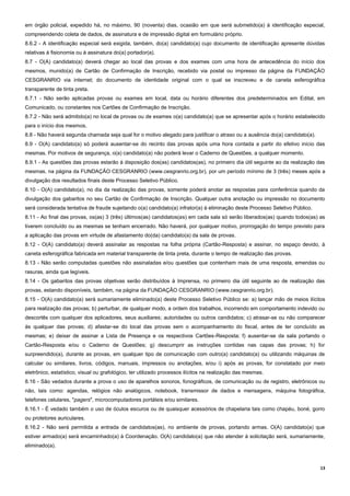 13
em órgão policial, expedido há, no máximo, 90 (noventa) dias, ocasião em que será submetido(a) à identificação especial,
compreendendo coleta de dados, de assinatura e de impressão digital em formulário próprio.
8.6.2 - A identificação especial será exigida, também, do(a) candidato(a) cujo documento de identificação apresente dúvidas
relativas à fisionomia ou à assinatura do(a) portador(a).
8.7 - O(A) candidato(a) deverá chegar ao local das provas e dos exames com uma hora de antecedência do início dos
mesmos, munido(a) de Cartão de Confirmação de Inscrição, recebido via postal ou impresso da página da FUNDAÇÃO
CESGRANRIO via internet; do documento de identidade original com o qual se inscreveu e de caneta esferográfica
transparente de tinta preta.
8.7.1 - Não serão aplicadas provas ou exames em local, data ou horário diferentes dos predeterminados em Edital, em
Comunicado, ou constantes nos Cartões de Confirmação de Inscrição.
8.7.2 - Não será admitido(a) no local de provas ou de exames o(a) candidato(a) que se apresentar após o horário estabelecido
para o início dos mesmos.
8.8 - Não haverá segunda chamada seja qual for o motivo alegado para justificar o atraso ou a ausência do(a) candidato(a).
8.9 - O(A) candidato(a) só poderá ausentar-se do recinto das provas após uma hora contada a partir do efetivo início das
mesmas. Por motivos de segurança, o(a) candidato(a) não poderá levar o Caderno de Questões, a qualquer momento.
8.9.1 - As questões das provas estarão à disposição dos(as) candidatos(as), no primeiro dia útil seguinte ao da realização das
mesmas, na página da FUNDAÇÃO CESGRANRIO (www.cesgranrio.org.br), por um período mínimo de 3 (três) meses após a
divulgação dos resultados finais deste Processo Seletivo Público.
8.10 - O(A) candidato(a), no dia da realização das provas, somente poderá anotar as respostas para conferência quando da
divulgação dos gabaritos no seu Cartão de Confirmação de Inscrição. Qualquer outra anotação ou impressão no documento
será considerada tentativa de fraude sujeitando o(a) candidato(a) infrator(a) à eliminação deste Processo Seletivo Público.
8.11 - Ao final das provas, os(as) 3 (três) últimos(as) candidatos(as) em cada sala só serão liberados(as) quando todos(as) as
tiverem concluído ou as mesmas se tenham encerrado. Não haverá, por qualquer motivo, prorrogação do tempo previsto para
a aplicação das provas em virtude de afastamento do(da) candidato(a) da sala de provas.
8.12 - O(A) candidato(a) deverá assinalar as respostas na folha própria (Cartão-Resposta) e assinar, no espaço devido, à
caneta esferográfica fabricada em material transparente de tinta preta, durante o tempo de realização das provas.
8.13 - Não serão computadas questões não assinaladas e/ou questões que contenham mais de uma resposta, emendas ou
rasuras, ainda que legíveis.
8.14 - Os gabaritos das provas objetivas serão distribuídos à Imprensa, no primeiro dia útil seguinte ao de realização das
provas, estando disponíveis, também, na página da FUNDAÇÃO CESGRANRIO (www.cesgranrio.org.br).
8.15 - O(A) candidato(a) será sumariamente eliminado(a) deste Processo Seletivo Público se: a) lançar mão de meios ilícitos
para realização das provas; b) perturbar, de qualquer modo, a ordem dos trabalhos, incorrendo em comportamento indevido ou
descortês com qualquer dos aplicadores, seus auxiliares; autoridades ou outros candidatos; c) atrasar-se ou não comparecer
às qualquer das provas; d) afastar-se do local das provas sem o acompanhamento do fiscal, antes de ter concluído as
mesmas; e) deixar de assinar a Lista de Presença e os respectivos Cartões-Resposta; f) ausentar-se da sala portando o
Cartão-Resposta e/ou o Caderno de Questões; g) descumprir as instruções contidas nas capas das provas; h) for
surpreendido(a), durante as provas, em qualquer tipo de comunicação com outro(a) candidato(a) ou utilizando máquinas de
calcular ou similares, livros, códigos, manuais, impressos ou anotações, e/ou i) após as provas, for constatado por meio
eletrônico, estatístico, visual ou grafológico, ter utilizado processos ilícitos na realização das mesmas.
8.16 - São vedados durante a prova o uso de aparelhos sonoros, fonográficos, de comunicação ou de registro, eletrônicos ou
não, tais como: agendas, relógios não analógicos, notebook, transmissor de dados e mensagens, máquina fotográfica,
telefones celulares, "pagers", microcomputadores portáteis e/ou similares.
8.16.1 - É vedado também o uso de óculos escuros ou de quaisquer acessórios de chapelaria tais como chapéu, boné, gorro
ou protetores auriculares.
8.16.2 - Não será permitida a entrada de candidatos(as), no ambiente de provas, portando armas. O(A) candidato(a) que
estiver armado(a) será encaminhado(a) à Coordenação. O(A) candidato(a) que não atender à solicitação será, sumariamente,
eliminado(a).
 