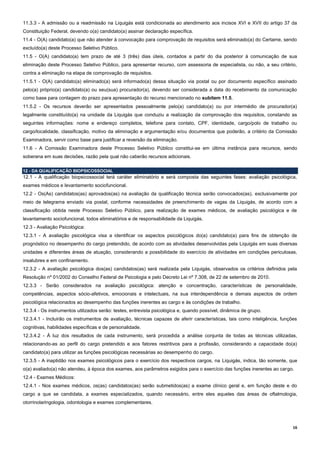 16
11.3.3 - A admissão ou a readmissão na Liquigás está condicionada ao atendimento aos incisos XVI e XVII do artigo 37 da
Constituição Federal, devendo o(a) candidato(a) assinar declaração específica.
11.4 - O(A) candidato(a) que não atender à convocação para comprovação de requisitos será eliminado(a) do Certame, sendo
excluído(a) deste Processo Seletivo Público.
11.5 - O(A) candidato(a) tem prazo de até 3 (três) dias úteis, contados a partir do dia posterior à comunicação de sua
eliminação deste Processo Seletivo Público, para apresentar recurso, com assessoria de especialista, ou não, a seu critério,
contra a eliminação na etapa de comprovação de requisitos.
11.5.1 - O(A) candidato(a) eliminado(a) será informado(a) dessa situação via postal ou por documento específico assinado
pelo(a) próprio(a) candidato(a) ou seu(sua) procurador(a), devendo ser considerada a data do recebimento da comunicação
como base para contagem do prazo para apresentação do recurso mencionado no subitem 11.5.
11.5.2 - Os recursos deverão ser apresentados pessoalmente pelo(a) candidato(a) ou por intermédio de procurador(a)
legalmente constituído(a) na unidade da Liquigás que conduziu a realização da comprovação dos requisitos, constando as
seguintes informações: nome e endereço completos, telefone para contato, CPF, identidade, cargo/polo de trabalho ou
cargo/localidade, classificação, motivo da eliminação e argumentação e/ou documentos que poderão, a critério da Comissão
Examinadora, servir como base para justificar a reversão da eliminação.
11.6 - A Comissão Examinadora deste Processo Seletivo Público constitui-se em última instância para recursos, sendo
soberana em suas decisões, razão pela qual não caberão recursos adicionais.
12 - DA QUALIFICAÇÃO BIOPSICOSSOCIAL
12.1 - A qualificação biopsicossocial terá caráter eliminatório e será composta das seguintes fases: avaliação psicológica,
exames médicos e levantamento sociofuncional.
12.2 - Os(As) candidatos(as) aprovados(as) na avaliação da qualificação técnica serão convocados(as), exclusivamente por
meio de telegrama enviado via postal, conforme necessidades de preenchimento de vagas da Liquigás, de acordo com a
classificação obtida neste Processo Seletivo Público, para realização de exames médicos, de avaliação psicológica e de
levantamento sociofuncional, todos eliminatórios e de responsabilidade da Liquigás.
12.3 - Avaliação Psicológica:
12.3.1 - A avaliação psicológica visa a identificar os aspectos psicológicos do(a) candidato(a) para fins de obtenção de
prognóstico no desempenho do cargo pretendido, de acordo com as atividades desenvolvidas pela Liquigás em suas diversas
unidades e diferentes áreas de atuação, considerando a possibilidade do exercício de atividades em condições periculosas,
insalubres e em confinamento.
12.3.2 - A avaliação psicológica dos(as) candidatos(as) será realizada pela Liquigás, observados os critérios definidos pela
Resolução nº 01/2002 do Conselho Federal de Psicologia e pelo Decreto Lei nº 7.308, de 22 de setembro de 2010.
12.3.3 - Serão considerados na avaliação psicológica: atenção e concentração, características de personalidade,
competências, aspectos sócio-afetivos, emocionais e intelectuais, na sua interdependência e demais aspectos de ordem
psicológica relacionados ao desempenho das funções inerentes ao cargo e às condições de trabalho.
12.3.4 - Os instrumentos utilizados serão: testes, entrevista psicológica e, quando possível, dinâmica de grupo.
12.3.4.1 - Incluirão os instrumentos de avaliação, técnicas capazes de aferir características, tais como inteligência, funções
cognitivas, habilidades específicas e de personalidade.
12.3.4.2 - À luz dos resultados de cada instrumento, será procedida a análise conjunta de todas as técnicas utilizadas,
relacionando-as ao perfil do cargo pretendido e aos fatores restritivos para a profissão, considerando a capacidade do(a)
candidato(a) para utilizar as funções psicológicas necessárias ao desempenho do cargo.
12.3.5 - A inaptidão nos exames psicológicos para o exercício dos respectivos cargos, na Liquigás, indica, tão somente, que
o(a) avaliado(a) não atendeu, à época dos exames, aos parâmetros exigidos para o exercício das funções inerentes ao cargo.
12.4 - Exames Médicos:
12.4.1 - Nos exames médicos, os(as) candidatos(as) serão submetidos(as) a exame clínico geral e, em função deste e do
cargo a que se candidata, a exames especializados, quando necessário, entre eles aqueles das áreas de oftalmologia,
otorrinolaringologia, odontologia e exames complementares.
 