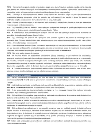 17
12.4.2 - No exame clínico geral, poderão ser avaliados: relação peso-altura, frequência cardíaca, pressão arterial, inspeção
geral, exames dos sistemas neurológico, musculoesquelético, cardiorrespiratório, digestivo e geniturinário. Se necessário, o(a)
candidato(a) poderá ser reexaminado(a) ou submetido(a) às avaliações clínicas especializadas.
12.4.3 - A indicação de inaptidão nos exames médicos para o exercício dos respectivos cargos não pressupõe a existência de
incapacidade laborativa permanente; indica, tão somente, que o(a) avaliado(a) não atendeu, à época dos exames, aos
parâmetros exigidos para o exercício das funções inerentes ao cargo, na Liquigás.
12.4.4 - O motivo de inaptidão médica só será divulgado ao(à) candidato(a), atendendo aos ditames da ética, pela área médica
responsável pela condução dos exames.
12.5 - O(A) candidato(a) que não atender à convocação para qualquer fase da etapa de qualificação biopsicossocial será
eliminado(a) do Certame, sendo excluído(a) deste Processo Seletivo Público.
12.6 - A contraindicação do(a) candidato(a) em qualquer uma das fases da qualificação biopsicossocial acarretará sua
automática eliminação deste Processo Seletivo Público.
12.7 - O(A) candidato(a) tem prazo de até 3 (três) dias úteis, contados a partir do dia posterior à comunicação de sua
eliminação deste Processo Seletivo Público, para apresentar recurso, com assessoria de especialista, ou não, a seu critério,
contra a eliminação na etapa biopsicossocial.
12.7.1 - O(a) candidato(a) eliminado(a) será informado(a) dessa situação por meio de documento específico, do qual constará
em que fase o(a) candidato(a) foi considerado inapto(a), devendo ser considerada a data do recebimento da comunicação
como base para contagem do prazo para apresentação do recurso mencionado no subitem 12.7.
12.7.2 - Não serão aceitos recursos de recursos.
12.8 - Os recursos deverão ser apresentados pessoalmente pelo(a) candidato(a) ou por intermédio de procurador(a)
legalmente constituído(a) na unidade da Liquigás que conduziu a realização de qualificação biopsicossocial ou a comprovação
dos requisitos, constando as seguintes informações: nome e endereço completos, telefone para contato, CPF, identidade,
cargo/localidade ou cargo/polo de trabalho o qual está concorrendo, classificação, motivo da eliminação e argumentação e/ou
documentos que poderão, a critério da Comissão Examinadora, servir como base para justificar a reversão da eliminação.
12.9 - A Comissão Examinadora deste Processo Seletivo Público constitui-se em última instância para recurso, sendo
soberana em suas decisões, razão pela qual não caberão recursos adicionais.
13 - DA ADMISSÃO OU READMISSÃO
13.1 - Os(As) candidatos(as) aprovados(as) em todas as etapas do Processo Seletivo Público serão convocados(as),
observados os itens 10, 11 e 12 para se apresentarem, pessoalmente, para admissão ou readmissão, na data definida pela
Liquigás.
13.2 - A admissão ou readmissão será efetuada desde que o(a) candidato(a) tenha comprovado os requisitos exigidos nos
itens 4 e 11, e no Anexo II deste Edital, no (s) respectivos prazos da(s) solicitação(ões).
13.3 - A não apresentação dos documentos listados nos itens 4 e 11, e no Anexo II deste Edital implica a eliminação
automática do(a) candidato(a) deste Processo Seletivo Público.
13.4 - O(A) candidato(a) convocado(a) para admissão ou readmissão que não atender à convocação será eliminado(a) do
Certame, sendo excluído(a) deste Processo Seletivo Público.
13.5 - Para os polos de trabalho ou localidades de trabalho onde não houver candidatos(as) aprovados(as) ou nos quais o
cadastro tenha se esgotado poderão ser convocados(as) candidatos(as) do cadastro geograficamente mais próximo, conforme
necessidade de preenchimento de vagas da Liquigás.
13.6 - O(A) candidato(a) aprovado(a), que for convocado(a) para prover vaga em localidade ou polo de trabalho diferente
daquele vinculado ao de sua opção, não sendo de seu interesse ocupá-la, não será excluído(a) do Processo Seletivo, mas
deverá assinar o termo de desistência de localidade ou polo de trabalho para permanecer no cadastro de reserva até eventual
surgimento de vaga na localidade ou polo de trabalho para o qual foi aprovado(a). A Liquigás se reservará o direito de
convocar o(a) candidato(a) classificado(a) imediatamente a seguir.
13.7 - Caberá ao(à) candidato(a) que concordar com a admissão ou readmissão em localidade diversa de seu domicílio arcar
com o ônus de sua mudança.
 