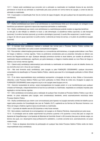 18
13.7.1 - Caberá ao(à) candidato(a) que concordar com a admissão ou readmissão em localidade diversa de seu domicílio
permanecer no local de sua admissão ou readmissão pelo prazo previsto em norma interna da Liquigás, a contar da data da
admissão ou readmissão.
13.8 - A aprovação e a classificação final, fora do número de vagas divulgado, não gera qualquer tipo de expectativa para o(a)
candidato(a).
14 - DAS VANTAGENS E DOS BENEFÍCIOS
14.1 - Os(As) candidatos(as) que vierem a ser admitidos(as) ou readmitidos(as) farão jus à remuneração, às vantagens e aos
benefícios que estiverem vigorando à época das respectivas admissões ou readmissões.
14.2 - Os(As) candidatos(as) que vierem a ser admitidos(as) ou readmitidos(as) poderão receber os seguintes benefícios:
a) vale gás; b) vale refeição ou refeitório no local; c) vale alimentação; d) assistência médica (opcional); e) vale transporte
(opcional); f) convênio farmácia (opcional); g) convênio odontológico (opcional); h) auxílio filho excepcional; i) auxílio funeral;
j) seguro de vida em grupo (opcional); k) auxílio-creche; l) adicional por tempo de serviço; e m) plano de previdência Liquigás
(opcional).
15 - DAS DISPOSIÇÕES FINAIS
15.1 - A inscrição do(a) candidato(a) implicará a aceitação das normas para o Processo Seletivo Público contidas nos
Comunicados, neste Edital e em outros a serem eventualmente divulgados.
15.2 - Para atender a determinações governamentais ou a conveniências administrativas, a Liquigás poderá alterar o seu Plano
de Cargos e Salários e normas vigentes. Todos os parâmetros considerados para as presentes instruções se referem aos
termos dos Regulamentos em vigor. Qualquer alteração porventura ocorrida no atual sistema, por ocasião da admissão ou
readmissão dos(as) candidatos(as), significará, por parte destes(as), a integral e irrestrita adesão ao novo Plano de Cargos e
Salários e às normas internas vigentes.
15.3 - Caberá ao(à) candidato(a) selecionado(a) para admissão ou readmissão em localidade ou polo de trabalho diverso de
seu domicílio arcar com o ônus de sua mudança.
15.4 - Não será fornecido ao(à) candidato(a), pela Liquigás ou pela FUNDAÇÃO CESGRANRIO, qualquer documento
comprobatório de classificação no Processo Seletivo Público, valendo para esse fim a homologação publicada no Diário Oficial
da União.
15.5 - É de inteira responsabilidade do(a) candidato(a) acompanhar a divulgação de todos os Atos, Editais e Comunicados
referentes a este Processo Seletivo Público que forem publicados no Diário Oficial da União e/ou divulgada na página da
FUNDAÇÃO CESGRANRIO (www.cesgranrio.org.br) e da Liquigás (www.liquigas.com.br).
15.6 - Havendo necessidade de serviço, os(as) empregados(as) da Liquigás podem vir a ser transferidos(as) para qualquer
Unidade da Federação, independentemente do local de sua admissão ou readmissão, respeitadas as condições impostas pela
legislação e normas internas vigentes.
15.7 - O(A) candidato(a) convocado(a) para a realização de qualquer fase vinculada ao Processo Seletivo Público e que não a
atender, no prazo estipulado pela Liquigás, será considerado(a) desistente, sendo automaticamente excluído(a) deste
Processo Seletivo Público.
15.8 - Os(As) candidatos(as) que vierem a ser convocados(as) para ingresso na Liquigás assinarão contrato de trabalho que se
regerá pelos preceitos da Consolidação das Leis de Trabalho (CLT), sujeitando-se às Normas de Recursos Humanos e ao
Plano de Cargos e Salários vigente à época da admissão ou readmissão.
15.8.1 - A jornada de trabalho será de 220 (duzentas e vinte) horas mensais.
15.9 - Será vedada a readmissão de ex-empregado(a), da Liquigás ou do Sistema Petrobras, dispensado(a) por justa causa.
15.10 - A contratação será de caráter experimental nos primeiros quarenta e 45 (quarenta e cinco) dias para os cargos de
Ajudante de Carga/Descarga I e de Ajudante de Motorista de Caminhão Granel I e 90 (noventa) dias para os demais cargos, ao
término dos quais, se o desempenho do(a) profissional for satisfatório, o contrato converter-se-á, automaticamente, em prazo
indeterminado.
15.11 - Todas as despesas decorrentes da participação em qualquer fase deste Processo Seletivo Público serão de inteira
responsabilidade do(a) candidato(a).
 