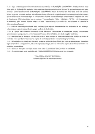 19
15.12 - O(A) candidato(a) deverá manter atualizado seu endereço na FUNDAÇÃO CESGRANRIO até 72 (setenta e duas)
horas antes da divulgação dos resultados finais das provas objetivas, exclusivamente por meio de fax, datado e assinado, a ser
enviado à Central de Atendimento da FUNDAÇÃO CESGRANRIO, através do número (21) 2502-1000. Após este período,
deverá comunicar à Liquigás qualquer alteração de endereço, informando o cargo/localidade ou cargo/polo de trabalho para o
qual foi aprovado em número de vagas ou para cadastro, enviando exclusivamente por correspondência via postal com Aviso
de Recebimento (AR), indicando por fora do envelope: “Processo Seletivo Público - LIQUIGÁS - PSP-RH - 1/2013 (atualização
de endereço)”, para Avenida Paulista, 1.842 - 4º andar - São Paulo/SP, CEP 01310-923, aos cuidados da Gerência de
Administração de Pessoal.
15.13 - São de inteira responsabilidade do(a) candidato(a) os prejuízos decorrentes da não atualização de seu endereço,
extravio da correspondência ou não entrega por ausência do destinatário.
15.14- A Liquigás não fornecerá informações sobre resultados, classificações e convocações dos(as) candidatos(as)
aprovados(as) e quaisquer outras pertinentes a este Processo Seletivo Público, através de ligações telefônicas.
15.15 - As alterações de legislação com entrada em vigor antes da data de publicação deste Edital poderão ser objeto de
avaliação, ainda que não mencionadas nos objetos de avaliação constantes nos conteúdos programáticos.
15.16 - A legislação com entrada em vigor após a data de publicação deste Edital, bem como as alterações em dispositivos
legais e normativos a ele posteriores, não serão objeto de avaliação, salvo se listadas nos objetos de avaliação constantes nos
conteúdos programáticos.
15.17 - Quaisquer alterações nas regras fixadas neste Edital só poderão ser feitas por meio de outro Edital.
15.18 - Os casos omissos serão resolvidos pela FUNDAÇÃO CESGRANRIO juntamente com a Liquigás.
VERA REGINA BENEDET BARREIROS
Gerente Corporativo de Recursos Humanos
 