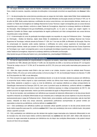 2
2 - DOS CARGOS
2.1 - Os cargos oferecidos, vagas, polos de trabalho, localidades, cidades de provas, quantitativos para exame de capacitação
física, cidade de exames, requisitos, exemplos de atribuições e remuneração encontram-se especificados nos Anexos I, I-A e
II.
2.1.1 - As denominações dos cursos técnicos previstos para os cargos de nível médio, objeto deste Edital, foram estabelecidas
com base no Catálogo Nacional de Cursos Técnicos, instituído pelo Ministério da Educação através da Portaria nº 870, de 16
de julho de 2008. Serão aceitos diplomas e certificados de outros cursos técnicos, com denominações distintas, desde que: a)
constem na Tabela de Convergência do Catálogo Nacional de Cursos Técnicos e sejam convergentes para os cursos técnicos
requeridos para o cargo ofertado, conforme a citada Tabela de Convergência, disponível no endereço eletrônico do Ministério
da Educação (http://catalogonct.mec.gov.br/pdf/tabela_convergencia.pdf); ou b) para os cargos que exigem registro no
respectivo Conselho de Classe, sejam acompanhados de registro profissional com título correspondente aos cursos técnicos
requeridos para o cargo ofertado.
2.1.2 - A denominação do curso de graduação tecnológica exigido nos requisitos do cargo de Profissional Júnior - Tecnologia
da Informação - Análise de Sistemas, objeto deste Edital, foi estabelecida com base no Catálogo Nacional dos Cursos
Superiores de Tecnologia, instituído através da Portaria nº 1.024, de 11 de maio de 2006, do Ministério da Educação. Para fins
de comprovação de requisitos serão aceitos diplomas e certificados de outros cursos superiores de tecnologia, com
denominações distintas, desde que constem na Tabela de Convergência anexa ao Catálogo Nacional dos Cursos Superiores
de Tecnologia e que sejam convergentes para o curso de graduação tecnológica requerido para o cargo ofertado, conforme a
citada Tabela de Convergência, disponível no endereço eletrônico do Ministério da Educação.
(http://portal.mec.gov.br/index.php?option=com_docman&task=doc_download&gid=5362&Itemid=).
3 - DAS VAGAS RESERVADAS ÀS PESSOAS COM DEFICIÊNCIA
3.1 - Do total de vagas previstas por cargo/localidade ou cargo/polo de trabalho, neste Edital, conforme Decreto nº 3.298, de 20
de dezembro de 1999, alterado pelo Decreto nº 5.296, de 2 de dezembro de 2004, e nos termos da Súmula 377, do Superior
Tribunal de Justiça e da Lei nº 12.764, de 27 de dezembro de 2012, 5% (cinco por cento) serão reservadas para pessoas com
deficiência.
3.2 - Além das vagas previstas neste Edital e das que vierem a ser criadas, durante o prazo de validade deste Processo
Seletivo Público, 5% (cinco por cento) serão providas na forma do artigo 37, VIII, da Constituição Federal e do Decreto nº 3.298
de 20 de dezembro de 1999, e suas alterações.
3.3 - Para concorrer às vagas reservadas, o(a) candidato(a) deverá: a) no ato da inscrição, declarar-se pessoa com deficiência;
b) encaminhar laudo médico original ou cópia autenticada, emitido nos últimos doze meses contados da data de publicação
deste Edital, atestando a espécie e o grau ou nível da deficiência, com expressa referência ao código correspondente da
Classificação Internacional de Doenças (CID-10), bem como à provável causa da deficiência, conforme definido no subitem
3.5.1. Caso o(a) candidato(a) não envie o laudo médico com referência expressa no código correspondente da CID-10, não
poderá concorrer às vagas reservadas, mesmo que tenha assinalado tal opção no Requerimento de Inscrição.
3.4 - No ato da inscrição, o(a) candidato(a) com deficiência que necessite de tratamento diferenciado no dia das provas deverá
requerê-lo indicando as condições diferenciadas de que necessita para a realização das provas objetivas e da prova discursiva
(exclusivamente para o cargo de Profissional Júnior - Direito) (ledor, prova ampliada, auxílio para transcrição, sala de mais fácil
acesso, intérprete de libras e/ou tempo adicional), apresentando justificativas acompanhadas de parecer emitido por
especialista na área de sua deficiência, conforme definido no subitem 3.5.1.
3.4.1 - O(A) candidato(a) com deficiência auditiva que necessitar utilizar aparelho auricular no dia das provas deverá enviar
laudo médico específico para esse fim, conforme subitem 3.5.1. Caso o(a) candidato(a) não envie o referido laudo, não poderá
utilizar o aparelho auricular.
3.5 - O(A) candidato(a) com deficiência que não declarar tais opções (vagas reservadas e/ou tratamento diferenciado) no ato
de inscrição e/ou não enviar laudo médico conforme determinado nos subitens 3.3, 3.4, 3.4.1, 3.5.1, 3.5.2 e 3.6, deixará de
concorrer às vagas reservadas às pessoas com deficiência e/ou de dispor das condições diferenciadas e não poderá interpor
recurso em favor de sua situação.
 