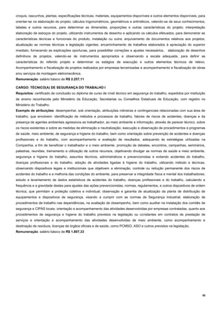 30
croquis, rascunhos, plantas, especificações técnicas, materiais, equipamentos disponíveis e outros elementos disponíveis, para
orientar-se na elaboração do projeto; cálculos trigonométricos, geométricos e aritméticos, valendo-se de seus conhecimentos,
tabelas e outros recursos, para determinar as dimensões, proporções e outras características do projeto; interpretação
elaboração de esboços do projeto, utilizando instrumentos de desenho e aplicando os cálculos efetuados, para demonstrar as
características técnicas e funcionais do produto, instalação ou outra; arquivamento de documentos relativos aos projetos;
atualização as normas técnicas e legislação vigentes; encaminhamento de trabalhos elaborados à apreciação do superior
imediato, fornecendo as explicações oportunas, para possibilitar correções e ajustes necessários; elaboração de desenhos
definitivos de projetos, valendo-se de instrumentos apropriados e observando a escala adequada, para definir as
características do referido projeto e determinar os estágios de execução e outros elementos técnicos de relevo.
Acompanhamento e fiscalização de projetos realizados por empresas terceirizadas e acompanhamento e fiscalização de obras
e/ou serviços de montagem eletromecânica.
Remuneração: salário básico de R$ 2.257,11
CARGO: TÉCNICO(A) DE SEGURANÇA DO TRABALHO I
Requisitos: certificado de conclusão ou diploma de curso de nível técnico em segurança do trabalho, expedidos por instituição
de ensino reconhecida pelo Ministério da Educação, Secretarias ou Conselhos Estaduais de Educação, com registro no
Ministério do Trabalho.
Exemplo de atribuições: desempenhar, sob orientação, atribuições rotineiras e contingenciais relacionadas com sua área de
trabalho, que envolvem: identificação de métodos e processos de trabalho, fatores de riscos de acidentes, doenças e da
presença de agentes ambientais agressivos ao trabalhador, ao meio ambiente e informação, através de parecer técnico, sobre
os riscos existentes e sobre as medidas de eliminação e neutralização; execução e observação de procedimentos e programas
de saúde, meio ambiente, de segurança e higiene do trabalho, bem como orientação sobre prevenção de acidentes e doenças
profissionais e do trabalho, com acompanhamento e avaliação de resultados, adequando às estratégias utilizadas na
Companhia, a fim de beneficiar o trabalhador e o meio ambiente; promoção de debates, encontros, campanhas, seminários,
palestras, reuniões, treinamento e utilização de outros recursos, objetivando divulgar as normas de saúde e meio ambiente,
segurança e higiene do trabalho, assuntos técnicos, administrativos e prevencionistas e evitando acidentes do trabalho,
doenças profissionais e do trabalho; adoção de atividades ligadas à higiene do trabalho, utilizando método e técnicas,
observando dispositivos legais e institucionais que objetivem a eliminação, controle ou redução permanente dos riscos de
acidentes do trabalho e a melhoria das condições do ambiente, para preservar a integridade física e mental dos trabalhadores;
estudo e levantamento de dados estatísticos de acidentes do trabalho, doenças profissionais e do trabalho, calculando a
frequência e a gravidade destes para ajustes das ações prevencionistas, normas, regulamentos, e outros dispositivos de ordem
técnica, que permitam a proteção coletiva e individual; observação e garantia de atualização da planta de distribuição de
equipamentos e dispositivos de segurança, visando a cumprir com as normas de Segurança Industrial; elaboração de
procedimentos de trabalho nas dependências, na avaliação de desempenho, bem como auxiliar na instalação dos comitês de
segurança e CIPAS locais; orientação e acompanhamento das atividades desenvolvidas por empresas contratadas, quanto aos
procedimentos de segurança e higiene do trabalho previstos na legislação ou constantes em contratos de prestação de
serviços e orientação e acompanhamento das atividades desenvolvidas de meio ambiente, como acompanhamento e
destinação de resíduos, licenças de órgãos oficiais e de saúde, como PCMSO, ASO e outros previstos na legislação.
Remuneração: salário básico de R$ 1.807,33
 