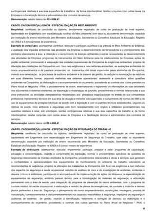 32
contingenciais relativas à sua área específica de trabalho e, de forma interdisciplinar, tarefas conjuntas com outras áreas da
Empresa e a fiscalização técnica e administrativa dos contratos de serviços.
Remuneração: salário básico de R$ 4.086,41
CARGO: ENGENHEIRO(A) JÚNIOR - ESPECIALIZAÇÃO EM MEIO AMBIENTE
Requisitos: certificado de conclusão ou diploma, devidamente registrado, de curso de graduação de nível superior,
bacharelado em Engenharia com especialização na Área de Meio Ambiente, com essa ou equivalente denominação, expedido
por instituição de ensino reconhecida pelo Ministério da Educação, Secretarias ou Conselhos Estaduais de Educação. Registro
no CREA e 5 (cinco) meses de experiência.
Exemplo de atribuições: acompanhar, contribuir, executar e participar, a política e as práticas de Meio Ambiente da Empresa;
a avaliação dos impactos ambientais nas atividades da Empresa; o desenvolvimento de fornecedores e o monitoramento dos
contratos relacionados à área; a obtenção e o cumprimento de licenças ambientais e outras necessidades ao desenvolvimento
das atividades da Empresa; programas de treinamentos em Meio Ambiente para os colaboradores da Empresa; ações de
gestão ambiental, promovendo à adequação das unidades operacionais da Companhia às exigências ambientais; projetos de
alteração das instalações da Companhia com foco nas exigências e nas melhorias ambientais; as avaliações ambientais de
novos empreendimentos e de passivos ambientais; os tratamentos das áreas impactadas pelas atividades da Companhia,
visando sua remediação; os processos de auditoria ambiental e de sistema de gestão; na redução e minimização de resíduos
em suas diferentes formas, propondo melhorias nos sistemas operacionais; assessoria e consultoria sobre questões
ambientais na Companhia; da elaboração e o acompanhamento do orçamento, procedendo ao controle dos custos previstos no
Plano Anual de Negócios - PAN; o processamento de dados, sistematizando e registrando as informações de suas atividades
nos documentos e sistemas existentes; da elaboração e implantação de padrões, procedimentos e normas relacionadas à sua
área profissional; as atividades administrativas relacionadas aos processos organizacionais no âmbito de sua competência
profissional; treinamentos técnicos em sua área de atuação e ministrar sob supervisão; o cumprimento de normas de SMS e do
uso de equipamentos de proteção individual; de acordo com a legislação e com os padrões técnicos estabelecidos, segundo as
normas de saúde, meio ambiente e segurança; pelo bom relacionamento com órgãos e entidades governamentais nas
questões relativas à área; sob orientação, tarefas contingenciais relativas à sua área específica de trabalho e, de forma
interdisciplinar, tarefas conjuntas com outras áreas da Empresa e a fiscalização técnica e administrativa dos contratos de
serviços.
Remuneração: salário básico de R$ 4.086,41
CARGO: ENGENHEIRO(A) JÚNIOR - ESPECIALIZAÇÃO EM SEGURANÇA DO TRABALHO
Requisitos: certificado de conclusão ou diploma, devidamente registrado, de curso de graduação de nível superior,
bacharelado em Engenharia com especialização em Engenharia de Segurança do Trabalho, com essa ou equivalente
denominação, expedido por instituição de ensino reconhecida pelo Ministério da Educação, Secretarias ou Conselhos
Estaduais de Educação. Registro no CREA e 5 (cinco) meses de experiência.
Exemplo de atribuições: acompanhar, executar, implementar, participar, preparar e zelar: programas de capacitação,
educação e conscientização, visando o cumprimento da legislação, normas e procedimentos aplicáveis às questões de
Segurança relacionadas às diversas atividades da Companhia; procedimentos relacionados a obras e serviços, que garantam
a confiabilidade e operacionalidade dos equipamentos de monitoramento do ambiente de trabalho, atendendo as
recomendações de segurança; projetos de alteração das instalações da Companhia com foco nas exigências e nas melhorias
dos aspectos de segurança e saúde ocupacional; estudos de análises de risco e de investigação de acidentes, incidentes e
desvios críticos e sistêmicos, participando e acompanhando da implementação de ações de bloqueios; a especialização de
equipamentos de segurança, emitindo parecer técnico para a homologação de materiais de segurança; a articulação
permanente com a área de saúde, para integração do programa de prevenção de riscos ambientais, com o programa de
controle médico de saúde ocupacional; a elaboração e revisão de planos de emergências, de combate a incêndio e demais
planos pertinentes a área de Segurança; o planejamento de novos empreendimentos, construções, montagens, paradas de
manutenção, comissionamentos e descomissionamentos nos aspectos relacionados à segurança; inspeções de segurança e
auditorias de sistemas de gestão, visando à identificação, tratamento e correção de desvios; da elaboração e o
acompanhamento do orçamento, procedendo o controle dos custos previstos no Plano Anual de Negócios - PAN; o
 