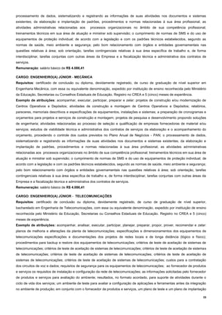 33
processamento de dados, sistematizando e registrando as informações de suas atividades nos documentos e sistemas
existentes; da elaboração e implantação de padrões, procedimentos e normas relacionadas à sua área profissional; as
atividades administrativas relacionadas aos processos organizacionais no âmbito de sua competência profissional;
treinamentos técnicos em sua área de atuação e ministrar sob supervisão; o cumprimento de normas de SMS e do uso de
equipamentos de proteção individual; de acordo com a legislação e com os padrões técnicos estabelecidos, segundo as
normas de saúde, meio ambiente e segurança; pelo bom relacionamento com órgãos e entidades governamentais nas
questões relativas à área; sob orientação, tarefas contingenciais relativas à sua área específica de trabalho e, de forma
interdisciplinar, tarefas conjuntas com outras áreas da Empresa e a fiscalização técnica e administrativa dos contratos de
serviços.
Remuneração: salário básico de R$ 4.086,41
CARGO: ENGENHEIRO(A) JÚNIOR - MECÂNICA
Requisitos: certificado de conclusão ou diploma, devidamente registrado, de curso de graduação de nível superior em
Engenharia Mecânica, com essa ou equivalente denominação, expedido por instituição de ensino reconhecida pelo Ministério
da Educação, Secretarias ou Conselhos Estaduais de Educação. Registro no CREA e 5 (cinco) meses de experiência.
Exemplo de atribuições: acompanhar, executar, participar, preparar e zelar: projetos de construção e/ou modernização de
Centros Operativos e Depósitos; atividades de construção e montagem de Centros Operativos e Depósitos; relatórios,
pareceres, memoriais descritivos e especificações de equipamentos, instalações e sistemas; a preparação de cronogramas e
orçamentos para projetos e serviços de construção e montagem; projetos de pesquisa e desenvolvimento propondo soluções
de engenharia; atividades relacionadas ao processo de seleção e qualificação de empresas fornecedoras de material e/ou
serviços; estudos de viabilidade técnica e administrativa dos contratos de serviços da elaboração e o acompanhamento do
orçamento, procedendo o controle dos custos previstos no Plano Anual de Negócios - PAN; o processamento de dados,
sistematizando e registrando as informações de suas atividades nos documentos e sistemas existentes; da elaboração e
implantação de padrões, procedimentos e normas relacionadas à sua área profissional; as atividades administrativas
relacionadas aos processos organizacionais no âmbito de sua competência profissional; treinamentos técnicos em sua área de
atuação e ministrar sob supervisão; o cumprimento de normas de SMS e do uso de equipamentos de proteção individual; de
acordo com a legislação e com os padrões técnicos estabelecidos, segundo as normas de saúde, meio ambiente e segurança;
pelo bom relacionamento com órgãos e entidades governamentais nas questões relativas à área; sob orientação, tarefas
contingenciais relativas à sua área específica de trabalho e, de forma interdisciplinar, tarefas conjuntas com outras áreas da
Empresa e a fiscalização técnica e administrativa dos contratos de serviços.
Remuneração: salário básico de R$ 4.086,41
CARGO: ENGENHEIRO(A) JÚNIOR - TELECOMUNICAÇÕES
Requisitos: certificado de conclusão ou diploma, devidamente registrado, de curso de graduação de nível superior,
bacharelado em Engenharia de Telecomunicações, com essa ou equivalente denominação, expedido por instituição de ensino
reconhecida pelo Ministério da Educação, Secretarias ou Conselhos Estaduais de Educação. Registro no CREA e 5 (cinco)
meses de experiência.
Exemplo de atribuições: acompanhar, analisar, executar, participar, planejar, preparar, propor, prover, recomendar e zelar:
planos de melhoria e alterações da planta de telecomunicações; especificações e dimensionamentos dos equipamentos de
telecomunicações especificações e documentações dos projetos de redes locais e de longa distância (lógico e físico);
procedimentos para backup e restore dos equipamentos de telecomunicações; critérios de teste de aceitação de sistemas de
telecomunicações; critérios de teste de aceitação de sistemas de telecomunicações; critérios de teste de aceitação de sistemas
de telecomunicações; critérios de teste de aceitação de sistemas de telecomunicações; critérios de teste de aceitação de
sistemas de telecomunicações; critérios de teste de aceitação de sistemas de telecomunicações; custos para a contratação
dos circuitos de voz e dados; requisitos de segurança para os equipamentos de telecomunicações; ao fornecedor de produtos
e serviços os requisitos de instalação e configuração da rede de telecomunicações; as informações solicitadas pelo fornecedor
de produtos e serviços para avaliação do ambiente; resultados, no formato acordado, para suporte de atividades durante o
ciclo de vida dos serviços; um ambiente de teste para avaliar a configuração de aplicações e ferramentas antes da integração
no ambiente de produção; em conjunto com o fornecedor de produtos e serviços, um plano de teste e um plano de implantação
 