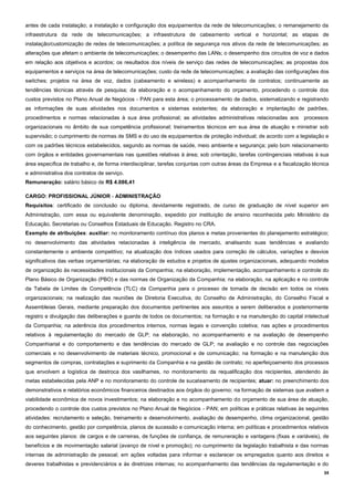 34
antes de cada instalação; a instalação e configuração dos equipamentos da rede de telecomunicações; o remanejamento da
infraestrutura da rede de telecomunicações; a infraestrutura de cabeamento vertical e horizontal; as etapas de
instalação/customização de redes de telecomunicações; a política de segurança nos ativos da rede de telecomunicações; as
alterações que afetam o ambiente de telecomunicações; o desempenho das LANs; o desempenho dos circuitos de voz e dados
em relação aos objetivos e acordos; os resultados dos níveis de serviço das redes de telecomunicações; as propostas dos
equipamentos e serviços na área de telecomunicações; custo da rede de telecomunicações; a avaliação das configurações dos
switches; projetos na área de voz, dados (cabeamento e wireless) e acompanhamento de contratos; continuamente as
tendências técnicas através de pesquisa; da elaboração e o acompanhamento do orçamento, procedendo o controle dos
custos previstos no Plano Anual de Negócios - PAN para esta área; o processamento de dados, sistematizando e registrando
as informações de suas atividades nos documentos e sistemas existentes; da elaboração e implantação de padrões,
procedimentos e normas relacionadas à sua área profissional; as atividades administrativas relacionadas aos processos
organizacionais no âmbito de sua competência profissional; treinamentos técnicos em sua área de atuação e ministrar sob
supervisão; o cumprimento de normas de SMS e do uso de equipamentos de proteção individual; de acordo com a legislação e
com os padrões técnicos estabelecidos, segundo as normas de saúde, meio ambiente e segurança; pelo bom relacionamento
com órgãos e entidades governamentais nas questões relativas à área; sob orientação, tarefas contingenciais relativas à sua
área específica de trabalho e, de forma interdisciplinar, tarefas conjuntas com outras áreas da Empresa e a fiscalização técnica
e administrativa dos contratos de serviço.
Remuneração: salário básico de R$ 4.086,41
CARGO: PROFISSIONAL JÚNIOR - ADMINISTRAÇÃO
Requisitos: certificado de conclusão ou diploma, devidamente registrado, de curso de graduação de nível superior em
Administração, com essa ou equivalente denominação, expedido por instituição de ensino reconhecida pelo Ministério da
Educação, Secretarias ou Conselhos Estaduais de Educação. Registro no CRA.
Exemplo de atribuições: auxiliar: no monitoramento contínuo dos planos e metas provenientes do planejamento estratégico;
no desenvolvimento das atividades relacionadas à inteligência de mercado, analisando suas tendências e avaliando
constantemente o ambiente competitivo; na atualização dos índices usados para correção de cálculos, variações e desvios
significativos das verbas orçamentárias; na elaboração de estudos e projetos de ajustes organizacionais, adequando modelos
de organização às necessidades institucionais da Companhia; na elaboração, implementação, acompanhamento e controle do
Plano Básico de Organização (PBO) e das normas de Organização da Companhia; na elaboração, na aplicação e no controle
da Tabela de Limites de Competência (TLC) da Companhia para o processo de tomada de decisão em todos os níveis
organizacionais; na realização das reuniões de Diretoria Executiva, do Conselho de Administração, do Conselho Fiscal e
Assembleias Gerais, mediante preparação dos documentos pertinentes aos assuntos a serem deliberados e posteriormente
registro e divulgação das deliberações e guarda de todos os documentos; na formação e na manutenção do capital intelectual
da Companhia; na aderência dos procedimentos internos, normas legais e convenção coletiva; nas ações e procedimentos
relativos à regulamentação do mercado de GLP; na elaboração, no acompanhamento e na avaliação de desempenho
Companhiarial e do comportamento e das tendências do mercado de GLP; na avaliação e no controle das negociações
comerciais e no desenvolvimento de materiais técnico, promocional e de comunicação; na formação e na manutenção dos
segmentos de compras, contratações e suprimento da Companhia e na gestão de contrato; no aperfeiçoamento dos processos
que envolvem a logística de destroca dos vasilhames, no monitoramento da requalificação dos recipientes, atendendo às
metas estabelecidas pela ANP e no monitoramento do controle de sucateamento de recipientes; atuar: no preenchimento dos
demonstrativos e relatórios econômicos financeiros destinados aos órgãos do governo; na formação de sistemas que avaliem a
viabilidade econômica de novos investimentos; na elaboração e no acompanhamento do orçamento de sua área de atuação,
procedendo o controle dos custos previstos no Plano Anual de Negócios - PAN; em políticas e práticas relativas às seguintes
atividades: recrutamento e seleção, treinamento e desenvolvimento, avaliação de desempenho, clima organizacional, gestão
do conhecimento, gestão por competência, planos de sucessão e comunicação interna; em políticas e procedimentos relativos
aos seguintes planos: de cargos e de carreiras, de funções de confiança, de remuneração e vantagens (fixas e variáveis), de
benefícios e de movimentação salarial (avanço de nível e promoção); no cumprimento da legislação trabalhista e das normas
internas de administração de pessoal; em ações voltadas para informar e esclarecer os empregados quanto aos direitos e
deveres trabalhistas e previdenciários e às diretrizes internas; no acompanhamento das tendências da regulamentação e do
 