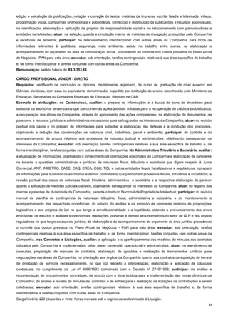 37
edição e veiculação de publicações, redação e correção de textos, matérias de imprensa escrita, falada e televisada, vídeos,
programação visual, campanhas promocionais e publicitárias, confecção e distribuição de publicações e recursos audiovisuais;
na identificação, elaboração e aplicação de projetos de responsabilidade social e no relacionamento com patrocinadores e
entidades beneficiadas; atuar: na seleção, guarda e circulação interna de matérias de divulgação produzidas pela Companhia
e recebidas de terceiros; participar: no relacionamento interdisciplinar com outras áreas da Companhia para troca de
informações referentes à qualidade, segurança, meio ambiente, saúde no trabalho entre outras; na elaboração e
acompanhamento do orçamento da área de comunicação social, procedendo ao controle dos custos previstos no Plano Anual
de Negócios - PAN para esta área; executar: sob orientação, tarefas contingenciais relativas à sua área específica de trabalho
e, de forma interdisciplinar e tarefas conjuntas com outras áreas da Companhia.
Remuneração: salário básico de R$ 3.353,63
CARGO: PROFISSIONAL JÚNIOR - DIREITO
Requisitos: certificado de conclusão ou diploma, devidamente registrado, de curso de graduação de nível superior em
Ciências Jurídicas, com essa ou equivalente denominação, expedido por instituição de ensino reconhecida pelo Ministério da
Educação, Secretarias ou Conselhos Estaduais de Educação. Registro na OAB.
Exemplo de atribuições: no Contencioso, auxiliar: o preparo de informações e a busca de bens de devedores para
subsidiar os escritórios terceirizados que patrocinam as ações judiciais voltadas para a recuperação de créditos judicializados;
a recuperação dos ativos da Companhia, através do ajuizamento das ações competentes; na elaboração de documentos, de
pareceres e recursos jurídicos e administrativos necessários para salvaguardar os interesses da Companhia; atuar: na revisão
pontual dos casos e no preparo de informações para subsidiar a elaboração das defesas e a condução dos processos,
objetivando a redução das condenações de natureza cível, trabalhista, penal e ambiental; participar: do controle e do
acompanhamento de prazos relativos aos processos de natureza judicial e administrativa, objetivando salvaguardar os
interesses da Companhia; executar: sob orientação, tarefas contingenciais relativas à sua área específica de trabalho e, de
forma interdisciplinar, tarefas conjuntas com outras áreas da Companhia. No Administrativo Tributário e Societário, auxiliar:
a atualização de informações, objetivando o fornecimento de orientações aos órgãos da Companhia e elaboração de pareceres
no tocante a questões administrativas e jurídicas de naturezas fiscal, tributária e societária que digam respeito à Junta
Comercial, ANP, INMETRO, CADE, CRQ, CREA, CGU, TCU e outras entidades legais fiscalizadoras e reguladoras; o preparo
de informações para subsidiar os escritórios externos contratados que patrocinam processos fiscais, tributários e societários; a
revisão pontual dos casos de naturezas fiscal, tributária, administrativa e societária e a respectiva elaboração de parecer
quanto à aplicação de medidas judiciais cabíveis, objetivando salvaguardar os interesses da Companhia; atuar: no registro das
marcas e patentes de titularidade da Companhia, perante o Instituto Nacional de Propriedade Intelectual; participar: da revisão
mensal da planilha de contingência de naturezas tributária, fiscal, administrativa e societária, e do monitoramento e
acompanhamento das respectivas ocorrências; do estudo, da análise e da emissão de pareceres relativos às proposições
legislativas e aos projetos de Lei no que tange a constitucionalidade e a legalidade, obtendo o pronunciamento das áreas
envolvidas; de estudos e análises sobre normas, resoluções, portarias e demais atos normativos do setor de GLP e dos órgãos
reguladores no que tange ao aspecto jurídico; da elaboração e do acompanhamento do orçamento da área jurídica procedendo
o controle dos custos previstos no Plano Anual de Negócios - PAN para esta área; executar: sob orientação, tarefas
contingenciais relativas à sua área específica de trabalho e, de forma interdisciplinar, tarefas conjuntas com outras áreas da
Companhia. nos Contratos e Licitações, auxiliar: a aplicação e o aperfeiçoamento dos modelos de minutas dos contratos
utilizados pela Companhia e implementados pelas áreas comercial, operacional e administrativa; atuar: no atendimento de
consultas, preparação de manuais de contratos, elaboração de apostilas e realização de treinamentos jurídicos para
negociações das áreas da Companhia; na orientação aos órgãos da Companhia quanto aos contratos de aquisição de bens e
de prestação de serviços necessariamente, no que diz respeito à interpretação, elaboração e aplicação de cláusulas
contratuais; no cumprimento da Lei nº 8666/1993 combinado com o Decreto nº 2745/1998; participar: da análise e
recomendação de procedimentos contratuais, de acordo com a ótica jurídica para a implementação das novas diretrizes da
Companhia; da análise e revisão de minutas de contratos e de editais para a realização de licitações de contratações a serem
celebradas; executar: sob orientação, tarefas contingenciais relativas à sua área específica de trabalho e, de forma
interdisciplinar e tarefas conjuntas com outras áreas da Companhia.
Carga horária: 220 (duzentas e vinte) horas mensais sob o regime de exclusividade à Liquigás.
 