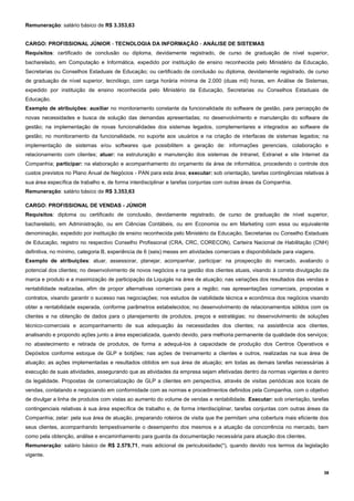 38
Remuneração: salário básico de R$ 3.353,63
CARGO: PROFISSIONAL JÚNIOR - TECNOLOGIA DA INFORMAÇÃO - ANÁLISE DE SISTEMAS
Requisitos: certificado de conclusão ou diploma, devidamente registrado, de curso de graduação de nível superior,
bacharelado, em Computação e Informática, expedido por instituição de ensino reconhecida pelo Ministério da Educação,
Secretarias ou Conselhos Estaduais de Educação; ou certificado de conclusão ou diploma, devidamente registrado, de curso
de graduação de nível superior, tecnólogo, com carga horária mínima de 2.000 (duas mil) horas, em Análise de Sistemas,
expedido por instituição de ensino reconhecida pelo Ministério da Educação, Secretarias ou Conselhos Estaduais de
Educação.
Exemplo de atribuições: auxiliar no monitoramento constante da funcionalidade do software de gestão, para percepção de
novas necessidades e busca de solução das demandas apresentadas; no desenvolvimento e manutenção do software de
gestão; na implementação de novas funcionalidades dos sistemas legados, complementares e integrados ao software de
gestão; no monitoramento da funcionalidade, no suporte aos usuários e na criação de interfaces de sistemas legados; na
implementação de sistemas e/ou softwares que possibilitem a geração de: informações gerenciais, colaboração e
relacionamento com clientes; atuar: na estruturação e manutenção dos sistemas de Intranet, Extranet e site Internet da
Companhia; participar: na elaboração e acompanhamento do orçamento da área de informática, procedendo o controle dos
custos previstos no Plano Anual de Negócios - PAN para esta área; executar: sob orientação, tarefas contingências relativas à
sua área específica de trabalho e, de forma interdisciplinar e tarefas conjuntas com outras áreas da Companhia.
Remuneração: salário básico de R$ 3.353,63
CARGO: PROFISSIONAL DE VENDAS - JÚNIOR
Requisitos: diploma ou certificado de conclusão, devidamente registrado, de curso de graduação de nível superior,
bacharelado, em Administração, ou em Ciências Contábeis, ou em Economia ou em Marketing com essa ou equivalente
denominação, expedido por instituição de ensino reconhecida pelo Ministério da Educação, Secretarias ou Conselho Estaduais
de Educação, registro no respectivo Conselho Profissional (CRA, CRC, CORECON), Carteira Nacional de Habilitação (CNH)
definitiva, no mínimo, categoria B, experiência de 6 (seis) meses em atividades comerciais e disponibilidade para viagens.
Exemplo de atribuições: atuar, assessorar, planejar, acompanhar, participar: na prospecção do mercado, avaliando o
potencial dos clientes; no desenvolvimento de novos negócios e na gestão dos clientes atuais, visando à correta divulgação da
marca e produto e a maximização de participação da Liquigás na área de atuação; nas variações dos resultados das vendas e
rentabilidade realizadas, afim de propor alternativas comerciais para a região; nas apresentações comerciais, propostas e
contratos, visando garantir o sucesso nas negociações; nos estudos de viabilidade técnica e econômica dos negócios visando
obter a rentabilidade esperada, conforme parâmetros estabelecidos; no desenvolvimento de relacionamentos sólidos com os
clientes e na obtenção de dados para o planejamento de produtos, preços e estratégias; no desenvolvimento de soluções
técnico-comerciais e acompanhamento de sua adequação às necessidades dos clientes; na assistência aos clientes,
analisando e propondo ações junto a área especializada, quando devido, para melhoria permanente da qualidade dos serviços;
no abastecimento e retirada de produtos, de forma a adequá-los à capacidade de produção dos Centros Operativos e
Depósitos conforme estoque de GLP e botijões; nas ações de treinamento a clientes e outros, realizadas na sua área de
atuação; as ações implementadas e resultados obtidos em sua área de atuação; em todas as demais tarefas necessárias à
execução de suas atividades, assegurando que as atividades da empresa sejam efetivadas dentro da normas vigentes e dentro
da legalidade. Propostas de comercialização de GLP a clientes em perspectiva, através de visitas periódicas aos locais de
vendas, contatando e negociando em conformidade com as normas e procedimentos definidos pela Companhia, com o objetivo
de divulgar a linha de produtos com vistas ao aumento do volume de vendas e rentabilidade. Executar: sob orientação, tarefas
contingenciais relativas à sua área específica de trabalho e, de forma interdisciplinar, tarefas conjuntas com outras áreas da
Companhia; zelar: pela sua área de atuação, preparando roteiros de visita que lhe permitam uma cobertura mais eficiente dos
seus clientes, acompanhando tempestivamente o desempenho dos mesmos e a atuação da concorrência no mercado, bem
como pela obtenção, análise e encaminhamento para guarda da documentação necessária para atuação dos clientes.
Remuneração: salário básico de R$ 2.579,71, mais adicional de periculosidade(*), quando devido nos termos da legislação
vigente.
 