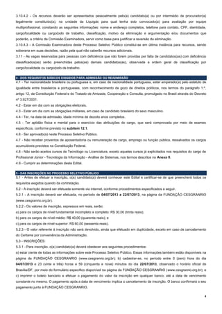 4
3.10.4.2 - Os recursos deverão ser apresentados pessoalmente pelo(a) candidato(a) ou por intermédio de procurador(a)
legalmente constituído(a), na unidade da Liquigás para qual tenha sido convocado(a) para avaliação por equipe
multiprofissional, constando as seguintes informações: nome e endereço completos, telefone para contato, CPF, identidade,
cargo/localidade ou cargo/polo de trabalho, classificação, motivo da eliminação e argumentação e/ou documentos que
poderão, a critério da Comissão Examinadora, servir como base para justificar a reversão da eliminação.
3.10.4.3 - A Comissão Examinadora deste Processo Seletivo Público constitui-se em última instância para recursos, sendo
soberana em suas decisões, razão pela qual não caberão recursos adicionais.
3.11 - As vagas reservadas para pessoas com deficiência que não forem providas por falta de candidatos(as) com deficiência
classificados(as) serão preenchidas pelos(as) demais candidatos(as), observada a ordem geral de classificação por
cargo/localidade ou cargo/polo de trabalho.
4 - DOS REQUISITOS BÁSICOS EXIGIDOS PARA ADMISSÃO OU READMISSÃO
4.1 - Ter nacionalidade brasileira ou portuguesa e, em caso de nacionalidade portuguesa, estar amparado(a) pelo estatuto de
igualdade entre brasileiros e portugueses, com reconhecimento de gozo de direitos políticos, nos termos do parágrafo 1.º,
artigo 12, da Constituição Federal e do Tratado de Amizade, Cooperação e Consulta, promulgado no Brasil através do Decreto
nº 3.927/2001.
4.2 - Estar em dia com as obrigações eleitorais.
4.3 - Estar em dia com as obrigações militares, em caso de candidato brasileiro do sexo masculino.
4.4 - Ter, na data de admissão, idade mínima de dezoito anos completos.
4.5 - Ter aptidão física e mental para o exercício das atribuições do cargo, que será comprovada por meio de exames
específicos, conforme previsto no subitem 12.1.
4.6 - Ser aprovado(a) neste Processo Seletivo Público.
4.7 - Não receber proventos de aposentadoria ou remuneração de cargo, emprego ou função pública, ressalvados os cargos
acumuláveis previstos na Constituição Federal.
4.8 - Não serão aceitos cursos de Tecnólogo ou Licenciatura, exceto aqueles cursos já explicitados nos requisitos do cargo de
Profissional Júnior - Tecnologia da Informação - Análise de Sistemas, nos termos descritos no Anexo II.
4.9 - Cumprir as determinações deste Edital.
5 - DAS INSCRIÇÕES NO PROCESSO SELETIVO PÚBLICO
5.1 - Antes de efetuar a inscrição, o(a) candidato(a) deverá conhecer este Edital e certificar-se de que preencherá todos os
requisitos exigidos quando da contratação.
5.2 - A inscrição deverá ser efetuada somente via internet, conforme procedimentos especificados a seguir.
5.2.1 - A inscrição deverá ser efetuada, no período de 04/07/2013 a 22/07/2013, na página da FUNDAÇÃO CESGRANRIO
(www.cesgranrio.org.br).
5.2.2 - Os valores de inscrição, expressos em reais, serão:
a) para os cargos de nível fundamental incompleto e completo: R$ 30,00 (trinta reais);
b) para os cargos de nível médio: R$ 40,00 (quarenta reais); e
c) para os cargos de nível superior: R$ 60,00 (sessenta reais).
5.2.3 - O valor referente à inscrição não será devolvido, ainda que efetuado em duplicidade, exceto em caso de cancelamento
do Certame por conveniência da Administração.
5.3 - INSCRIÇÕES:
5.3.1 - Para inscrição, o(a) candidato(a) deverá obedecer aos seguintes procedimentos:
a) estar ciente de todas as informações sobre este Processo Seletivo Público. Essas informações também estão disponíveis na
página da FUNDAÇÃO CESGRANRIO (www.cesgranrio.org.br); b) cadastrar-se, no período entre 0 (zero) hora do dia
04/07/2013 e 23 (vinte e três) horas e 59 (cinquenta e nove) minutos do dia 22/07/2013, observado o horário oficial de
Brasília/DF, por meio do formulário específico disponível na página da FUNDAÇÃO CESGRANRIO (www.cesgranrio.org.br); e
c) imprimir o boleto bancário e efetuar o pagamento do valor da inscrição em qualquer banco, até a data de vencimento
constante no mesmo. O pagamento após a data de vencimento implica o cancelamento da inscrição. O banco confirmará o seu
pagamento junto à FUNDAÇÃO CESGRANRIO.
 