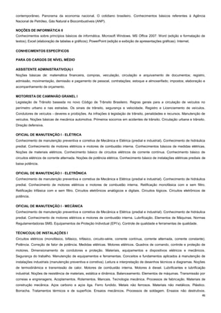 41
contemporâneo. Panorama da economia nacional. O cotidiano brasileiro. Conhecimentos básicos referentes à Agência
Nacional de Petróleo, Gás Natural e Biocombustíveis (ANP).
NOÇÕES DE INFORMÁTICA II
Conhecimentos sobre princípios básicos de informática. Microsoft Windows. MS Office 2007: Word (edição e formatação de
textos); Excel (elaboração de tabelas e gráficos); PowerPoint (edição e exibição de apresentações gráficas). Internet.
CONHECIMENTOS ESPECÍFICOS
PARA OS CARGOS DE NÍVEL MÉDIO
ASSISTENTE ADMINISTRATIVO(A) I
Noções básicas de: matemática financeira, compras, veiculação, circulação e arquivamento de documentos; registro,
admissão, movimentação, demissão e pagamento de pessoal, contratações; estoque e almoxarifado; impostos; elaboração e
acompanhamento de orçamento.
MOTORISTA DE CAMINHÃO GRANEL I
Legislação de Trânsito baseada no novo Código de Trânsito Brasileiro. Regras gerais para a circulação de veículos no
perímetro urbano e nas estradas. Os sinais de trânsito, segurança e velocidade. Registro e Licenciamento de veículos.
Condutores de veículos - deveres e proibições. As infrações à legislação de trânsito, penalidades e recursos. Manutenção de
veículos. Noções básicas de mecânica automotiva. Primeiros socorros em acidentes de trânsito. Circulação urbana e trânsito.
Direção defensiva.
OFICIAL DE MANUTENÇÃO I - ELÉTRICA
Conhecimento de manutenção preventiva e corretiva de Mecânica e Elétrica (predial e industrial). Conhecimento de hidráulica
predial. Conhecimento de motores elétricos e motores de combustão interna. Conhecimentos básicos de medidas elétricas.
Noções de materiais elétricos. Conhecimento básico de circuitos elétricos de corrente contínua. Conhecimento básico de
circuitos elétricos de corrente alternada. Noções de potência elétrica. Conhecimento básico de instalações elétricas prediais de
baixa potência.
OFICIAL DE MANUTENÇÃO I - ELETRÔNICA
Conhecimento de manutenção preventiva e corretiva de Mecânica e Elétrica (predial e industrial). Conhecimento de hidráulica
predial. Conhecimento de motores elétricos e motores de combustão interna. Retificação monofásica com e sem filtro.
Retificação trifásica com e sem filtro. Circuitos eletrônicos analógicos e digitais. Circuitos lógicos. Circuitos eletrônicos de
potência.
OFICIAL DE MANUTENÇÃO I - MECÂNICA
Conhecimento de manutenção preventiva e corretiva de Mecânica e Elétrica (predial e industrial). Conhecimento de hidráulica
predial. Conhecimento de motores elétricos e motores de combustão interna. Lubrificação. Elementos de Máquinas. Normas
Regulamentadoras SMS. Equipamentos de Proteção Individual (EPI’s). Controle de qualidade e ferramentas de qualidade.
TÉCNICO(A) DE INSTALAÇÕES I
Circuitos elétricos (monofásico, bifásico, trifásico, circuito-série, corrente contínua, corrente alternada, corrente constante).
Potência. Correção de fator de potência. Medidas elétricas. Motores elétricos. Quadros de comando, controle e proteção de
motores. Dimensionamento de condutores e proteção. Materiais, equipamentos e dispositivos elétricos e mecânicos.
Segurança do trabalho. Manutenção de equipamentos e ferramentas. Conceitos e fundamentos aplicados à manutenção de
instalações industriais (manutenção preventiva e corretiva). Leitura e interpretação de desenhos técnicos e diagramas. Noções
de termodinâmica e transmissão de calor. Motores de combustão interna. Motores à diesel. Lubrificantes e lubrificação
industrial. Noções de resistência de materiais, estática e dinâmica. Balanceamento. Elementos de máquinas. Transmissão por
correias e engrenagens. Acoplamentos. Rolamentos. Mancais. Tecnologia mecânica. Processos de fabricação. Materiais de
construção mecânica. Aços carbono e aços liga. Ferro fundido. Metais não ferrosos. Materiais não metálicos. Plástico.
Borracha. Tratamentos térmicos e de superfície. Ensaios mecânicos. Processos de soldagem. Ensaios não destrutivos.
 