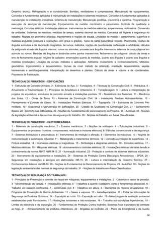 42
Desenho técnico. Refrigeração e ar condicionado. Bombas, ventiladores e compressores. Manutenção de equipamentos.
Conceitos e fundamentos aplicados à manutenção de instalações e sistemas mecânicos. Conceitos e fundamentos aplicados à
manutenção de instalações industriais. Critérios de manutenção. Manutenção preditiva, preventiva e corretiva. Programação e
execução de serviços de manutenção. Equipamentos de medida, micrômetro e paquímetro. Controle de qualidade e
metrologia. Circuitos elétricos. Instalações elétricas. Instrumentos de medidas elétricas; amperímetros, voltímetros. Conversão
de unidades. Sistemas de medidas: medidas de tempo; sistema decimal de medida. Conceitos de higiene e segurança no
trabalho. Noções de geometria analítica, trigonometria e noções de escala. Unidades de medida - comprimento, superfície e
medidas angulares (cálculos e operações com graus e grados). Tipos de carta topográfica: noções. Planimetria, noções de
ângulos azimutais e de declinação magnética, de rumos, métodos, noções de coordenadas cartesianas e arbitrárias, cálculos
de poligonais através de ângulos internos, rumos ou azimutes, processo aos ângulos internos ou externos de uma poligonal em
azimute ou rumos. Medidas de ângulos e distâncias entre pontos inacessíveis, fechamento de poligonal: cálculo de áreas e
erro de fechamento angular, noções de cadastro: amarrações quanto às medidas, quanto aos ângulos e quanto aos ângulos e
medidas (irradiação). Locação de curvas: métodos e aplicações. Altimetria: nivelamento e contranivelamento. Métodos:
geométrico, trigonométrico e taqueométrico. Curvas de nível: método de obtenção, irradiação taqueométrica, seções
transversais e aerofotogrametria. Interpretação de desenhos e plantas. Cálculo de áreas e volume e de coordenadas.
Processos de Fabricação.
TÉCNICO(A) DE PROJETOS I - EDIFICAÇÕES
1 - Estruturas de Concreto Armado. 2 - Estruturas de Aço. 3 - Fundações. 4 - Técnicas de Construção Civil. 5 - Hidráulica. 6 -
Arruamento e Pavimentação. 7 - Princípios de Arquitetura e Urbanismo. 8 - Terraplanagem. 9 - Leitura e interpretação de
projetos de arquitetura, estruturas de concreto armado e instalações prediais. 10 - Resistência dos Materiais. 11 - Mecânica
dos Solos. 12 - Obras de Terra. 13 - Materiais de Construção Civil. 14 - Instalações Prediais Hidrossanitárias. 15 -
Planejamento e Controle de Obras. 16 - Instalações Prediais Elétricas. 17 - Topografia. 18 - Estruturas de Concreto Pré-
moldado. 19 - Segurança e Manutenção de Edificações. 20 - Gestão da Qualidade na Construção Civil. 21 - Saneamento
Básico. 22 - Conforto nas Edificações. 23 - Noções de Fundamentos de Gerenciamento de Projetos. 24 - AutoCad. 25 - Noções
da legislação ambiental e das normas de segurança do trabalho. 26 - Noções de trabalho em Áreas Classificadas.
TÉCNICO(A) DE PROJETOS I - ELETROMECÂNICA
1 - Materiais de construção mecânica. 2 - Ensaios mecânicos. 3 - Noções de soldagem. 4 - Tubulações industriais. 5 -
Equipamentos de processo (bombas, compressores, redutores e motores elétricos). 6- Válvulas convencionais e de segurança.
7 - Sistemas hidráulicos e pneumáticos. 8 - Instrumentos de medição e aferição. 9 - Elementos de máquinas. 10 - Noções de
instrumentação e automação industrial. 11 - Metalografia e tratamentos térmicos. 12 - Corrosão e proteção de superfícies. 13 -
Pintura industrial. 14 - Grandezas elétricas e magnéticas. 15 - Simbologia e diagramas elétricos. 16 - Circuitos elétricos. 17 -
Medidas elétricas. 18 - Máquinas elétricas. 19 - Acionamentos e controles elétricos. 20 - Instalações elétricas de baixa tensão e
conhecimento da norma ABNT NBR 5410. 21 - Iluminação industrial. 22 - Proteção e controle de sistemas elétricos industriais.
23 - Aterramento de equipamentos e instalações. 24 - Sistemas de Proteção Contra Descargas Atmosféricas - SPDA. 25 -
Segurança em instalações e serviços em eletricidade, NR-10. 26 - Leitura e interpretação de Desenho Técnico. 27 -
Conhecimentos básicos da NR-10. 28 - Noções de Fundamentos de Gerenciamento de Projetos. 29 - AutoCad. 30 - Noções da
legislação ambiental e das normas de segurança do trabalho. 31 - Noções de trabalho em Áreas Classificadas.
TÉCNICO(A) DE SEGURANÇA DO TRABALHO I
1 - Princípios de Prevenção e controle de riscos em máquinas, equipamentos e instalações. 2 - Caldeiras e vasos de pressão.
3 - Movimentação de cargas. 4 - Instalações elétricas. 5 - Trabalhos a quente (soldagem, corte e ferramentas abrasivas). 6 -
Trabalho em espaços confinados. 7 - Construção civil. 8 - Trabalhos em altura. 9 - Elementos de Higiene Ocupacional. 10 -
Programa de Prevenção de Riscos Ambientais. 11 - Gases e vapores. 12 - Aerodispersoides. 13 - Ficha de Informação de
Segurança de Produtos Químicos. 14 - Exposição ao ruído. 15 - Exposição ao calor. 16 - Metodologias de avaliação ambiental
estabelecidas pela Fundacentro. 17 - Radiações ionizantes e não-ionizantes. 18 - Trabalho sob condições hiperbáricas. 19 -
Limites de tolerância e de exposição. 20 - Fundamentos de Proteção Contra Incêndio: Sistemas fixos e portáteis de combate
ao fogo. 21 - Armazenamento de produtos inflamáveis. 22 - Brigadas de incêndio. 23 - Plano de Emergência e de Auxílio
 
