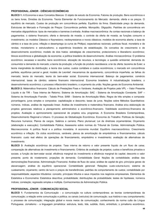 48
PROFISSIONAL JÚNIOR - CIÊNCIAS ECONÔMICAS
BLOCO 1: A Economia e seus Conceitos Básicos: O objeto de estudo da Economia. Fatores de produção. Bens econômicos e
os bens livres. Divisões da Economia. Teoria Elementar de Funcionamento do Mercado: demanda, oferta e os preços. O
equilíbrio de mercado. Custos de produção em concorrência perfeita. Equilíbrio da firma. Elasticidade preço da demanda.
Estruturas de Mercado e Formação de Preços: Concorrência perfeita. Monopólio. Oligopólio. Padrões de concorrência em
mercados oligopolísticos: tipos de mercados e barreiras à entrada. Análise macroeconômica: As contas nacionais e balanço de
pagamentos; o sistema financeiro; oferta e demanda de moeda; o controle da oferta de moeda; as funções consumo e
investimento; os modelos Clássico e Keynesiano; neokeynesianos e novos clássicos; modelos de economia aberta; a taxa de
câmbio e a taxa de juros; inflação e desemprego (a curva de Phillips); expectativas racionais; políticas fiscal, monetária e de
rendas; monetarismo e estruturalismo; a experiência brasileira de estabilização. Os conceitos de crescimento e de
desenvolvimento econômico; modelo de dois hiatos: estratégias de crescimentos; protecionismo e liberalismo econômico;
blocos econômicos e globalização da economia; a política brasileira de desenvolvimento. Análise microeconômica: O problema
econômico; escassez e escolha; bens econômicos; alocação de recursos; a tecnologia; a questão ambiental; demanda do
consumidor e demanda do mercado; a teoria da produção; a função de produto neoclássica; a lei da oferta; teorema de Euler; a
teoria marginalista da distribuição; a teoria dos custos; custos contábeis e custos econômicos; o mercado em concorrência
perfeita; equilíbrios parcial e geral; modelo de Leontief; mecanismos de ajustamento, concorrência imperfeita; as falhas do
mercado; teoria do mercado; teoria do bem-estar social. Economia internacional: Balanço de pagamentos; comércio
internacional; taxas de câmbio; sistema financeiro internacional. Economia brasileira: A industrialização brasileira; o
desenvolvimento econômico; o processo inflacionário brasileiro; o orçamento da união. Noções gerais de Economia Ambiental.
BLOCO 2: Matemática financeira: Cálculo de Prestações Fixas e Variáveis; Avaliação de Projetos pela VPL – Valor Presente
Líquido e da TIR - Taxa Interna de Retorno; Sistema de Amortização: SAC - Sistema de Amortização Constante; SAF –
Sistema de Amortização Francês - Tabela Price; SAM - Sistema de Amortização Misto. Regra de três simples e composta:
porcentagens; juros simples e compostos: capitalização e desconto; taxas de juros. Noções sobre Métodos Quantitativos:
números, índices, análise de regressão linear. Análise de investimento e matemática financeira. Análise e/ou elaboração de
projetos gerenciais relativos a planejamento administrativo e econômico-financeiro. Viabilidade econômico-financeira de
projetos; Avaliação e aprimoramento operacional de projetos e/ou programas. A Economia Brasileira Contemporânea,
Desenvolvimento Regional e Urbano. O processo de Globalização Econômica. Economia do Trabalho: Políticas de Geração;
Recursos humanos; Planos de cargos. Salários e carreira; Plano plurianual; Lei de diretrizes orçamentárias; Orçamento
(elaboração e execução); Contabilidade Pública; Assessoria sobre normas do Tribunal de Contas. Administração Pública.
Macroeconomia: A política fiscal e a política monetária. A economia mundial. Equilíbrio macroeconômico. Crescimento
econômico e inflação. Os ciclos econômicos, variáveis; planos de amortização de empréstimos e financiamentos; cálculo
financeiro: custo real efetivo de operações de financiamento, empréstimo e investimento; avaliação de alternativas de
investimento.
BLOCO 3: Avaliação econômica de projetos: Taxa interna de retorno e valor presente líquido de um fluxo de caixa;
comparação de alternativas de investimento e financiamento. Critérios de avaliação de projetos; custos e benefícios privados e
sociais; a função de bem-estar social; eficiência marginal do investimento e eficiência marginal do capital; desconto e valor
presente; ponto de nivelamento; projeções de demanda. Contabilidade Geral: Noções de contabilidade; análise das
demonstrações financeiras. Administração Financeira: Análise de fluxo de caixa; análise de capital de giro; princípios gerais de
alavancagem; análise do equilíbrio operacional. Contabilidade gerencial: Relações custo-volume-lucro; sistema de
custeamento; orçamento; centro de lucro e preços de transferências; padrões de comportamento de custos; contabilidade por
responsabilidade; aspectos tributários: conceito, principais tributos e seus impactos nos negócios empresariais. Elementos de
Estatística e Econometria: Estatística descritiva; probabilidade; distribuições de probabilidade; testes de hipóteses; números
índices; correlação; regressão simples e múltipla. Conhecimentos de Administração Pública.
PROFISSIONAL JÚNIOR - COMUNICAÇÃO SOCIAL
BLOCO 1: Fundamentos da Comunicação - a comunicação na cultura contemporânea; as teorias contemporâneas da
comunicação; a relação entre comunicação e política; os canais (veículos) de comunicação, sua história e seu comportamento;
o processo de comunicação; integração global e novos meios de comunicação; conhecimento da norma culta da Língua
Portuguesa. Jornalismo - a linguagem jornalística: estrutura, texto, lide, sublide, título, entretítulo; o jornalismo econômico.
 