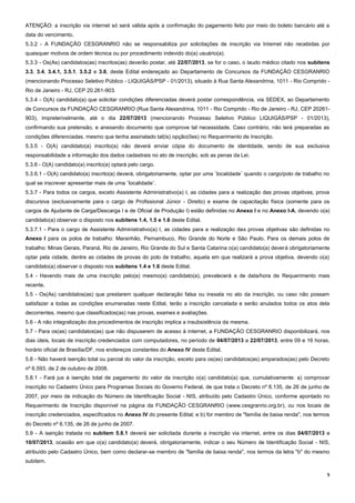 5
ATENÇÃO: a inscrição via internet só será válida após a confirmação do pagamento feito por meio do boleto bancário até a
data do vencimento.
5.3.2 - A FUNDAÇÃO CESGRANRIO não se responsabiliza por solicitações de inscrição via Internet não recebidas por
quaisquer motivos de ordem técnica ou por procedimento indevido do(a) usuário(a).
5.3.3 - Os(As) candidatos(as) inscritos(as) deverão postar, até 22/07/2013, se for o caso, o laudo médico citado nos subitens
3.3, 3.4, 3.4.1, 3.5.1, 3.5.2 e 3.6, deste Edital endereçado ao Departamento de Concursos da FUNDAÇÃO CESGRANRIO
(mencionando Processo Seletivo Público - LIQUIGÁS/PSP - 01/2013), situado à Rua Santa Alexandrina, 1011 - Rio Comprido -
Rio de Janeiro - RJ, CEP 20.261-903.
5.3.4 - O(A) candidato(a) que solicitar condições diferenciadas deverá postar correspondência, via SEDEX, ao Departamento
de Concursos da FUNDAÇÃO CESGRANRIO (Rua Santa Alexandrina, 1011 - Rio Comprido - Rio de Janeiro - RJ, CEP 20261-
903), impreterivelmente, até o dia 22/07/2013 (mencionando Processo Seletivo Público LIQUIGÁS/PSP - 01/2013),
confirmando sua pretensão, e anexando documento que comprove tal necessidade. Caso contrário, não terá preparadas as
condições diferenciadas, mesmo que tenha assinalado tal(is) opção(ões) no Requerimento de Inscrição.
5.3.5 - O(A) candidato(a) inscrito(a) não deverá enviar cópia do documento de identidade, sendo de sua exclusiva
responsabilidade a informação dos dados cadastrais no ato de inscrição, sob as penas da Lei.
5.3.6 - O(A) candidato(a) inscrito(a) optará pelo cargo.
5.3.6.1 - O(A) candidato(a) inscrito(a) deverá, obrigatoriamente, optar por uma ¨localidade¨ quando o cargo/polo de trabalho no
qual se inscrever apresentar mais de uma ¨localidade¨.
5.3.7 - Para todos os cargos, exceto Assistente Administrativo(a) I, as cidades para a realização das provas objetivas, prova
discursiva (exclusivamente para o cargo de Profissional Júnior - Direito) e exame de capacitação física (somente para os
cargos de Ajudante de Carga/Descarga I e de Oficial de Produção I) estão definidas no Anexo I e no Anexo I-A, devendo o(a)
candidato(a) observar o disposto nos subitens 1.4, 1.5 e 1.6 deste Edital.
5.3.7.1 - Para o cargo de Assistente Administrativo(a) I, as cidades para a realização das provas objetivas são definidas no
Anexo I para os polos de trabalho: Maranhão, Pernambuco, Rio Grande do Norte e São Paulo. Para os demais polos de
trabalho: Minas Gerais, Paraná, Rio de Janeiro, Rio Grande do Sul e Santa Catarina o(a) candidato(a) deverá obrigatoriamente
optar pela cidade, dentre as cidades de provas do polo de trabalho, aquela em que realizará a prova objetiva, devendo o(a)
candidato(a) observar o disposto nos subitens 1.4 e 1.6 deste Edital.
5.4 - Havendo mais de uma inscrição pelo(a) mesmo(a) candidato(a), prevalecerá a de data/hora de Requerimento mais
recente.
5.5 - Os(As) candidatos(as) que prestarem qualquer declaração falsa ou inexata no ato da inscrição, ou caso não possam
satisfazer a todas as condições enumeradas neste Edital, terão a inscrição cancelada e serão anulados todos os atos dela
decorrentes, mesmo que classificados(as) nas provas, exames e avaliações.
5.6 - A não integralização dos procedimentos de inscrição implica a insubsistência da mesma.
5.7 - Para os(as) candidatos(as) que não dispuserem de acesso à internet, a FUNDAÇÃO CESGRANRIO disponibilizará, nos
dias úteis, locais de inscrição credenciados com computadores, no período de 04/07/2013 a 22/07/2013, entre 09 e 16 horas,
horário oficial de Brasília/DF, nos endereços constantes do Anexo IV deste Edital.
5.8 - Não haverá isenção total ou parcial do valor da inscrição, exceto para os(as) candidatos(as) amparados(as) pelo Decreto
nº 6.593, de 2 de outubro de 2008.
5.8.1 - Fará jus à isenção total de pagamento do valor da inscrição o(a) candidato(a) que, cumulativamente: a) comprovar
inscrição no Cadastro Único para Programas Sociais do Governo Federal, de que trata o Decreto nº 6.135, de 26 de junho de
2007, por meio de indicação do Número de Identificação Social - NIS, atribuído pelo Cadastro Único, conforme apontado no
Requerimento de Inscrição disponível na página da FUNDAÇÃO CESGRANRIO (www.cesgranrio.org.br), ou nos locais de
inscrição credenciados, especificados no Anexo IV do presente Edital; e b) for membro de "família de baixa renda", nos termos
do Decreto nº 6.135, de 26 de junho de 2007.
5.9 - A isenção tratada no subitem 5.8.1 deverá ser solicitada durante a inscrição via internet, entre os dias 04/07/2013 e
10/07/2013, ocasião em que o(a) candidato(a) deverá, obrigatoriamente, indicar o seu Número de Identificação Social - NIS,
atribuído pelo Cadastro Único, bem como declarar-se membro de "família de baixa renda", nos termos da letra "b" do mesmo
subitem.
 