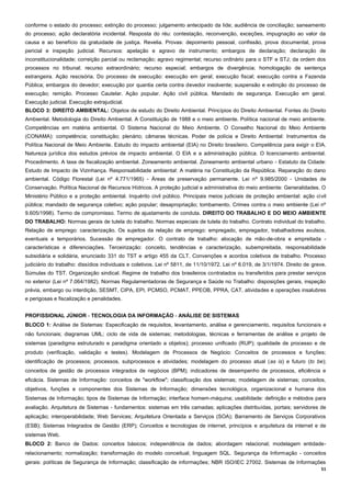 51
conforme o estado do processo; extinção do processo; julgamento antecipado da lide; audiência de conciliação; saneamento
do processo; ação declaratória incidental. Resposta do réu: contestação, reconvenção, exceções, impugnação ao valor da
causa e ao benefício da gratuidade de justiça. Revelia. Provas: depoimento pessoal, confissão, prova documental, prova
pericial e inspeção judicial. Recursos: apelação e agravo de instrumento; embargos de declaração; declaração de
inconstitucionalidade; correição parcial ou reclamação; agravo regimental; recurso ordinário para o STF e STJ; da ordem dos
processos no tribunal; recurso extraordinário; recurso especial; embargos de divergência; homologação de sentença
estrangeira. Ação rescisória. Do processo de execução: execução em geral; execução fiscal; execução contra a Fazenda
Pública; embargos do devedor; execução por quantia certa contra devedor insolvente; suspensão e extinção do processo de
execução; remição. Processo Cautelar. Ação popular. Ação civil pública. Mandado de segurança. Execução em geral.
Execução judicial. Execução extrajudicial.
BLOCO 3: DIREITO AMBIENTAL: Objetos de estudo do Direito Ambiental. Princípios do Direito Ambiental. Fontes do Direito
Ambiental. Metodologia do Direito Ambiental. A Constituição de 1988 e o meio ambiente. Política nacional de meio ambiente.
Competências em matéria ambiental. O Sistema Nacional do Meio Ambiente. O Conselho Nacional do Meio Ambiente
(CONAMA): competência; constituição; plenário; câmaras técnicas. Poder de polícia e Direito Ambiental: Instrumentos da
Política Nacional de Meio Ambiente. Estudo do impacto ambiental (EIA) no Direito brasileiro. Competência para exigir o EIA.
Natureza jurídica dos estudos prévios de impacto ambiental. O EIA e a administração pública. O licenciamento ambiental.
Procedimento. A taxa de fiscalização ambiental. Zoneamento ambiental. Zoneamento ambiental urbano - Estatuto da Cidade:
Estudo de Impacto de Vizinhança. Responsabilidade ambiental: A matéria na Constituição da República. Reparação do dano
ambiental. Código Florestal (Lei nº 4.771/1965) - Áreas de preservação permanente. Lei nº 9.985/2000 - Unidades de
Conservação. Política Nacional de Recursos Hídricos. A proteção judicial e administrativa do meio ambiente: Generalidades. O
Ministério Público e a proteção ambiental. Inquérito civil público. Principais meios judiciais de proteção ambiental: ação civil
pública; mandado de segurança coletivo; ação popular; desapropriação; tombamento. Crimes contra o meio ambiente (Lei nº
9.605/1998). Termo de compromisso. Termo de ajustamento de conduta. DIREITO DO TRABALHO E DO MEIO AMBIENTE
DO TRABALHO: Normas gerais de tutela do trabalho. Normas especiais de tutela do trabalho. Contrato individual do trabalho.
Relação de emprego: caracterização. Os sujeitos da relação de emprego: empregado, empregador, trabalhadores avulsos,
eventuais e temporários. Sucessão de empregador. O contrato de trabalho: alocação de mão-de-obra e empreitada -
características e diferenciações. Terceirização: conceito, tendências e caracterização, subempreitada, responsabilidade
subsidiária e solidária, enunciado 331 do TST e artigo 455 da CLT. Convenções e acordos coletivos de trabalho. Processo
judiciário do trabalho: dissídios individuais e coletivos. Lei nº 5811, de 11/10/1972. Lei nº 6.019, de 3/1/1974. Direito de greve.
Súmulas do TST. Organização sindical. Regime de trabalho dos brasileiros contratados ou transferidos para prestar serviços
no exterior (Lei nº 7.064/1982). Normas Regulamentadoras de Segurança e Saúde no Trabalho: disposições gerais, inspeção
prévia, embargo ou interdição, SESMT, CIPA, EPI, PCMSO, PCMAT, PPEOB, PPRA, CAT, atividades e operações insalubres
e perigosas e fiscalização e penalidades.
PROFISSIONAL JÚNIOR - TECNOLOGIA DA INFORMAÇÃO - ANÁLISE DE SISTEMAS
BLOCO 1: Análise de Sistemas: Especificação de requisitos, levantamento, análise e gerenciamento, requisitos funcionais e
não funcionais; diagramas UML; ciclo de vida de sistemas; metodologias, técnicas e ferramentas de análise e projeto de
sistemas (paradigma estruturado e paradigma orientado a objetos); processo unificado (RUP); qualidade de processo e de
produto (verificação, validação e testes). Modelagem de Processos de Negócio: Conceitos de processos e funções;
identificação de processos; processos, subprocessos e atividades; modelagem do processo atual (as is) e futuro (to be);
conceitos de gestão de processos integrados de negócios (BPM); indicadores de desempenho de processos, eficiência e
eficácia. Sistemas de Informação: conceitos de "workflow"; classificação dos sistemas; modelagem de sistemas; conceitos,
objetivos, funções e componentes dos Sistemas de Informação; dimensões tecnológica, organizacional e humana dos
Sistemas de Informação; tipos de Sistemas de Informação; interface homem-máquina; usabilidade: definição e métodos para
avaliação. Arquitetura de Sistemas - fundamentos: sistemas em três camadas; aplicações distribuídas, portais; servidores de
aplicação; interoperabilidade; Web Services; Arquitetura Orientada a Serviços (SOA); Barramento de Serviços Corporativos
(ESB); Sistemas Integrados de Gestão (ERP); Conceitos e tecnologias de internet, princípios e arquitetura da internet e de
sistemas Web.
BLOCO 2: Banco de Dados: conceitos básicos; independência de dados; abordagem relacional; modelagem entidade-
relacionamento; normalização; transformação do modelo conceitual; linguagem SQL. Segurança da Informação - conceitos
gerais: políticas de Segurança de Informação; classificação de informações; NBR ISO/IEC 27002. Sistemas de Informações
 