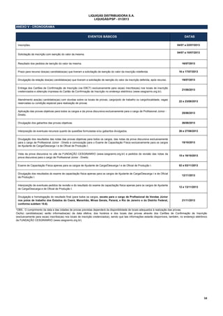 54
LIQUIGÁS DISTRIBUIDORA S.A.
LIQUIGÁS/PSP - 01/2013
ANEXO V - CRONOGRAMA
EVENTOS BÁSICOS DATAS
Inscrições. 04/07 a 22/07/2013
Solicitação de inscrição com isenção do valor da mesma.
04/07 a 10/07/2013
Resultado dos pedidos de isenção do valor da mesma. 16/07/2013
Prazo para recurso dos(as) candidatos(as) que tiveram a solicitação de isenção do valor da inscrição indeferida. 16 e 17/07/2013
Divulgação da relação dos(as) candidatos(as) que tiveram a solicitação de isenção do valor da inscrição deferida, após recurso. 19/07/2013
Entrega dos Cartões de Confirmação de Inscrição (via EBCT) exclusivamente para os(as) inscritos(as) nos locais de inscrição
credenciados e obtenção impressa do Cartão de Confirmação de Inscrição no endereço eletrônico (www.cesgranrio.org.br).
21/08/2013
Atendimento aos(às) candidatos(as) com dúvidas sobre os locais de provas, cargo/polo de trabalho ou cargo/localidade, vagas
reservadas ou condição especial para realização de provas.
22 e 23/08/2013
Aplicação das provas objetivas para todos os cargos e da prova discursiva exclusivamente para o cargo de Profissional Júnior -
Direito.
25/08/2013
Divulgação dos gabaritos das provas objetivas. 26/08/2013
Interposição de eventuais recursos quanto às questões formuladas e/ou gabaritos divulgados. 26 e 27/08/2013
Divulgação dos resultados das notas das provas objetivas para todos os cargos, das notas da prova discursiva exclusivamente
para o cargo de Profissional Júnior - Direito e convocação para o Exame de Capacitação Física exclusivamente para os cargos
de Ajudante de Carga/Descarga I e de Oficial de Produção I.
15/10/2013
Vista da prova discursiva no site da FUNDAÇÃO CESGRANRIO (www.cesgranrio.org.br) e pedidos de revisão das notas da
prova discursiva para o cargo de Profissional Júnior - Direito.
15 e 16/10/2013
Exame de Capacitação Física apenas para os cargos de Ajudante de Carga/Descarga I e de Oficial de Produção I. 02 e 03/11/2013
Divulgação dos resultados do exame de capacitação física apenas para os cargos de Ajudante de Carga/Descarga I e de Oficial
de Produção I.
12/11/2013
Interposição de eventuais pedidos de revisão e do resultado do exame de capacitação física apenas para os cargos de Ajudante
de Carga/Descarga e de Oficial de Produção I.
12 e 13/11/2013
Divulgação e homologação do resultado final (para todos os cargos, exceto para o cargo de Profissional de Vendas Júnior
nos polos de trabalho dos Estados do Ceará, Maranhão, Minas Gerais, Paraná, e Rio de Janeiro e do Distrito Federal,
conforme subitem 10.6).
21/11/2013
*OBS.: O cumprimento da data e das cidades de provas previstas dependerá da disponibilidade de locais adequados à realização das provas.
Os(As) candidatos(as) serão informados(as) da data efetiva, dos horários e dos locais das provas através dos Cartões de Confirmação de Inscrição
(exclusivamente para os(as) inscritos(as) nos locais de inscrição credenciados), sendo que tais informações estarão disponíveis, também, no endereço eletrônico
da FUNDAÇÃO CESGRANRIO (www.cesgranrio.org.br).
 