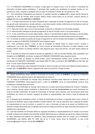 6
5.10 - A FUNDAÇÃO CESGRANRIO irá consultar o órgão gestor do Cadastro Único, a fim de verificar a veracidade das
informações prestadas pelo(a) candidato(a). A declaração falsa sujeitará o(a) candidato(a) às sanções previstas em Lei,
aplicando-se, ainda, o disposto no parágrafo único do artigo 10 do Decreto nº 83.936, de 6 de setembro de 1979.
5.11 - O(A) candidato(a) interessado(a) que preencher os requisitos descritos no subitem 5.8.1 e desejar solicitar isenção de
pagamento do valor da inscrição neste Processo Seletivo Público deverá fazê-lo ao se inscrever, conforme descrito no
subitem 5.9, entre os dias 04/07/2013 e 10/07/2013.
5.11.1 - O simples preenchimento dos dados necessários para a solicitação da isenção de pagamento do valor da inscrição,
não garante ao(à) interessado(a) a isenção pleiteada, a qual estará sujeita à análise e deferimento da solicitação por parte da
FUNDAÇÃO CESGRANRIO e do órgão gestor do Cadastro Único.
5.11.2 - Não serão aceitos, após o envio da documentação, acréscimos ou alterações nas informações prestadas.
5.11.3 - Não será aceita solicitação de isenção de pagamento do valor da inscrição via fax ou via correio eletrônico.
5.11.4 - O não cumprimento de uma das etapas fixadas, a falta ou a inconformidade de alguma informação ou documentação,
ou a solicitação apresentada fora do período determinado implicará a eliminação automática deste processo de isenção.
5.12 - O resultado da análise dos pedidos de isenção de pagamento do valor da inscrição será divulgado no dia 16/07/2013, via
internet, na página da FUNDAÇÃO CESGRANRIO (www.cesgranrio.org.br).
5.13 - O(A) candidato(a) poderá, a partir da data de divulgação da relação citada no subitem anterior, contestar o
indeferimento, nos os dias 16 e 17/07/2013, por meio do campo de Interposição de Recursos, na página referente a este
Processo Seletivo Público no endereço eletrônico www.cesgranrio.org.br. Após esse período, não serão aceitos pedidos de
revisão.
5.14 - O resultado da análise dos pedidos de isenção de pagamento do valor da inscrição deferidos, após contestação, será
divulgado no dia 19/07/2013, via internet, na página da FUNDAÇÃO CESGRANRIO (www.cesgranrio.org.br).
5.15 - Para ter acesso ao resultado da referida análise, os(as) interessados(as) poderão, ainda, consultar a Central de
Atendimento da FUNDAÇÃO CESGRANRIO, pelo telefone 0800 701 2028, no período de 19 a 22/07/2013, nos dias úteis, das
09 às 17 horas, horário oficial de Brasília/DF.
5.16 - Os(As) candidatos(as) cujas solicitações de isenção do valor da inscrição que tiverem sido indeferidas poderão efetuar a
inscrição até o dia 22/07/2013 e efetuar o pagamento até a data de vencimento no boleto bancário.
6 - DA CONFIRMAÇÃO DE INSCRIÇÃO
6.1 - Os(As) candidatos(as) devem verificar a Confirmação de Inscrição, a partir de 21/08/2013, na página da FUNDAÇÃO
CESGRANRIO (www.cesgranrio.org.br) e são responsáveis por imprimi-la.
6.2 - O Cartão de Confirmação de Inscrição do(a) candidato(a) inscrito(a) estará disponível no endereço eletrônico da
FUNDAÇÃO CESGRANRIO (www.cesgranrio.org.br), a partir de 21/08/2013, sendo de responsabilidade exclusiva do(a)
candidato(a) a obtenção desse documento.
6.2.1 - O Cartão de Confirmação de Inscrição será enviado por via postal, pela Empresa Brasileira de Correios e Telégrafos,
para o endereço indicado pelo(a) candidato(a) no Requerimento de Inscrição exclusivamente para os(as) inscritos(as) nos
locais de inscrição credenciados. No Cartão de Confirmação de Inscrição, serão colocados, além dos principais dados do(a)
candidato(a), seu número de inscrição, cargo/polo de trabalho ou cargo/localidade, data, horário e local de realização das
provas.
6.3 - É obrigação do(a) candidato(a) conferir, no Cartão de Confirmação de Inscrição, os seguintes dados: nome; número do
documento de identidade, sigla do órgão expedidor e Estado emitente; CPF; data de nascimento; sexo; cargo/polo de trabalho
ou cargo/localidade em que se inscreveu; e, quando for o caso, a informação de tratar-se de pessoa com deficiência que
demande condição diferenciada para a realização das provas e/ou esteja concorrendo às vagas reservadas para pessoas com
deficiência e/ou seja lactante.
6.4 - Caso haja inexatidão na informação relativa ao cargo/polo de trabalho ou cargo/localidade e/ou em relação a sua eventual
condição de pessoa com deficiência que demande condição diferenciada para a realização das provas e/ou esteja concorrendo
às vagas reservadas para pessoas com deficiência, os(as) candidatos(as) deverão entrar em contato com a FUNDAÇÃO
CESGRANRIO, pelo telefone 0800 701 2028, das 09 às 17 horas, horário oficial de Brasília/DF, ou pelo e-mail
(concursos@cesgranrio.org.br), nos dias 22 e 23/08/2013.
 