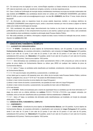 7
6.5 - Os eventuais erros de digitação no nome, número/Órgão expedidor ou Estado emitente do documento de identidade,
CPF, data de nascimento, sexo, etc. deverão ser corrigidos, somente, no dia das respectivas provas.
6.6 - Caso o Cartão de Confirmação de Inscrição dos(as) candidatos(as) inscritos(as) nos locais de inscrição credenciados não
seja recebido até 21/08/2013, o(a) candidato(a) deverá entrar em contato com a FUNDAÇÃO CESGRANRIO, pelo telefone
0800 701 2028, ou pelo e-mail concursos@cesgranrio.org.br, nos dias 22 e 23/08/2013, das 09 às 17 horas, horário oficial de
Brasília/DF.
6.7 - As informações sobre os respectivos locais de provas estarão disponíveis, também, no endereço eletrônico da
FUNDAÇÃO CESGRANRIO (www.cesgranrio.org.br), sendo o documento impresso por meio do acesso à página na Internet
válido como Cartão de Confirmação de Inscrição.
6.8 - O(A) candidato(a) não poderá alegar desconhecimento dos horários ou dos locais de realização das provas como
justificativa de sua ausência. O não comparecimento às provas ou aos exames, qualquer que seja o motivo, será considerado
como desistência do(a) candidato(a) e resultará na eliminação deste Processo Seletivo Público.
6.9 - Não serão prestadas, por telefone, informações a respeito de datas, locais e horários de realização das provas, exceto o
disposto nos subitens 6.4 e 6.6.
7 - DA ETAPA DE QUALIFICAÇÃO TÉCNICA
7.1 - CARGO DE NÍVEL FUNDAMENTAL INCOMPLETO
7.1.1 - AJUDANTE DE CARGA/DESCARGA I
7.1.1.1 - 1ª ETAPA - Constituída de prova objetiva de Conhecimentos Básicos, com 30 questões. A prova objetiva de
Conhecimentos Básicos, de caracteres eliminatório e classificatório, será composta de Língua Portuguesa I (20 questões,
sendo 5 com valor de 1,5 ponto; 5 com valor de 2,5 pontos; 5 com valor de 3,5 pontos e 5 com valor de 4,5 pontos,
subtotalizando 60,0 pontos) e de Matemática I (10 questões, sendo 5 com valor de 3,5 pontos e 5 com valor de 4,5 pontos,
subtotalizando 40,0 pontos). Total da prova objetiva: 100,0 pontos.
7.1.1.1.1 - Será eliminado(a) o(a) candidato(a) que obtiver aproveitamento inferior a 50% (cinquenta por cento) do total de
pontos da prova objetiva de Conhecimentos Básicos ou obtiver grau ZERO em qualquer das matérias da prova de
Conhecimentos Básicos.
7.1.1.1.2 - Após a 1ª etapa, os candidatos serão classificados por localidade, considerando o total de pontos obtidos na prova
de Conhecimentos Básicos.
7.1.1.1.3 - Em caso de empate, terá preferência, sucessivamente, o candidato que:
a) tiver idade igual ou superior a 60 (sessenta) anos, até o último dia de inscrição neste Processo Seletivo Público, conforme
artigo 27, parágrafo único, da Lei nº 10.741 de 1º de outubro de 2003 (Estatuto do Idoso);
b) obtiver o maior número de pontos na prova objetiva de Língua Portuguesa I;
c) obtiver o maior número de acertos, sucessivamente, nas questões de maior valor em Língua Portuguesa I;
d) obtiver o maior número de acertos, sucessivamente, nas questões de maior valor em Matemática I;
e) for mais idoso(a).
7.1.1.2 - 2ª ETAPA - Serão convocados(as) para o exame de capacitação física os candidatos que não foram eliminados na 1ª
etapa, de acordo com os critérios definidos nos subitens 7.1.1.1.1, 7.1.1.1.2 e 7.1.1.1.3 e que estejam colocados, por
localidade, entre os mais bem classificados até as quantidades máximas estabelecidas no Anexo I-A.
7.1.1.2.1 - Após a 2ª etapa, os candidatos não eliminados serão classificados(as), por localidade, em função da colocação
obtida após a 1ª etapa.
7.2 - CARGOS DE NÍVEL FUNDAMENTAL COMPLETO
7.2.1 - CONFERENTE I
7.2.1.1 - ETAPA ÚNICA - Constituída de prova objetiva de Conhecimentos Básicos, com 30 questões. A prova objetiva de
Conhecimentos Básicos, de caracteres eliminatório e classificatório será composta de Língua Portuguesa II (20 questões,
sendo 5 com valor de 1,5 ponto; 5 com valor de 2,5 pontos; 5 com valor de 3,5 pontos e 5 com valor de 4,5 pontos,
subtotalizando 60,0 pontos) e de Matemática II (10 questões, sendo 5 com valor de 3,5 pontos e 5 com valor de 4,5 pontos,
subtotalizando 40,0 pontos). Total da prova objetiva: 100,0 pontos.
 