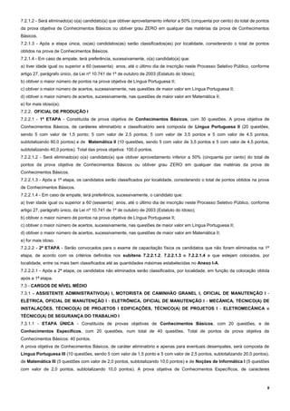 8
7.2.1.2 - Será eliminado(a) o(a) candidato(a) que obtiver aproveitamento inferior a 50% (cinquenta por cento) do total de pontos
da prova objetiva de Conhecimentos Básicos ou obtiver grau ZERO em qualquer das matérias da prova de Conhecimentos
Básicos.
7.2.1.3 - Após a etapa única, os(as) candidatos(as) serão classificados(as) por localidade, considerando o total de pontos
obtidos na prova de Conhecimentos Básicos.
7.2.1.4 - Em caso de empate, terá preferência, sucessivamente, o(a) candidato(a) que:
a) tiver idade igual ou superior a 60 (sessenta) anos, até o último dia de inscrição neste Processo Seletivo Público, conforme
artigo 27, parágrafo único, da Lei nº 10.741 de 1º de outubro de 2003 (Estatuto do Idoso);
b) obtiver o maior número de pontos na prova objetiva de Língua Portuguesa II;
c) obtiver o maior número de acertos, sucessivamente, nas questões de maior valor em Língua Portuguesa II;
d) obtiver o maior número de acertos, sucessivamente, nas questões de maior valor em Matemática II;
e) for mais idoso(a).
7.2.2. OFICIAL DE PRODUÇÃO I
7.2.2.1 - 1ª ETAPA - Constituída de prova objetiva de Conhecimentos Básicos, com 30 questões. A prova objetiva de
Conhecimentos Básicos, de caráteres eliminatório e classificatório será composta de Língua Portuguesa II (20 questões,
sendo 5 com valor de 1,5 ponto; 5 com valor de 2,5 pontos; 5 com valor de 3,5 pontos e 5 com valor de 4,5 pontos,
subtotalizando 60,0 pontos) e de Matemática II (10 questões, sendo 5 com valor de 3,5 pontos e 5 com valor de 4,5 pontos,
subtotalizando 40,0 pontos). Total das prova objetiva: 100,0 pontos.
7.2.2.1.2 - Será eliminado(a) o(a) candidato(a) que obtiver aproveitamento inferior a 50% (cinquenta por cento) do total de
pontos da prova objetiva de Conhecimentos Básicos ou obtiver grau ZERO em qualquer das matérias da prova de
Conhecimentos Básicos.
7.2.2.1.3 - Após a 1ª etapa, os candidatos serão classificados por localidade, considerando o total de pontos obtidos na prova
de Conhecimentos Básicos.
7.2.2.1.4 - Em caso de empate, terá preferência, sucessivamente, o candidato que:
a) tiver idade igual ou superior a 60 (sessenta) anos, até o último dia de inscrição neste Processo Seletivo Público, conforme
artigo 27, parágrafo único, da Lei nº 10.741 de 1º de outubro de 2003 (Estatuto do Idoso);
b) obtiver o maior número de pontos na prova objetiva de Língua Portuguesa II;
c) obtiver o maior número de acertos, sucessivamente, nas questões de maior valor em Língua Portuguesa II;
d) obtiver o maior número de acertos, sucessivamente, nas questões de maior valor em Matemática II;
e) for mais idoso.
7.2.2.2 - 2ª ETAPA - Serão convocados para o exame de capacitação física os candidatos que não foram eliminados na 1ª
etapa, de acordo com os critérios definidos nos subitens 7.2.2.1.2, 7.2.2.1.3 e 7.2.2.1.4 e que estejam colocados, por
localidade, entre os mais bem classificados até as quantidades máximas estabelecidas no Anexo I-A.
7.2.2.2.1 - Após a 2ª etapa, os candidatos não eliminados serão classificados, por localidade, em função da colocação obtida
após a 1ª etapa.
7.3 - CARGOS DE NÍVEL MÉDIO
7.3.1 - ASSISTENTE ADMINISTRATIVO(A) I, MOTORISTA DE CAMINHÃO GRANEL I, OFICIAL DE MANUTENÇÃO I -
ELÉTRICA, OFICIAL DE MANUTENÇÃO I - ELETRÔNICA, OFICIAL DE MANUTENÇÃO I - MECÂNICA, TÉCNICO(A) DE
INSTALAÇÕES, TÉCNICO(A) DE PROJETOS I EDIFICAÇÕES, TÉCNICO(A) DE PROJETOS I - ELETROMECÂNICA e
TÉCNICO(A) DE SEGURANÇA DO TRABALHO I
7.3.1.1 - ETAPA ÚNICA - Constituída de provas objetivas de Conhecimentos Básicos, com 20 questões, e de
Conhecimentos Específicos, com 20 questões, num total de 40 questões. Total de pontos da prova objetiva de
Conhecimentos Básicos: 40 pontos.
A prova objetiva de Conhecimentos Básicos, de caráter eliminatório e apenas para eventuais desempates, será composta de
Língua Portuguesa III (10 questões, sendo 5 com valor de 1,5 ponto e 5 com valor de 2,5 pontos, subtotalizando 20,0 pontos),
de Matemática III (5 questões com valor de 2,0 pontos, subtotalizando 10,0 pontos) e de Noções de Informática I (5 questões
com valor de 2,0 pontos, subtotalizando 10,0 pontos). A prova objetiva de Conhecimentos Específicos, de caracteres
 