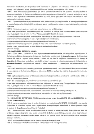 9
eliminatório e classificatório, terá 20 questões, sendo 5 com valor de 1,5 ponto; 5 com valor de 2,5 pontos; 5 com valor de 3,5
pontos e 5 com valor de 4,5 pontos, subtotalizando 60,0 pontos. Total das provas objetivas: 100,0 pontos.
7.3.1.1.1 - Será eliminado(a) o(a) candidato(a) que obtiver aproveitamento inferior a 40% (quarenta por cento) do total de
pontos da prova objetiva de Conhecimentos Básicos ou obtiver aproveitamento inferior a 50% (cinquenta por cento) do total de
pontos da prova objetiva de Conhecimentos Específicos ou, ainda, obtiver grau ZERO em qualquer das matérias da prova
objetiva de Conhecimentos Básicos.
7.3.1.1.2 - Após a etapa única, os(as) candidatos(as) serão classificados(as) por cargo/localidade ou por cargo/polo de trabalho
no caso do Assistente Administrativo(a) I, considerando apenas o total de pontos obtidos na prova objetiva de Conhecimentos
Específicos.
7.3.1.1.3 - Em caso de empate, terá preferência, sucessivamente, o(a) candidato(a) que:
a) tiver idade igual ou superior a 60 (sessenta) anos, até o último dia de inscrição neste Processo Seletivo Público, conforme
artigo 27, parágrafo único, da Lei nº 10.741 de 1º de outubro de 2003 (Estatuto do Idoso);
b) obtiver o maior número de acertos, sucessivamente, nas questões de maior valor em Conhecimentos Específicos;
c) obtiver o maior número de pontos na prova objetiva de Conhecimentos Básicos;
d) obtiver o maior número de pontos na prova objetiva de Língua Portuguesa III;
e) obtiver o maior número de pontos nas questões de maior valor, sucessivamente em Língua Portuguesa III;
f) obtiver o maior número de pontos na prova objetiva de Noções de Informática I;
g) for mais idoso(a).
7.3.2 - AJUDANTE DE MOTORISTA GRANEL I
7.3.2.1 - ETAPA ÚNICA - Constituída de prova objetiva de Conhecimentos Básicos, com 30 questões. A prova objetiva de
Conhecimentos Básicos, de caracteres eliminatório e classificatório será composta de Língua Portuguesa III (15 questões,
sendo 5 com valor de 1,5 ponto; 5 com valor de 2,5 pontos e 5 com valor de 4,5 pontos, subtotalizando 42,5 pontos), de
Matemática III (10 questões, sendo 5 com valor de 3,5 pontos e 5 com valor de 4,5 pontos, subtotalizando 40,0 pontos) e de
Noções de Informática I (5 questões com valor de 3,5 pontos, subtotalizando 17,5 pontos).Total das provas objetivas: 100,0
pontos.
7.3.2.2 - Será eliminado(a) o(a) candidato(a) que obtiver aproveitamento inferior a 50% (cinquenta por cento) do total de pontos
da prova objetiva de Conhecimentos Básicos ou obtiver grau ZERO em qualquer das matérias da prova de Conhecimentos
Básicos.
7.3.2.3 - Após a etapa única, os(as) candidatos(as) serão classificado por localidade, considerando o total de pontos obtidos na
prova de Conhecimentos Básicos.
7.3.2.4 - Em caso de empate, terá preferência, sucessivamente, o(a) candidato(a) que:
a) tiver idade igual ou superior a 60 (sessenta) anos, até o último dia de inscrição neste Processo Seletivo Público, conforme
artigo 27, parágrafo único, da Lei nº 10.741 de 1º de outubro de 2003 (Estatuto do Idoso);
b) obtiver o maior número de pontos na prova objetiva de Língua Portuguesa III;
c) obtiver o maior número de acertos, sucessivamente, nas questões de maior valor em Língua Portuguesa III;
d) obtiver o maior número de acertos, sucessivamente, nas questões de maior valor em Matemática III;
e) for mais idoso(a).
7.4 - DO EXAME DE CAPACITAÇÃO FÍSICA (somente para os cargos de AJUDANTE DE CARGA/DESCARGA I, e
OFICIAL DE PRODUÇÃO I).
7.4.1 - O exame de capacitação física, de caráter eliminatório, será realizado pela FUNDAÇÃO CESGRANRIO e visa a avaliar
a capacidade de o candidato suportar, física e organicamente, as exigências para desempenhar as tarefas típicas dos cargos
de Ajudante de Carga/Descarga I e de Oficial de Produção I.
7.4.2 - Considerando que a exame de capacitação física se constitui de testes que exigem esforço muscular pleno dos
candidatos, sob pena de prejuízo à sua saúde, será excluído do Certame o candidato que, na data e local designados para
prestação dos testes: tenha se acidentado, esteja doente ou, por qualquer motivo, não tenha condições físicas plenas para
realização dos testes.
7.4.3 - O candidato será considerado apto ou inapto no exame de capacitação física.
7.4.4 - O exame de capacitação física consistirá em submeter o candidato aos seguintes testes:
 