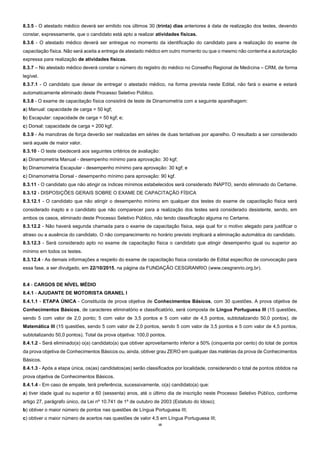 10
8.3.5 - O atestado médico deverá ser emitido nos últimos 30 (trinta) dias anteriores à data de realização dos testes, devendo
constar, expressamente, que o candidato está apto a realizar atividades físicas.
8.3.6 - O atestado médico deverá ser entregue no momento da identificação do candidato para a realização do exame de
capacitação física. Não será aceita a entrega de atestado médico em outro momento ou que o mesmo não contenha a autorização
expressa para realização de atividades físicas.
8.3.7 – No atestado médico deverá constar o número do registro do médico no Conselho Regional de Medicina – CRM, de forma
legível.
8.3.7.1 - O candidato que deixar de entregar o atestado médico, na forma prevista neste Edital, não fará o exame e estará
automaticamente eliminado deste Processo Seletivo Público.
8.3.8 - O exame de capacitação física consistirá de teste de Dinamometria com a seguinte aparelhagem:
a) Manual: capacidade de carga = 50 kgf;
b) Escapular: capacidade de carga = 50 kgf; e;
c) Dorsal: capacidade de carga = 200 kgf.
8.3.9 - As manobras de força deverão ser realizadas em séries de duas tentativas por aparelho. O resultado a ser considerado
será aquele de maior valor.
8.3.10 - O teste obedecerá aos seguintes critérios de avaliação:
a) Dinamometria Manual - desempenho mínimo para aprovação: 30 kgf;
b) Dinamometria Escapular - desempenho mínimo para aprovação: 30 kgf; e
c) Dinamometria Dorsal - desempenho mínimo para aprovação: 90 kgf.
8.3.11 - O candidato que não atingir os índices mínimos estabelecidos será considerado INAPTO, sendo eliminado do Certame.
8.3.12 - DISPOSIÇÕES GERAIS SOBRE O EXAME DE CAPACITAÇÃO FÍSICA
8.3.12.1 - O candidato que não atingir o desempenho mínimo em qualquer dos testes do exame de capacitação física será
considerado inapto e o candidato que não comparecer para a realização dos testes será considerado desistente, sendo, em
ambos os casos, eliminado deste Processo Seletivo Público, não tendo classificação alguma no Certame.
8.3.12.2 - Não haverá segunda chamada para o exame de capacitação física, seja qual for o motivo alegado para justificar o
atraso ou a ausência do candidato. O não comparecimento no horário previsto implicará a eliminação automática do candidato.
8.3.12.3 - Será considerado apto no exame de capacitação física o candidato que atingir desempenho igual ou superior ao
mínimo em todos os testes.
8.3.12.4 - As demais informações a respeito do exame de capacitação física constarão de Edital específico de convocação para
essa fase, a ser divulgado, em 22/10/2015, na página da FUNDAÇÃO CESGRANRIO (www.cesgranrio.org.br).
8.4 - CARGOS DE NÍVEL MÉDIO
8.4.1 - AJUDANTE DE MOTORISTA GRANEL I
8.4.1.1 - ETAPA ÚNICA - Constituída de prova objetiva de Conhecimentos Básicos, com 30 questões. A prova objetiva de
Conhecimentos Básicos, de caracteres eliminatório e classificatório, será composta de Língua Portuguesa III (15 questões,
sendo 5 com valor de 2,0 ponto; 5 com valor de 3,5 pontos e 5 com valor de 4,5 pontos, subtotalizando 50,0 pontos), de
Matemática III (15 questões, sendo 5 com valor de 2,0 pontos, sendo 5 com valor de 3,5 pontos e 5 com valor de 4,5 pontos,
subtotalizando 50,0 pontos). Total da prova objetiva: 100,0 pontos.
8.4.1.2 - Será eliminado(a) o(a) candidato(a) que obtiver aproveitamento inferior a 50% (cinquenta por cento) do total de pontos
da prova objetiva de Conhecimentos Básicos ou, ainda, obtiver grau ZERO em qualquer das matérias da prova de Conhecimentos
Básicos.
8.4.1.3 - Após a etapa única, os(as) candidatos(as) serão classificados por localidade, considerando o total de pontos obtidos na
prova objetiva de Conhecimentos Básicos.
8.4.1.4 - Em caso de empate, terá preferência, sucessivamente, o(a) candidato(a) que:
a) tiver idade igual ou superior a 60 (sessenta) anos, até o último dia de inscrição neste Processo Seletivo Público, conforme
artigo 27, parágrafo único, da Lei nº 10.741 de 1º de outubro de 2003 (Estatuto do Idoso);
b) obtiver o maior número de pontos nas questões de Língua Portuguesa III;
c) obtiver o maior número de acertos nas questões de valor 4,5 em Língua Portuguesa III;
 