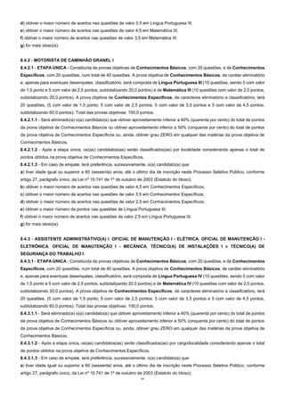 11
d) obtiver o maior número de acertos nas questões de valor 3,5 em Língua Portuguesa III;
e) obtiver o maior número de acertos nas questões de valor 4,5 em Matemática III;
f) obtiver o maior número de acertos nas questões de valor 3,5 em Matemática III;
g) for mais idoso(a).
8.4.2 - MOTORISTA DE CAMINHÃO GRANEL I
8.4.2.1 - ETAPA ÚNICA - Constituída de provas objetivas de Conhecimentos Básicos, com 20 questões, e de Conhecimentos
Específicos, com 20 questões, num total de 40 questões. A prova objetiva de Conhecimentos Básicos, de caráter eliminatório
e, apenas para eventuais desempates, classificatório, será composta de Língua Portuguesa III (10 questões, sendo 5 com valor
de 1,5 ponto e 5 com valor de 2,5 pontos, subtotalizando 20,0 pontos) e de Matemática III (10 questões com valor de 2,0 pontos,
subtotalizando 20,0 pontos). A prova objetiva de Conhecimentos Específicos, de caracteres eliminatório e classificatório, terá
20 questões, (5 com valor de 1,5 ponto; 5 com valor de 2,5 pontos; 5 com valor de 3,5 pontos e 5 com valor de 4,5 pontos,
subtotalizando 60,0 pontos). Total das provas objetivas: 100,0 pontos.
8.4.2.1.1 - Será eliminado(a) o(a) candidato(a) que obtiver aproveitamento inferior a 40% (quarenta por cento) do total de pontos
da prova objetiva de Conhecimentos Básicos ou obtiver aproveitamento inferior a 50% (cinquenta por cento) do total de pontos
da prova objetiva de Conhecimentos Específicos ou, ainda, obtiver grau ZERO em qualquer das matérias da prova objetiva de
Conhecimentos Básicos.
8.4.2.1.2 - Após a etapa única, os(as) candidatos(as) serão classificados(as) por localidade considerando apenas o total de
pontos obtidos na prova objetiva de Conhecimentos Específicos.
8.4.2.1.3 - Em caso de empate, terá preferência, sucessivamente, o(a) candidato(a) que:
a) tiver idade igual ou superior a 60 (sessenta) anos, até o último dia de inscrição neste Processo Seletivo Público, conforme
artigo 27, parágrafo único, da Lei nº 10.741 de 1º de outubro de 2003 (Estatuto do Idoso);
b) obtiver o maior número de acertos nas questões de valor 4,5 em Conhecimentos Específicos;
c) obtiver o maior número de acertos nas questões de valor 3,5 em Conhecimentos Específicos;
d) obtiver o maior número de acertos nas questões de valor 2,5 em Conhecimentos Específicos;
e) obtiver o maior número de pontos nas questões de Língua Portuguesa III;
f) obtiver o maior número de acertos nas questões de valor 2,5 em Língua Portuguesa III;
g) for mais idoso(a).
8.4.3 - ASSISTENTE ADMINISTRATIVO(A) I, OFICIAL DE MANUTENÇÃO I - ELÉTRICA, OFICIAL DE MANUTENÇÃO I -
ELETRÔNICA, OFICIAL DE MANUTENÇÃO I - MECÂNICA, TÉCNICO(A) DE INSTALAÇÕES I e TÉCNICO(A) DE
SEGURANÇA DO TRABALHO I.
8.4.3.1 - ETAPA ÚNICA - Constituída de provas objetivas de Conhecimentos Básicos, com 20 questões, e de Conhecimentos
Específicos, com 20 questões, num total de 40 questões. A prova objetiva de Conhecimentos Básicos, de caráter eliminatório
e, apenas para eventuais desempates, classificatório, será composta de Língua Portuguesa IV (10 questões, sendo 5 com valor
de 1,5 ponto e 5 com valor de 2,5 pontos, subtotalizando 20,0 pontos) e de Matemática IV (10 questões com valor de 2,0 pontos,
subtotalizando 20,0 pontos). A prova objetiva de Conhecimentos Específicos, de caracteres eliminatório e classificatório, terá
20 questões, (5 com valor de 1,5 ponto; 5 com valor de 2,5 pontos; 5 com valor de 3,5 pontos e 5 com valor de 4,5 pontos,
subtotalizando 60,0 pontos). Total das provas objetivas: 100,0 pontos.
8.4.3.1.1 - Será eliminado(a) o(a) candidato(a) que obtiver aproveitamento inferior a 40% (quarenta por cento) do total de pontos
da prova objetiva de Conhecimentos Básicos ou obtiver aproveitamento inferior a 50% (cinquenta por cento) do total de pontos
da prova objetiva de Conhecimentos Específicos ou, ainda, obtiver grau ZERO em qualquer das matérias da prova objetiva de
Conhecimentos Básicos.
8.4.3.1.2 - Após a etapa única, os(as) candidatos(as) serão classificados(as) por cargo/localidade considerando apenas o total
de pontos obtidos na prova objetiva de Conhecimentos Específicos.
8.4.3.1.3 - Em caso de empate, terá preferência, sucessivamente, o(a) candidato(a) que:
a) tiver idade igual ou superior a 60 (sessenta) anos, até o último dia de inscrição neste Processo Seletivo Público, conforme
artigo 27, parágrafo único, da Lei nº 10.741 de 1º de outubro de 2003 (Estatuto do Idoso);
 