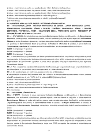 12
b) obtiver o maior número de acertos nas questões de valor 4,5 em Conhecimentos Específicos;
c) obtiver o maior número de acertos nas questões de valor 3,5 em Conhecimentos Específicos;
d) obtiver o maior número de acertos nas questões de valor 2,5 em Conhecimentos Específicos;
e) obtiver o maior número de pontos nas questões de Língua Portuguesa IV;
f) obtiver o maior número de acertos nas questões de valor 2,5 em Língua Portuguesa IV;
g) for mais idoso(a).
8.5 - CARGOS DE NÍVEL SUPERIOR (EXCETO PROFISSIONAL JÚNIOR – DIREITO)
8.5.1 - ENGENHEIRO(A) JÚNIOR - MECÂNICA, PROFISSIONAL DE VENDAS - JÚNIOR, PROFISSIONAL JÚNIOR -
ADMINISTRAÇÃO, PROFISSIONAL JÚNIOR - CIÊNCIAS CONTÁBEIS, PROFISSIONAL JÚNIOR - CIÊNCIAS
ECONÔMICAS, PROFISSIONAL JÚNIOR - COMUNICAÇÃO SOCIAL, PROFISSIONAL JÚNIOR - TECNOLOGIA DA
INFORMAÇÃO/ANÁLISE DE INFRAESTRUTURA
8.5.1.1 - ETAPA ÚNICA - Constituída de provas objetivas de Conhecimentos Básicos, com 20 questões e de Conhecimentos
Específicos, com 40 questões, num total de 60 questões, cada uma valendo 1,0 (um) ponto. A prova objetiva de Conhecimentos
Básicos, de caráter eliminatório e, apenas para eventuais desempates, classificatório, será composta de Língua Portuguesa V
(10 questões), de Conhecimentos Gerais (5 questões) e de Noções de Informática (5 questões). A prova objetiva de
Conhecimentos Específicos, de caracteres eliminatório e classificatório, terá 40 questões divididas em 3 blocos:
BLOCO 1, composto por 15 questões;
BLOCO 2, composto por 15 questões;
BLOCO 3, composto por 10 questões.
8.5.1.2 - Será eliminado(a) o(a) candidato(a) que obtiver aproveitamento inferior a 50% (cinquenta por cento) do total de pontos
da prova objetiva de Conhecimentos Básicos ou obtiver aproveitamento inferior a 50% (cinquenta por cento) do total de pontos
da prova objetiva de Conhecimentos Específicos ou, ainda, obtiver grau ZERO em qualquer das matérias da prova objetiva de
Conhecimentos Básicos.
8.5.1.3 - Após a etapa única, os(as) candidatos(as) serão classificados(as), por cargo/localidade ou por cargo/polo de trabalho,
em função apenas do total de pontos obtidos na prova objetiva de Conhecimentos Específicos.
8.5.1.4 - Em caso de empate, terá preferência, sucessivamente, o(a) candidato(a) que:
a) tiver idade igual ou superior a 60 (sessenta) anos, até o último dia de inscrição neste Processo Seletivo Público, conforme
artigo 27, parágrafo único, da Lei nº 10.741 de 1º de outubro de 2003 (Estatuto do Idoso);
b) obtiver o maior número de pontos no BLOCO 1;
c) obtiver o maior número de pontos no BLOCO 2;
d) obtiver o maior número de pontos nas questões de Língua Portuguesa V;
e) obtiver o maior número de pontos nas questões de Conhecimentos Gerais;
f) for mais idoso(a).
8.5.2 - PROFISSIONAL JÚNIOR - DIREITO
8.5.2.1 - 1ª ETAPA - Constituída de provas objetivas de Conhecimentos Básicos, com 20 questões, e de Conhecimentos
Específicos, com 40 questões, totalizando 60 questões objetivas, cada uma valendo 1 (um) ponto. A prova objetiva de
Conhecimentos Básicos, de caráter eliminatório e, apenas para eventuais desempates, classificatório, será composta de
Língua Portuguesa V (10 questões); de Conhecimentos Gerais (5 questões) e de Noções de Informática (5 questões). A
prova objetiva de Conhecimentos Específicos, de caracteres eliminatório e classificatório, terá 40 questões divididas em 3
blocos:
BLOCO 1, composto por 15 questões;
BLOCO 2, composto por 15 questões;
BLOCO 3, composto por 10 questões.
8.5.2.2 - Será eliminado(a) o(a) candidato(a) que obtiver aproveitamento inferior a 50% (cinquenta por cento) do total de pontos
da prova objetiva de Conhecimentos Básicos ou obtiver aproveitamento inferior a 50% (cinquenta por cento) do total de pontos
da prova objetiva de Conhecimentos Específicos ou obtiver grau ZERO em qualquer das matérias da prova objetiva de
Conhecimentos Básicos.
 