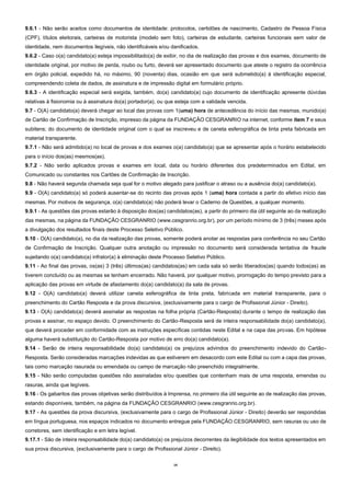 14
9.6.1 - Não serão aceitos como documentos de identidade: protocolos, certidões de nascimento, Cadastro de Pessoa Física
(CPF), títulos eleitorais, carteiras de motorista (modelo sem foto), carteiras de estudante, carteiras funcionais sem valor de
identidade, nem documentos ilegíveis, não identificáveis e/ou danificados.
9.6.2 - Caso o(a) candidato(a) esteja impossibilitado(a) de exibir, no dia de realização das provas e dos exames, documento de
identidade original, por motivo de perda, roubo ou furto, deverá ser apresentado documento que ateste o registro da ocorrência
em órgão policial, expedido há, no máximo, 90 (noventa) dias, ocasião em que será submetido(a) à identificação especial,
compreendendo coleta de dados, de assinatura e de impressão digital em formulário próprio.
9.6.3 - A identificação especial será exigida, também, do(a) candidato(a) cujo documento de identificação apresente dúvidas
relativas à fisionomia ou à assinatura do(a) portador(a), ou que esteja com a validade vencida.
9.7 - O(A) candidato(a) deverá chegar ao local das provas com 1(uma) hora de antecedência do início das mesmas, munido(a)
de Cartão de Confirmação de Inscrição, impresso da página da FUNDAÇÃO CESGRANRIO na internet, conforme item 7 e seus
subitens; do documento de identidade original com o qual se inscreveu e de caneta esferográfica de tinta preta fabricada em
material transparente.
9.7.1 - Não será admitido(a) no local de provas e dos exames o(a) candidato(a) que se apresentar após o horário estabelecido
para o início dos(as) mesmos(as).
9.7.2 - Não serão aplicados provas e exames em local, data ou horário diferentes dos predeterminados em Edital, em
Comunicado ou constantes nos Cartões de Confirmação de Inscrição.
9.8 - Não haverá segunda chamada seja qual for o motivo alegado para justificar o atraso ou a ausência do(a) candidato(a).
9.9 - O(A) candidato(a) só poderá ausentar-se do recinto das provas após 1 (uma) hora contada a partir do efetivo início das
mesmas. Por motivos de segurança, o(a) candidato(a) não poderá levar o Caderno de Questões, a qualquer momento.
9.9.1 - As questões das provas estarão à disposição dos(as) candidatos(as), a partir do primeiro dia útil seguinte ao da realização
das mesmas, na página da FUNDAÇÃO CESGRANRIO (www.cesgranrio.org.br), por um período mínimo de 3 (três) meses após
a divulgação dos resultados finais deste Processo Seletivo Público.
9.10 - O(A) candidato(a), no dia da realização das provas, somente poderá anotar as respostas para conferência no seu Cartão
de Confirmação de Inscrição. Qualquer outra anotação ou impressão no documento será considerada tentativa de fraude
sujeitando o(a) candidato(a) infrator(a) à eliminação deste Processo Seletivo Público.
9.11 - Ao final das provas, os(as) 3 (três) últimos(as) candidatos(as) em cada sala só serão liberados(as) quando todos(as) as
tiverem concluído ou as mesmas se tenham encerrado. Não haverá, por qualquer motivo, prorrogação do tempo previsto para a
aplicação das provas em virtude de afastamento do(a) candidato(a) da sala de provas.
9.12 - O(A) candidato(a) deverá utilizar caneta esferográfica de tinta preta, fabricada em material transparente, para o
preenchimento do Cartão Resposta e da prova discursiva, (exclusivamente para o cargo de Profissional Júnior - Direito).
9.13 - O(A) candidato(a) deverá assinalar as respostas na folha própria (Cartão-Resposta) durante o tempo de realização das
provas e assinar, no espaço devido. O preenchimento do Cartão-Resposta será de inteira responsabilidade do(a) candidato(a),
que deverá proceder em conformidade com as instruções específicas contidas neste Edital e na capa das provas. Em hipótese
alguma haverá substituição do Cartão-Resposta por motivo de erro do(a) candidato(a).
9.14 - Serão de inteira responsabilidade do(a) candidato(a) os prejuízos advindos do preenchimento indevido do Cartão-
Resposta. Serão consideradas marcações indevidas as que estiverem em desacordo com este Edital ou com a capa das provas,
tais como marcação rasurada ou emendada ou campo de marcação não preenchido integralmente.
9.15 - Não serão computadas questões não assinaladas e/ou questões que contenham mais de uma resposta, emendas ou
rasuras, ainda que legíveis.
9.16 - Os gabaritos das provas objetivas serão distribuídos à Imprensa, no primeiro dia útil seguinte ao de realização das provas,
estando disponíveis, também, na página da FUNDAÇÃO CESGRANRIO (www.cesgranrio.org.br).
9.17 - As questões da prova discursiva, (exclusivamente para o cargo de Profissional Júnior - Direito) deverão ser respondidas
em língua portuguesa, nos espaços indicados no documento entregue pela FUNDAÇÃO CESGRANRIO, sem rasuras ou uso de
corretores, sem identificação e em letra legível.
9.17.1 - São de inteira responsabilidade do(a) candidato(a) os prejuízos decorrentes da ilegibilidade dos textos apresentados em
sua prova discursiva, (exclusivamente para o cargo de Profissional Júnior - Direito).
 