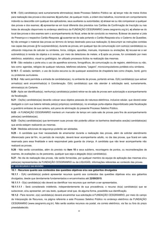 15
9.18 - O(A) candidato(a) será sumariamente eliminado(a) deste Processo Seletivo Público se: a) lançar mão de meios ilícitos
para realização das provas e dos exames; b) perturbar, de qualquer modo, a ordem dos trabalhos, incorrendo em comportamento
indevido ou descortês com qualquer dos aplicadores, seus auxiliares ou autoridades; c) atrasar-se ou não comparecer a qualquer
das provas e dos exames; d) apresentar-se em local diferente dos previstos nos Cartões de Confirmação de Inscrição ou nas
listas de alocação disponíveis no endereço eletrônico da FUNDAÇÃO CESGRANRIO (www.cesgranrio.org.br); e) afastar-se do
local das provas e dos exames sem o acompanhamento do fiscal, antes de ter concluído os mesmos; f) deixar de assinar a Lista
de Presença e o respectivo Cartão-Resposta; g) ausentar-se da sala portando o Cartão-Resposta e/ou o Caderno de Questões;
h) não entregar o material das provas ao término do tempo destinado para sua realização; i) descumprir as instruções contidas
nas capas das provas; j) for surpreendido(a), durante as provas, em qualquer tipo de comunicação com outro(a) candidato(a) ou
utilizando máquinas de calcular ou similares, livros, códigos, apostilas, manuais, impressos ou anotações; k) recusar-se a ser
submetido(a) à revista de objetos e à revista, por meio de detectores de metais; e l) após as provas, for constatado por meio
eletrônico, estatístico, visual ou grafológico, ter utilizado processos ilícitos na realização das mesmas.
9.19 - São vedados o porte e/ou o uso de aparelhos sonoros, fonográficos, de comunicação ou de registro, eletrônicos ou não,
tais como: agendas, relógios de qualquer natureza, telefones celulares, "pagers", microcomputadores portáteis e/ou similares.
9.19.1 - É vedado, também, o uso de óculos escuros ou de quaisquer acessórios de chapelaria tais como chapéu, boné, gorro
ou protetores auriculares.
9.19.2 - Não será permitida a entrada de candidatos(as), no ambiente de provas, portando armas. O(A) candidato(a) que estiver
armado(a) será encaminhado(a) à Coordenação. O(A) candidato(a) que não atender à solicitação será, sumariamente,
eliminado(a) do Certame.
9.20 - Após ser identificado(a), nenhum(a) candidato(a) poderá retirar-se da sala de provas sem autorização e acompanhamento
da fiscalização.
9.21 - Os(As) candidatos(as) deverão colocar seus objetos pessoais de natureza eletrônica, inclusive celular, que deverá estar
desligado e com sua bateria retirada pelo(a) próprio(a) candidato(a), no envelope porta-objetos disponibilizado pela fiscalização
e guardá-lo embaixo de sua carteira, sob pena de eliminação do presente Processo Seletivo Público.
9.22 - A FUNDAÇÃO CESGRANRIO manterá um marcador de tempo em cada sala de provas para fins de acompanhamento
pelos(as) candidatos(as).
9.23 - Os(As) candidatos(as) que terminarem suas provas não poderão utilizar os banheiros destinados aos(às) candidatos(as)
que ainda estejam realizando as mesmas.
9.24 - Medidas adicionais de segurança poderão ser adotadas.
9.25 - A candidata que tiver necessidade de amamentar durante a realização das provas, além de solicitar atendimento
diferenciado para tal fim, no período de inscrição, deverá levar acompanhante adulto, no dia das provas, que ficará em sala
reservada para essa finalidade e será responsável pela guarda da criança. A candidata que não levar acompanhante não
realizará as provas.
9.26 - Não serão concedidas, além do previsto no item 10 e seus subitens, recontagens de pontos, ou reconsiderações de
exames, de avaliações ou de pareceres, qualquer que seja a alegação do(a) candidato(a).
9.27 - No dia de realização das provas, não serão fornecidas, por qualquer membro da equipe de aplicação das mesmas e/ou
pelos(as) representantes da FUNDAÇÃO CESGRANRIO ou da LIQUIGÁS, informações referentes ao conteúdo das provas.
10 - DOS RECURSOS E DAS REVISÕES
10.1 - Recursos quanto aos conteúdos das questões objetivas e/ou aos gabaritos divulgados
10.1.1 - O(A) candidato(a) poderá apresentar recursos quanto aos conteúdos das questões objetivas e/ou aos gabaritos
divulgados, desde que devidamente fundamentados e encaminhados até 22/09/2015.
10.1.1.1 - O(a) candidato(a) não deverá se identificar nos recursos que venham a ser apresentados.
10.1.1.1.1 - Será considerado indeferido, independentemente de sua procedência, o recurso do(a) candidato(a) que se
subscrever, e/ou apresentar, em seu texto, qualquer sinal que, de alguma forma, possibilite sua identificação.
10.1.2 - Para recorrer, o(a) candidato(a) deverá encaminhar sua solicitação à FUNDAÇÃO CESGRANRIO, por meio do campo
de Interposição de Recursos, na página referente a este Processo Seletivo Público no endereço eletrônico da FUNDAÇÃO
CESGRANRIO (www.cesgranrio.org.br). Não serão aceitos recursos via postal, via correio eletrônico, via fax ou fora do prazo
preestabelecido.
 