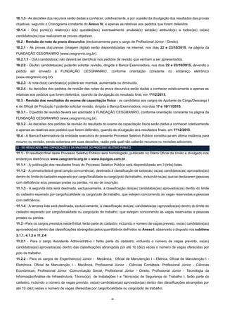 16
10.1.3 - As decisões dos recursos serão dadas a conhecer, coletivamente, e por ocasião da divulgação dos resultados das provas
objetivas, segundo o Cronograma constante do Anexo IV, e apenas as relativas aos pedidos que forem deferidos.
10.1.4 - O(s) ponto(s) relativo(s) à(s) questão(ões) eventualmente anulada(s) será(ão) atribuído(s) a todos(as) os(as)
candidatos(as) que realizaram as provas objetivas.
10.2 - Revisão da nota da prova discursiva (exclusivamente para o cargo de Profissional Júnior - Direito).
10.2.1 - As provas discursivas (imagem digital) serão disponibilizadas na internet, nos dias 22 e 23/10/2015, na página da
FUNDAÇÃO CESGRANRIO (www.cesgranrio.org.br).
10.2.1.1 - O(A) candidato(a) não deverá se identificar nos pedidos de revisão que venham a ser apresentados.
10.2.2 - Os(As) candidatos(as) poderão solicitar revisão, dirigida à Banca Examinadora, nos dias 22 e 23/10/2015, devendo o
pedido ser enviado à FUNDAÇÃO CESGRANRIO, conforme orientação constante no endereço eletrônico
(www.cesgranrio.org.br).
10.2.3 - A nota do(a) candidato(a) poderá ser mantida, aumentada ou diminuída.
10.2.4 - As decisões dos pedidos de revisão das notas da prova discursiva serão dadas a conhecer coletivamente e apenas as
relativas aos pedidos que forem deferidos, quando da divulgação do resultado final, em 1º/12/2015.
10.3 - Revisão dos resultados do exame de capacitação física - os candidatos aos cargos de Ajudante de Carga/Descarga I
e de Oficial de Produção I poderão solicitar revisão, dirigida à Banca Examinadora, nos dias 17 e 18/11/2015.
10.3.1 - O pedido de revisão deverá ser solicitado à FUNDAÇÃO CESGRANRIO, conforme orientação constante na página da
FUNDAÇÃO CESGRANRIO (www.cesgranrio.org.br).
10.3.2 - As decisões dos pedidos de revisão do resultado do exame de capacitação física serão dadas a conhecer coletivamente
e apenas as relativas aos pedidos que forem deferidos, quando da divulgação dos resultados finais, em 1º/12/2015.
10.4 - A Banca Examinadora da entidade executora do presente Processo Seletivo Público constitui-se em última instância para
recurso ou revisão, sendo soberana em suas decisões, razão pela qual não caberão recursos ou revisões adicionais.
11 - DO RESULTADO, DAS CONVOCAÇÕES E DA VALIDADE DO PROCESSO SELETIVO PÚBLICO
11.1 - O resultado final deste Processo Seletivo Público será homologado, publicado no Diário Oficial da União e divulgado nos
endereços eletrônicos www.cesgranrio.org.br e www.liquigas.com.br.
11.1.1 - A publicação dos resultados finais do Processo Seletivo Público será disponibilizada em 3 (três) listas.
11.1.2 - A primeira lista é geral (ampla concorrência), destinada à classificação de todos(as) os(as) candidatos(as) aprovados(as)
dentro do limite do cadastro esperado por cargo/localidade ou cargo/polo de trabalho, incluindo os(as) que se declararem pessoas
com deficiência e/ou pessoas pretas ou pardas, no ato de inscrição.
11.1.3 - A segunda lista será destinada, exclusivamente, à classificação dos(as) candidatos(as) aprovados(as) dentro do limite
do cadastro esperado por cargo/localidade ou cargo/polo de trabalho, que estejam concorrendo às vagas reservadas a pessoas
com deficiência.
11.1.4 - A terceira lista será destinada, exclusivamente, à classificação dos(as) candidatos(as) aprovados(as) dentro do limite do
cadastro esperado por cargo/localidade ou cargo/polo de trabalho, que estejam concorrendo às vagas reservadas a pessoas
prestas ou pardas.
11.2 - Para os cargos previstos neste Edital, farão parte do cadastro, incluindo o número de vagas previsto, os(as) candidatos(as)
aprovados(as) dentro das classificações abrangidas pelos quantitativos definidos no Anexo I, observado o disposto nos subitens
3.1.1, 4.1.2 e 11.2.4
11.2.1 - Para o cargo Assistente Administrativo I farão parte do cadastro, incluindo o número de vagas previsto, os(as)
candidatos(as) aprovados(as) dentro das classificações abrangidas por até 10 (dez) vezes o número de vagas oferecidas por
polo de trabalho.
11.2.2 - Para os cargos de Engenheiro(a) Júnior - Mecânica, Oficial de Manutenção I - Elétrica, Oficial de Manutenção I -
Eletrônica, Oficial de Manutenção I - Mecânica, Profissional Júnior - Ciências Contábeis, Profissional Júnior - Ciências
Econômicas, Profissional Júnior -Comunicação Social, Profissional Júnior - Direito, Profissional Júnior - Tecnologia da
Informação/Análise de Infraestrutura, Técnico(a) de Instalações I e Técnico(a) de Segurança do Trabalho I, farão parte do
cadastro, incluindo o número de vagas previsto, os(as) candidatos(as) aprovados(as) dentro das classificações abrangidas por
até 10 (dez) vezes o número de vagas oferecidas por cargo/localidade ou cargo/polo de trabalho.
 