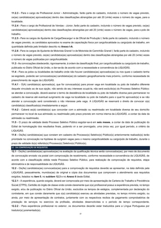 17
11.2.3 - Para o cargo de Profissional Júnior - Administração, farão parte do cadastro, incluindo o número de vagas previsto,
os(as) candidatos(as) aprovados(as) dentro das classificações abrangidas por até 20 (vinte) vezes o número de vagas, para a
localidade.
11.2.4 - Para o cargo de Profissional de Vendas - Júnior, farão parte do cadastro, incluindo o número de vagas previsto, os(as)
candidatos(as) aprovados(as) dentro das classificações abrangidas por até 20 (vinte) vezes o número de vagas, para o polo de
trabalho.
11.2.5 - Para os cargos de Ajudante de Carga/Descarga I e de Oficial de Produção I, farão parte do cadastro, incluindo o número
de vagas previsto, os candidatos aprovados no exame de capacitação física por cargo/localidade ou cargo/polo de trabalho, em
quantidade definida pelo limitador descrito no Anexo I-A.
11.2.6 - Para os cargos de Ajudante de Motorista Granel I e de Motorista de Caminhão Granel I, farão parte do cadastro, incluindo
o número de vagas previsto, os(as) candidatos(as) aprovados(as) dentro das classificações abrangidas por até 20 (vinte) vezes
o número de vagas publicadas por cargo/localidade.
11.3 - As convocações obedecerão, rigorosamente, à ordem de classificação final, por cargo/localidade ou cargo/polo de trabalho,
publicada no Diário Oficial da União, e dar-se-ão de acordo com a necessidade e conveniência da LIQUIGÁS.
11.4 - Para os polos ou localidades de trabalho onde não houver candidatos(as) aprovados(as) ou nos quais o cadastro tenha
se esgotado, poderão ser convocados(as) candidatos(as) do cadastro geograficamente mais próximo, conforme necessidade de
preenchimento de vagas da LIQUIGÁS.
11.4.1 - O(A) candidato(a) aprovado(a), que for convocado(a) para prover vaga em localidade ou polo de trabalho diferente
daquele vinculado ao de sua opção, não sendo de seu interesse ocupá-la, não será excluído(a) do Processo Seletivo Público:
se atender a convocação, deverá assinar o termo de desistência de localidade ou polo de trabalho diversa para permanecer no
cadastro de reserva até eventual surgimento de vaga na localidade ou polo de trabalho para o qual foi aprovado(a) e se não
atender a convocação será considerado o não interesse pela vaga. A LIQUIGÁS se reservará o direito de convocar o(a)
candidato(a) classificado(a) imediatamente a seguir.
11.4.2 - Caberá ao(à) candidato(a) que concordar com a admissão ou readmissão em localidade diversa de seu domicílio
permanecer no local de sua admissão ou readmissão pelo prazo previsto em norma interna da LIQUIGÁS, a contar da data da
admissão ou readmissão.
11.5 - O prazo de validade deste Processo Seletivo Público esgotar-se-á em seis meses, a contar da data de publicação do
Edital de homologação dos resultados finais, podendo vir a ser prorrogado, uma única vez, por igual período, a critério da
LIQUIGÁS.
11.6 - Os(As) candidatos(as) que constam em cadastro de Processo(s) Seletivo(s) Público(s) anteriormente realizado(s) terão
prioridade na convocação na hipótese de surgirem vagas para o mesmo cargo/localidade ou cargo/polo de trabalho, durante o
prazo de validade do(s) referido(s) Processo(s) Seletivo(s) Público(s).
12 - DA COMPROVAÇÃO DE REQUISITOS
12.1 - Os(As) candidatos(as) aprovados(as) na avaliação da qualificação técnica serão convocados(as), por meio de documento
de convocação enviado via postal com comprovação de recebimento, conforme necessidade e conveniência da LIQUIGÁS, de
acordo com a classificação obtida neste Processo Seletivo Público, para realização de comprovação de requisitos, etapa
eliminatória e de responsabilidade da LIQUIGÁS.
12.2 - Os(As) candidatos(as) convocados(as) para a comprovação de requisitos deverão se apresentar, na data definida pela
LIQUIGÁS, pessoalmente, munidos(as) de original e cópia dos documentos que comprovem o atendimento aos requisitos
exigidos, listados no item 5, no subitem 12.3 e no Anexo II deste Edital.
12.2.1 - A experiência, quando exigida, deverá ser comprovada por meio de apresentação de Carteira de Trabalho e Previdência
Social (CTPS), Certidão do órgão de classe onde conste claramente que o(a) profissional possui a experiência prevista, no tempo
exigido, e/ou de publicação no Diário Oficial da União, excluídos os tempos de estágios, complementada por declaração do
contratante, em que conste claramente que o(a) candidato(a) exerceu as atividades previstas, no tempo mínimo exigido, ou
ainda, por meio de apresentação de contratos, juntamente com os respectivos recibos de pagamento comprobatórios de
prestação de serviços no exercício da profissão, atividades desenvolvidas e o período de tempo correspondente.
12.2.2 - Para experiência profissional no exterior, os documentos deverão estar traduzidos para a Língua Portuguesa por
tradutor(a) juramentado(a).
 