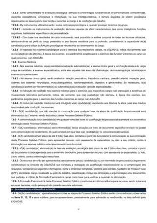 19
13.3.3 - Serão considerados na avaliação psicológica: atenção e concentração, características de personalidade, competências,
aspectos socioafetivos, emocionais e intelectuais, na sua interdependência, e demais aspectos de ordem psicológica
relacionados ao desempenho das funções inerentes ao cargo e às condições de trabalho.
13.3.4 - Os instrumentos utilizados serão: testes, entrevista psicológica e, quando possível, dinâmica de grupo.
13.3.4.1 - Incluirão os instrumentos de avaliação, técnicas capazes de aferir características, tais como inteligência, funções
cognitivas, habilidades específicas e de personalidade.
13.3.4.2 - Com base nos resultados de cada instrumento, será procedida a análise conjunta de todas as técnicas utilizadas,
relacionando-as ao perfil do cargo pretendido e aos fatores restritivos para a profissão, considerando a capacidade do(a)
candidato(a) para utilizar as funções psicológicas necessárias ao desempenho do cargo.
13.3.5 - A inaptidão nos exames psicológicos para o exercício dos respectivos cargos, na LIQUIGÁS, indica, tão somente, que
o(a) avaliado(a) não atendeu, à época dos exames, aos parâmetros exigidos para o exercício das funções inerentes ao cargo ao
qual concorreu, na LIQUIGÁS.
13.4 - Exames Médicos
13.4.1 - Nos exames médicos, os(as) candidatos(as) serão submetidos(as) a exame clínico geral e, em função deste e do cargo
a que se candidata, a exames especializados, entre eles aqueles das áreas de oftalmologia, otorrinolaringologia, odontologia e
exames complementares.
13.4.2 - No exame clínico geral, serão avaliados: relação peso-altura, frequência cardíaca, pressão arterial, inspeção geral,
exames dos sistemas neurológico, musculoesquelético, cardiorrespiratório, digestivo e geniturinário. Se necessário, o(a)
candidato(a) poderá ser reexaminado(a) ou submetido(a) às avaliações clínicas especializadas.
13.4.3 - A indicação de inaptidão nos exames médicos para o exercício dos respectivos cargos não pressupõe a existência de
incapacidade laborativa permanente; indica, tão somente, que o(a) avaliado(a) não atendeu, à época dos exames, aos
parâmetros exigidos para o exercício das funções inerentes ao cargo, na LIQUIGÁS.
13.4.4 - O motivo de inaptidão médica só será divulgado ao(à) candidato(a), atendendo aos ditames da ética, pela área médica
responsável pela condução dos exames.
13.5 - O(A) candidato(a) que não atender à convocação para qualquer fase da etapa de qualificação biopsicossocial será
eliminado(a) do Certame, sendo excluído(a) deste Processo Seletivo Público.
13.6 - A contraindicação do(a) candidato(a) em qualquer uma das fases da qualificação biopsicossocial acarretará sua automática
eliminação deste Processo Seletivo Público.
13.7 - O(A) candidato(a) eliminado(a) será informado(a) dessa situação por meio de documento específico enviado via postal
com comprovação de recebimento, do qual constará em que fase o(a) candidato(a) foi considerado(a) inapto(a).
13.8 - O(A) candidato(a) tem prazo de até 3 (três) dias úteis, contados a partir do dia posterior à comunicação de sua eliminação
deste Processo Seletivo Público, para apresentar recurso, com assessoria de especialista, ou não, a seu critério, contra a
eliminação nos exames médicos e/ou levantamento sociofuncional.
13.8.1 - O(A) candidato(a) eliminado(a) na fase de avaliação psicológica tem prazo de até 3 (três) dias úteis, contados a partir
do dia posterior à data agendada para a entrevista devolutiva, para apresentar recurso, com assessoria de especialista, ou não,
a seu critério, contra a eliminação nessa fase.
13.8.2 - Os recursos deverão ser apresentados pessoalmente pelo(a) candidato(a) ou por intermédio de procurador(a) legalmente
constituído(a) na Unidade da LIQUIGÁS que conduziu a realização da qualificação biopsicossocial ou a comprovação dos
requisitos, constando as seguintes informações: nome e endereço completos, telefone para contato, Cadastro de Pessoa Física
(CPF), identidade, cargo, localidade ou polo de trabalho, classificação, motivo da eliminação e argumentação e/ou documentos
que poderão, a critério da Comissão Examinadora, servir como base para justificar a reversão da eliminação.
13.9 - A Comissão Examinadora deste Processo Seletivo Público constitui-se em última instância para recursos, sendo soberana
em suas decisões, razão pela qual não caberão recursos adicionais.
14 - DA ADMISSÃO OU READMISSÃO E ALOCAÇÃO
14.1 - Os(As) candidatos(as) aprovados(as) em todas as etapas do Processo Seletivo Público serão convocados(as), observados
os itens 11, 12, 13 e seus subitens, para se apresentarem, pessoalmente, para admissão ou readmissão, na data definida pela
LIQUIGÁS.
 