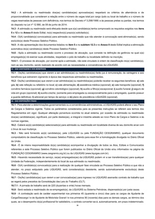 20
14.2 - A admissão ou readmissão dos(as) candidatos(as) aprovados(as) respeitará os critérios de alternância e de
proporcionalidade que consideram a relação entre o número de vagas total por cargo /polo ou local de trabalho e o número de
vagas reservadas às pessoas com deficiência, nos termos do Decreto nº 3.298/1999; e às pessoas pretas ou pardas, nos termos
do disposto na Lei nº 12.990, de 09 de junho de 2014.
14.3 - A admissão ou readmissão será efetuada desde que o(a) candidato(a) tenha comprovado os requisitos exigidos nos itens
5 e 12 e no Anexo II deste Edital, no(s) respectivo(s) prazo(s) solicitado(s).
14.4 - O(A) candidato(a) convocado(a) para admissão ou readmissão que não atender à convocação será eliminado(a), sendo
excluído(a) deste Processo Seletivo Público.
14.5 - A não apresentação dos documentos listados no item 5 e no subitem 12.3 e no Anexo II deste Edital implica a eliminação
automática do(a) candidato(a) deste Processo Seletivo Público.
14.6 - Após a admissão ou readmissão ocorre o processo de alocação, que consiste na definição da gerência na qual o(a)
empregado(a) irá exercer suas atividades, respeitado o polo de trabalho ou localidade definido na inscrição.
14.6.1 - O processo de alocação, por ocorrer após a admissão, não está vinculado à ordem de classificação do(a) candidato(a),
nem ao seu domicílio, sendo realizado de acordo com as necessidades e conveniências da LIQUIGÁS.
15 - DAS VANTAGENS E DOS BENEFÍCIOS
15.1 - Os(As) candidatos(as) que vierem a ser admitidos(as) ou readmitidos(as) farão jus à remuneração, às vantagens e aos
benefícios que estiverem vigorando à época das respectivas admissões ou readmissões.
15.2 - Os(As) candidatos(as) que vierem a ser admitidos(as) ou readmitidos(as) poderão receber os seguintes benefícios: a) vale
gás; b) vale refeição ou refeitório no local; c) vale alimentação; d) assistência médica (opcional); e) vale transporte (opcional); f)
convênio farmácia (opcional); g) convênio odontológico (opcional); h) auxílio a filho(a) excepcional; i) auxílio funeral; j) seguro de
vida em grupo (opcional); k) auxílio-creche; (somente para empregada ou excepcionalmente para o empregado, quando possuir
a guarda definitiva); l) adicional por tempo de serviço; e m) plano de previdência LIQUIGÁS (opcional).
16 - DAS DISPOSIÇÕES FINAIS
16.1 - Para atender a determinações governamentais ou a conveniências administrativas, a LIQUIGÁS poderá alterar o seu Plano
de Cargos e Salários vigente. Todos os parâmetros considerados para as presentes instruções se referem aos termos dos
Regulamentos em vigor. Qualquer alteração porventura ocorrida no atual sistema, por ocasião da admissão ou readmissão
dos(as) candidatos(as), significará, por parte destes(as), a integral e irrestrita adesão ao novo Plano de Cargos e Salários e às
normas vigentes.
16.2 - Caberá ao(à) candidato(a) selecionado(a) para admissão ou readmissão em localidade diversa de seu domicílio arcar com
o ônus de sua mudança.
16.3 - Não será fornecido ao(à) candidato(a), pela LIQUIGÁS ou pela FUNDAÇÃO CESGRANRIO, qualquer documento
comprobatório de classificação no Processo Seletivo Público, valendo para esse fim a homologação divulgada no Diário Oficial
da União.
16.4 - É de inteira responsabilidade do(a) candidato(a) acompanhar a divulgação de todos os Atos, Editais e Comunicados
referentes a este Processo Seletivo Público que forem publicados no Diário Oficial da União e/ou informados na página da
FUNDAÇÃO CESGRANRIO (www.cesgranrio.org.br) ou da LIQUIGÁS (www.liquigas.com.br).
16.5 - Havendo necessidade de serviço, os(as) empregados(as) da LIQUIGÁS podem vir a ser transferidos(as) para qualquer
Unidade da Federação, independentemente do local de sua admissão ou readmissão.
16.6 - O(A) candidato(a) convocado(a) para a realização de qualquer fase vinculada ao Processo Seletivo Público e que não a
atender, no prazo estipulado pela LIQUIGÁS, será considerado(a) desistente, sendo automaticamente excluído(a) deste
Processo Seletivo Público.
16.7 - Os(As) candidatos(as) que vierem a ser convocados(as) para ingresso na LIQUIGÁS assinarão contrato de trabalho que
se regerá pelos preceitos da Consolidação das Leis do Trabalho (CLT).
16.7.1 - A jornada de trabalho será de 220 (duzentas e vinte) horas mensais.
16.8 - Será vedada a readmissão de ex-empregado(a), da LIQUIGÁS ou Sistema Petrobras, dispensado(a) por justa causa.
16.9 - A contratação será de caráter experimental nos primeiros 45 (quarenta e cinco) dias para os cargos de Ajudante de
Carga/Descarga I e de Ajudante de Motorista Granel I e nos primeiros 90 (noventa) dias para os demais cargos, ao término dos
quais, se o desempenho do(a) profissional for satisfatório, o contrato converter-se-á, automaticamente, em prazo indeterminado.
 