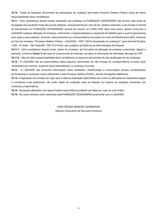 21
16.10 - Todas as despesas decorrentes da participação em qualquer fase deste Processo Seletivo Público serão de inteira
responsabilidade do(a) candidato(a).
16.11 - O(A) candidato(a) deverá manter atualizado seu endereço na FUNDAÇÃO CESGRANRIO até 5(cinco) dias antes da
divulgação dos resultados finais das provas objetivas, exclusivamente por meio de fax, datado e assinado, a ser enviado à Central
de Atendimento da FUNDAÇÃO CESGRANRIO, através do número (21) 2502-1000. Após esse prazo, deverá comunicar à
LIQUIGÁS qualquer alteração de endereço, informando o cargo/localidade ou cargo/polo de trabalho para o qual foi aprovado(a)
para vaga ou para cadastro, enviando, exclusivamente por correspondência via postal com aviso de Recebimento (AR), indicando
por fora do envelope: “Processo Seletivo Público - LIQUIGÁS – PSP 1/2015 (atualização de endereço)”, para Avenida Paulista,
1.842 - 4º andar - São Paulo/SP, CEP 01310-923, aos cuidados da Gerência de Administração de Pessoal.
16.11.1 - O(A) candidato(a) deverá enviar, dentro do envelope: a) Formulário de alteração de endereço preenchido, datado e
assinado, conforme Anexo V, b) cópia do comprovante de endereço; c) cópia do documento de identidade; d) cópia do CPF.
16.11.2 - São de inteira responsabilidade do(a) candidato(a) os prejuízos decorrentes da não atualização de seu endereço.
16.12 - A LIQUIGÁS não se responsabiliza pelos prejuízos decorrentes da não entrega de correspondência enviada ao(à)
candidato(a) por extravio, ausência do(a) destinatário(a) ou endereço incorreto.
16.13 - A LIQUIGÁS não fornecerá informações sobre resultados, classificações e convocações dos(as) candidatos(as)
aprovados(as) e quaisquer outras pertinentes a este Processo Seletivo Público, através de ligações telefônicas.
16.14 - A legislação com entrada em vigor após a data de publicação deste Edital, bem como as alterações em dispositivos legais
e normativos a ele posteriores, não serão objeto de avaliação, salvo se listadas nos objetos de avaliação constantes nos
conteúdos programáticos.
16.15 - Quaisquer alterações nas regras fixadas neste Edital só poderão ser feitas por meio de outro Edital.
16.16 - Os casos omissos serão resolvidos pela FUNDAÇÃO CESGRANRIO juntamente com a LIQUIGÁS.
VERA REGINA BENEDET BARREIROS
Gerente Corporativo de Recursos Humanos
 