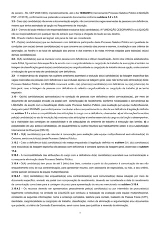 3
de Janeiro - RJ, CEP 20261-903), impreterivelmente, até o dia 10/08/2015 (mencionando Processo Seletivo Público LIQUIGÁS
PSP - 01/2015), confirmando sua pretensão e anexando documentos conforme subitens 3.2 e 3.3.
3.5 - Caso o(a) candidato(a) não envie a documentação exigida, não concorrerá às vagas reservadas às pessoas com deficiência,
mesmo que tenha assinalado tal opção no Requerimento de Inscrição.
3.5.1 - O envio do laudo médico é de responsabilidade exclusiva do(a) candidato(a). A FUNDAÇÃO CESGRANRIO e a LIQUIGÁS
não se responsabilizam por qualquer tipo de extravio que impeça a chegada do laudo ao seu destino.
3.6 - O laudo médico deverá ser legível, sob pena de não ser considerado.
3.7 - Os(As) candidatos(as) que se declararem com deficiência participarão deste Processo Seletivo Público em igualdade de
condições com os(as) demais candidatos(as) no que concerne ao conteúdo das provas e exames, à avaliação e aos critérios de
aprovação, ao horário e ao local de aplicação das provas e dos exames e às notas mínimas exigidas para todos(as) os(as)
demais candidatos(as).
3.8 - O(A) candidato(a) que se inscrever como pessoa com deficiência e obtiver classificação, dentro dos critérios estabelecidos
neste Edital, figurará em lista específica de acordo com o cargo/localidade ou cargo/polo de trabalho de sua opção e também na
listagem de classificação geral dos(as) candidatos(as) ao cargo/localidade ou cargo/polo de trabalho de sua opção, onde constará
a indicação de que se trata de candidato(a) com deficiência.
3.9 - A inobservância do disposto nos subitens anteriores acarretará a exclusão do(a) candidato(a) da listagem específica das
vagas reservadas às pessoas com deficiência e sua inclusão apenas na listagem geral, caso não tenha sido eliminado(a) deste
Processo Seletivo Público. A LIQUIGÁS convocará, então, o(a) próximo(a) candidato(a) com deficiência ou o(a) próximo(a) da
lista geral, caso a listagem de pessoas com deficiência do referido cargo/localidade ou cargo/polo de trabalho já se tenha
esgotado.
3.10 - Os(As) candidatos(as) aprovados(as) na condição de pessoas com deficiência serão convocados(as), por meio de
documento de convocação enviado via postal com comprovação de recebimento, conforme necessidade e conveniência da
LIQUIGÁS, de acordo com a classificação obtida neste Processo Seletivo Público, para avaliação por equipe multiprofissional,
designada pela LIQUIGÁS, que emitirá parecer conclusivo sobre o enquadramento ou não da sua deficiência à legislação definida
no subitem 3.1 e sobre a compatibilidade das atribuições do cargo com a deficiência, observadas: a) as informações fornecidas
pelo(a) candidato(a) no ato da inscrição; b) a natureza das atribuições e tarefas essenciais do cargo ou da função a desempenhar;
c) a viabilidade das condições de acessibilidade e de adequações do ambiente de trabalho à execução das tarefas; d) a
possibilidade de uso, pelo(a) candidato(a), de equipamentos ou outros recursos que habitualmente utilize; e e) a Classificação
Internacional de Doenças (CID-10).
3.10.1 - O(A) candidato(a) que não atender à convocação para avaliação pela equipe multiprofissional será eliminado(a) do
Certame, sendo excluído(a) deste Processo Seletivo Público.
3.10.2 - Caso a deficiência do(a) candidato(a) não esteja enquadrada à legislação definida no subitem 3.1, o(a) candidato(a)
será excluído(a) da listagem específica de pessoas com deficiência e constará apenas da listagem geral, observado o subitem
11.2.
3.10.3 - A incompatibilidade das atribuições do cargo com a deficiência do(a) candidato(a) acarretará sua contraindicação e
consequente eliminação deste Processo Seletivo Público.
3.10.4 - O(A) candidato(a) tem prazo de até 3 (três) dias úteis, contados a partir do dia posterior à comunicação de seu não
enquadramento e/ou de sua contraindicação, para apresentar recurso, com assessoria de especialista, ou não, a seu critério,
contra parecer conclusivo da equipe multiprofissional.
3.10.4.1 - O(A) candidato(a) não enquadrado(a) e/ou contraindicado(a) será comunicado(a) dessa situação por meio de
documento específico, enviado via postal com comprovação de recebimento, devendo ser considerada a data do recebimento
da comunicação como base para a contagem do prazo para apresentação do recurso mencionado no subitem 3.10.4.
3.10.4.2 - Os recursos deverão ser apresentados pessoalmente pelo(a) candidato(a) ou por intermédio de procurador(a)
legalmente constituído(a) na Unidade da LIQUIGÁS que conduziu a realização da avaliação pela equipe multiprofissional,
constando as seguintes informações: nome e endereço completos, telefone para contato, Cadastro de Pessoa Física (CPF),
identidade, cargo/localidade ou cargo/polo de trabalho, classificação, motivo da eliminação e argumentação e/ou documentos
que poderão, a critério da Comissão Examinadora, servir como base para justificar a reversão da eliminação.
 