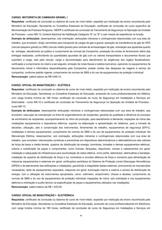30
CARGO: MOTORISTA DE CAMINHÃO GRANEL I
Requisitos: certificado de conclusão ou diploma de curso de nível médio, expedido por instituição de ensino reconhecida pelo
Ministério da Educação, Secretarias ou Conselhos Estaduais de Educação; certificado de conclusão de curso específico de
Movimentação de Produtos Perigosos - MOPP e certificado de conclusão de Treinamento de Segurança na Operação de Unidade
de Processo - curso NR-13; Carteira Nacional de Habilitação Categoria “D” ou "E" e seis meses de experiência na função.
Exemplo de atribuições: desempenhar, sob orientação, atribuições rotineiras e contingenciais relacionadas com sua área de
trabalho, que envolvem: dirigir caminhões para transporte de cargas de gás à granel; operação da transferência de gás do VPG
(veículo pequeno granel) ou VMG (veículo médio granel) para centrais de armazenagem de gás; orientação aos ajudantes quanto
às entregas, atendimento ao público e cumprimento às normas da Companhia; prestação de contas do fechamento diário das
entregas realizadas, confrontando as quantidades apuradas de gás com os valores transportados e documentos fiscais que
suportam a carga; zelo pelo veículo, carga e documentação para atendimento às exigências dos órgãos fiscalizadores;
verificação e cumprimento do roteiro a ser seguido; emissão de notas fiscais e boletos bancários, operando os equipamentos de
faturamento móvel e informática disponibilizados pela Companhia; prestar contas das despesas de viagens à serviço da
companhia, conforme padrão vigente; cumprimento de normas de SMS e do uso de equipamentos de proteção individual.
Remuneração: salário básico de R$1.649,14.
CARGO: OFICIAL DE MANUTENÇÃO I - ELÉTRICA
Requisitos: certificado de conclusão ou diploma de curso de nível médio, expedido por instituição de ensino reconhecida pelo
Ministério da Educação, Secretarias ou Conselhos Estaduais de Educação, acrescido de curso profissionalizante em Elétrica,
com carga horária mínima de 180 horas; certificado de conclusão de curso de Segurança em Instalações e Serviços em
Eletricidade - curso NR-10 e certificado de conclusão de Treinamento de Segurança na Operação de Unidade de Processo -
curso NR-13.
Exemplo de atribuições: desempenhar atribuições rotineiras e contingenciais relacionadas com sua área de trabalho, que
envolvem: execução da manutenção na linha de engarrafamento de recipientes; garantia da qualidade e eficiência do processo
de enchimento de recipientes; acompanhamento do ritmo da produção, para atendimento à demanda; inspeções de rotina das
instalações equipamentos e dispositivos elétricos; suporte na elaboração e apresentação de relatórios, para a tomada de
decisões; utilização, zelo e conservação dos instrumentos, ferramentas de trabalho, equipamentos de segurança (EPI’s),
instalações e demais equipamentos; cumprimento de normas de SMS e do uso de equipamentos de proteção individual. Na
Manutenção Elétrica, desempenhar, sob orientação, atribuições rotineiras e contingenciais relacionadas com sua área de
trabalho, que envolvem: intervenções corretivas e preventivas em dispositivos eletromecânicos e eletroeletrônicos das cabines
de força de baixa e média tensão, quadros de distribuição de energia, luminárias, tomadas e demais equipamentos elétricos;
vistoria e substituição de peças e componentes, como fusíveis, lâmpadas, disjuntores, chaves e cabeamentos em geral;
instalação e adequação de infraestrutura para acomodação de cabos elétrica, como perfis, eletrodutos, eletrocalhas e bandejas;
instalação de quadros de distribuição de força e luz, luminárias e circuitos elétricos de força e comando para alimentação de
máquinas equipamentos e sistemas em geral; verificações periódicas do Sistema de Proteção contra Descargas Atmosféricas
(SPDA) e de aterramento das edificações e instalações, garantindo a integridade destes sistemas, promovendo as manutenções
necessárias; teste de equipamentos reparados, máquinas em geral, iluminação interna e externa e pontos de distribuição de
energia, com a utilização de instrumentos apropriados, como: voltímetro, amperímetro, chaves e alicates; cumprimento de
normas de SMS e do uso de equipamentos de proteção individual; inspeções de rotina, sob orientação e nos equipamentos
elétricos e orientação e auxílio técnico na especificação de peças e equipamentos utilizados nas instalações.
Remuneração: salário básico de R$ 1.422,05.
CARGO: OFICIAL DE MANUTENÇÃO I - ELETRÔNICA
Requisitos: certificado de conclusão ou diploma de curso de nível médio, expedido por instituição de ensino reconhecida pelo
Ministério da Educação, Secretarias ou Conselhos Estaduais de Educação, acrescido de curso profissionalizante em Eletrônica,
com carga horária mínima de 180 horas; certificado de conclusão de curso de Segurança em Instalações e Serviços em
 