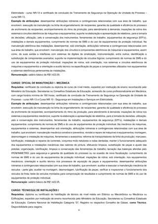 31
Eletricidade - curso NR-10 e certificado de conclusão de Treinamento de Segurança na Operação de Unidade de Processo -
curso NR-13.
Exemplo de atribuições: desempenhar atribuições rotineiras e contingenciais relacionadas com sua área de trabalho, que
envolvem: execução da manutenção na linha de engarrafamento de recipientes; garantia da qualidade e eficiência do processo
de enchimento de recipientes; acompanhamento do ritmo da produção, para atendimento à demanda; inspeções de rotina dos
sistemas e circuitos eletrônicos de máquinas e equipamentos; suporte na elaboração e apresentação de relatórios, para a tomada
de decisões; utilização, zelo e conservação dos instrumentos, ferramentas de trabalho, equipamentos de segurança (EPI’s),
instalações e demais equipamentos; cumprimento de normas de SMS e do uso de equipamentos de proteção individual. Na
manutenção eletrônica das instalações, desempenhar, sob orientação, atribuições rotineiras e contingenciais relacionadas com
sua área de trabalho, que envolvem: manutenção dos circuitos e componentes eletrônicos de máquinas e equipamentos, assim
como, de suas saídas e interfaces com sistemas de digitais de sinalização, instrumentação, entre outros; identificação e
substituição de componentes avariados; suporte na implementação de circuitos lógicos; cumprimento de normas de SMS e do
uso de equipamentos de proteção individual; inspeções de rotina, sob orientação, nos sistemas e circuitos eletrônicos de
máquinas e equipamentos e orientação e auxílio técnico na especificação de peças e componentes utilizados nos equipamentos
e sistemas eletrônicos pertencentes às instalações.
Remuneração: salário básico de R$1.422,05.
CARGO: OFICIAL DE MANUTENÇÃO I - MECÂNICA
Requisitos: certificado de conclusão ou diploma de curso de nível médio, expedido por instituição de ensino reconhecida pelo
Ministério da Educação, Secretarias ou Conselhos Estaduais de Educação, acrescido de curso profissionalizante em Mecânica,
com carga horária mínima de 180 horas; certificado de conclusão de Treinamento de Segurança na Operação de Unidade de
Processo - curso NR-13 e Curso NR 10 - Segurança em Instalações e Serviços em Eletricidade.
Exemplo de atribuições: desempenhar atribuições rotineiras e contingenciais relacionadas com sua área de trabalho, que
envolvem: execução da manutenção na linha de engarrafamento de recipientes; garantia da qualidade e eficiência do processo
de enchimento de recipientes; acompanhamento do ritmo da produção, para atendimento à demanda; inspeções de rotina nos
sistemas e equipamentos mecânicos; suporte na elaboração e apresentação de relatórios, para a tomada de decisões; utilização,
zelo e conservação dos instrumentos, ferramentas de trabalho, equipamentos de segurança (EPI’s), instalações e demais
equipamentos; cumprimento de normas de SMS e do uso de equipamentos de proteção individual. Na mecânica de máquinas,
equipamentos e sistemas, desempenhar sob orientação, atribuições rotineiras e contingenciais relacionadas com sua área de
trabalho, que envolvem: manutenção mecânica corretiva e preventiva, revisão e reparo de máquinas e equipamentos; montagem,
desmontagem e instalação de máquinas, ferramentas e acessórios; reforma de transportadores da linha de produção; manuseio,
lubrificação, instalação e reparos de correntes, conjuntos moto redutores e rodas dentadas; manter o funcionamento adequado
dos equipamentos e instalações mecânicas das cabines de pintura, efetuando limpeza, substituição de peças e ajuste das
pistolas; organização, lubrificação, limpeza e conservação das ferramentas de trabalho; lacração das balanças aferidas pelo
IPEM/INMETRO, para segurança e garantia de qualidade do processo ou na ocasião de nova fiscalização; cumprimento de
normas de SMS e do uso de equipamentos de proteção individual; inspeções de rotina, sob orientação, nos equipamentos
mecânicos; orientação e auxílio técnico nos processos de aquisição de peças e equipamentos; desempenhar atribuições
rotineiras e contingenciais relacionadas com sua área de trabalho, que envolvem: auxiliar e executar a manutenção mecânica de
veículos - parte gás; auxiliar na montagem, desmontagem, lubrificação de peças; verificar e inspecionar o funcionamento dos
veículos da frota; teste de veículos montados para comprovação de resultados e cumprimento de normas de SMS e do uso de
equipamentos de proteção individual.
Remuneração: salário básico de R$1.422,05.
CARGO: TÉCNICO(A) DE INSTALAÇÕES I
Requisitos: diploma ou certificado de habilitação de técnico de nível médio em Elétrica ou Mecatrônica ou Mecânica ou
Edificações, expedido por instituição de ensino reconhecida pelo Ministério da Educação, Secretarias ou Conselhos Estaduais
de Educação. Carteira Nacional de Habilitação Categoria “D”; Registro no respectivo Conselho de Classe, como Técnico.
Disponibilidade para viagens.
 