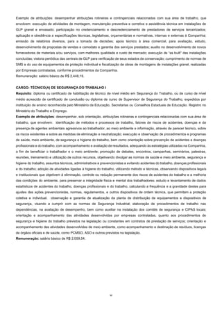 32
Exemplo de atribuições: desempenhar atribuições rotineiras e contingenciais relacionadas com sua área de trabalho, que
envolvem: execução de atividades de montagem, manutenção preventiva e corretiva e assistência técnica em instalações de
GLP granel e envasado; participação no credenciamento e descredenciamento de prestadores de serviços terceirizados;
aplicação e obediência a especificações técnicas, legislativas, orçamentárias e normativas, internas e externas à Companhia;
emissão de relatórios diversos, para a tomada de decisões; apoio técnico à área comercial, para avaliação, estudo,
desenvolvimento de propostas de vendas e comodato e garantia dos serviços prestados; auxilio no desenvolvimento de novos
fornecedores de materiais e/ou serviços, com melhores qualidade e custo de mercado; execução de “as built” das instalações
concluídas; vistoria periódica das centrais de GLP para verificação de seus estados de conservação; cumprimento de normas de
SMS e do uso de equipamentos de proteção individual e fiscalização de obras de montagens de instalações granel, realizadas
por Empresas contratadas, conforme procedimentos da Companhia.
Remuneração: salário básico de R$ 2.448,19.
CARGO: TÉCNICO(A) DE SEGURANÇA DO TRABALHO I
Requisito: diploma ou certificado de habilitação de técnico de nível médio em Segurança do Trabalho, ou de curso de nível
médio acrescido de certificado de conclusão ou diploma de curso de Supervisor de Segurança do Trabalho, expedidos por
instituição de ensino reconhecida pelo Ministério da Educação, Secretarias ou Conselhos Estaduais de Educação. Registro no
Ministério do Trabalho e Emprego.
Exemplo de atribuições: desempenhar, sob orientação, atribuições rotineiras e contingenciais relacionadas com sua área de
trabalho, que envolvem: identificação de métodos e processos de trabalho, fatores de riscos de acidentes, doenças e da
presença de agentes ambientais agressivos ao trabalhador, ao meio ambiente e informação, através de parecer técnico, sobre
os riscos existentes e sobre as medidas de eliminação e neutralização; execução e observação de procedimentos e programas
de saúde, meio ambiente, de segurança e higiene do trabalho, bem como orientação sobre prevenção de acidentes e doenças
profissionais e do trabalho, com acompanhamento e avaliação de resultados, adequando às estratégias utilizadas na Companhia,
a fim de beneficiar o trabalhador e o meio ambiente; promoção de debates, encontros, campanhas, seminários, palestras,
reuniões, treinamento e utilização de outros recursos, objetivando divulgar as normas de saúde e meio ambiente, segurança e
higiene do trabalho, assuntos técnicos, administrativos e prevencionistas e evitando acidentes do trabalho, doenças profissionais
e do trabalho; adoção de atividades ligadas à higiene do trabalho, utilizando método e técnicas, observando dispositivos legais
e institucionais que objetivem à eliminação, controle ou redução permanente dos riscos de acidentes do trabalho e a melhoria
das condições do ambiente, para preservar a integridade física e mental dos trabalhadores; estudo e levantamento de dados
estatísticos de acidentes do trabalho, doenças profissionais e do trabalho, calculando a frequência e a gravidade destes para
ajustes das ações prevencionistas, normas, regulamentos, e outros dispositivos de ordem técnica, que permitam a proteção
coletiva e individual. observação e garantia de atualização da planta de distribuição de equipamentos e dispositivos de
segurança, visando a cumprir com as normas de Segurança Industrial; elaboração de procedimentos de trabalho nas
dependências, na avaliação de desempenho, bem como auxiliar na instalação dos comitês de segurança e CIPAS locais;
orientação e acompanhamento das atividades desenvolvidas por empresas contratadas, quanto aos procedimentos de
segurança e higiene do trabalho previstos na legislação ou constantes em contratos de prestação de serviços; orientação e
acompanhamento das atividades desenvolvidas de meio ambiente, como acompanhamento e destinação de resíduos, licenças
de órgãos oficiais e de saúde, como PCMSO, ASO e outros previstos na legislação.
Remuneração: salário básico de R$ 2.059,54.
 