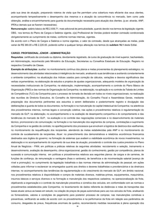 34
pela sua área de atuação, preparando roteiros de visita que lhe permitam uma cobertura mais eficiente dos seus clientes,
acompanhando tempestivamente o desempenho dos mesmos e a atuação da concorrência no mercado, bem como pela
obtenção, análise e encaminhamento para guarda da documentação necessária para atuação dos clientes. (p.ex: alvarás, ANP,
IPEN,e demais que se fizerem necessárias).
Remuneração: salário básico de R$ 2.939,71, mais adicional de periculosidade, quando devido nos termos da legislação vigente.
OBS.: nos termos do Plano de Cargos e Salários vigente, o(a) Profissional de Vendas poderá receber comissão condicionada
obrigatoriamente ao cumprimento de metas, conforme normas internas, vigentes.
De acordo com o Plano de Cargos e Salários e norma vigentes, o valor da comissão, desde que alcançadas as metas, pode
variar de R$ 380,00 a R$ 2.220,00, podendo sofrer a qualquer tempo alteração nos termos do subitem 16.1 deste Edital.
CARGO: PROFISSIONAL JÚNIOR - ADMINISTRAÇÃO
Requisitos: certificado de conclusão ou diploma, devidamente registrado, de curso de graduação de nível superior, bacharelado,
em Administração, reconhecido pelo Ministério da Educação, Secretarias ou Conselhos Estaduais de Educação. Registro no
respectivo Conselho de Classe.
Exemplo de atribuições: auxiliar: no monitoramento contínuo dos planos e metas provenientes do planejamento estratégico; no
desenvolvimento das atividades relacionadas à inteligência de mercado, analisando suas tendências e avaliando constantemente
o ambiente competitivo; na atualização dos índices usados para correção de cálculos, variações e desvios significativos das
verbas orçamentárias; na elaboração de estudos e projetos de ajustes organizacionais, adequando modelos de organização às
necessidades institucionais da Companhia; na elaboração, implementação, acompanhamento e controle do Plano Básico de
Organização (PBO) e das normas de Organização da Companhia; na elaboração, na aplicação e no controle da Tabela de Limites
de Competência (TLC) da Companhia para o processo de tomada de decisão em todos os níveis organizacionais; na realização
das reuniões de Diretoria Executiva, do Conselho de Administração, do Conselho Fiscal e Assembleias Gerais, mediante
preparação dos documentos pertinentes aos assuntos a serem deliberados e posteriormente registro e divulgação das
deliberações e guarda de todos os documentos; na formação e na manutenção do capital intelectual da Companhia; na aderência
dos procedimentos internos, normas legais e convenção coletiva; nas ações e procedimentos relativos à regulamentação do
mercado de GLP; na elaboração, no acompanhamento e na avaliação de desempenho companhia e do comportamento e das
tendências do mercado de GLP; na avaliação e no controle das negociações comerciais e no desenvolvimento de materiais
técnico, promocional e de comunicação; na formação e na manutenção dos segmentos de compras, contratações e suprimento
da Companhia e na gestão de contrato; no aperfeiçoamento dos processos que envolvem a logística de destroca dos vasilhames,
no monitoramento da requalificação dos recipientes, atendendo às metas estabelecidas pela ANP e no monitoramento do
controle de sucateamento de recipientes. Atuar: no preenchimento dos demonstrativos e relatórios econômicos financeiros
destinados aos órgãos do governo; na formação de sistemas que avaliem a viabilidade econômica de novos investimentos; na
elaboração e no acompanhamento do orçamento de sua área de atuação, procedendo o controle dos custos previstos no Plano
Anual de Negócios - PAN; em políticas e práticas relativas às seguintes atividades: recrutamento e seleção, treinamento e
desenvolvimento, avaliação de desempenho, clima organizacional, gestão do conhecimento, gestão por competência, planos de
sucessão e comunicação interna; em políticas e procedimentos relativos aos seguintes planos: de cargos e de carreiras, de
funções de confiança, de remuneração e vantagens (fixas e variáveis), de benefícios e de movimentação salarial (avanço de
nível e promoção); no cumprimento da legislação trabalhista e das normas internas de administração de pessoal; em ações
voltadas para informar e esclarecer os empregados quanto aos direitos e deveres trabalhistas e previdenciários e às diretrizes
internas; no acompanhamento das tendências da regulamentação e do crescimento do mercado de GLP, em âmbito nacional;
nos procedimentos relativos à disponibilidade e compra de materiais diversos, matérias-primas, equipamentos, maquinários,
insumos básicos e serviços diversos e na formação e manutenção dos respectivos cadastros; na operacionalização da frota,
objetivando a organização e o controle da manutenção preventiva e corretiva dos veículos, em conformidade com as normas e
procedimentos estabelecidos pela Companhia; no levantamento de dados referente às distâncias e rotas de transportes das
bases atuais versus as bases em estudo; na cotação de preços de peças automotivas para uso nos veículos da frota, analisando
os fornecedores, valores e condições de pagamento para posterior processo de compras; nas manutenções corretivas e
preventivas, verificando se estão de acordo com os procedimentos e na performance da frota em relação aos parâmetros de
consumo, desgastes de pneus, frequências anormais de quebra, recomendando medidas necessárias à plena operação dos
 