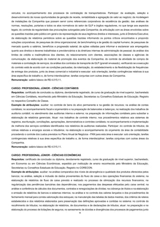 35
veículos; no acompanhamento dos processos de contratação de transportadoras. Participar: da avaliação, seleção e
desenvolvimento de novas oportunidades de geração de receita, rentabilidade e agregação de valor ao negócio; da modelagem
de instalações da Companhia que possam servir como referenciais corporativos de excelência da gestão; das análises de
normas, resoluções, portarias e todos os atos normativos do setor de GLP e órgãos reguladores, no que tange aos aspectos
legais; do controle da regularidade das procurações outorgadas pela Companhia; da articulação com as áreas envolvidas sobre
as questões trazidas pelo público em geral e da representação de seus legítimos direitos e interesses, junto à Diretoria Executiva;
da elaboração de relatórios periódicos sobre as questões trazidas informando os pontos críticos encontrados e propondo
soluções corporativas; de pesquisas de clima organizacional, de benchmarking e de gestão do capital humano; de pesquisas de
mercado quanto a salários, benefícios e progressão salarial; de ações voltadas para informar e esclarecer aos empregados
quanto aos direitos e deveres trabalhistas e previdenciários e às diretrizes internas de administração de pessoal; da análise dos
limites de crédito e inadimplência dos clientes; do relacionamento com clientes, associações de classes e agências de
comunicação; da elaboração do material de promoção dos eventos da Companhia; do controle da atividade de compra de
materiais e contratação de serviços; da análise dos contratos de transporte de GLP (granel/ envasado), verificando se a execução
do contrato está de acordo com as condições pactuadas; da roteirização, do estabelecimento e da flexibilização de frequências
de entrega dos produtos, junto às áreas comercial e indústrial e executar: sob orientação, tarefas contingências relativas à sua
área específica de trabalho e, de forma interdisciplinar, tarefas conjuntas com outras áreas da Companhia.
Remuneração: salário básico de R$ 4.015,11.
CARGO: PROFISSIONAL JÚNIOR - CIÊNCIAS CONTÁBEIS
Requisitos: certificado de conclusão ou diploma, devidamente registrado, de curso de graduação de nível superior, bacharelado
em Ciências Contábeis, reconhecido pelo Ministério da Educação, Secretarias ou Conselhos Estaduais de Educação. Registro
no respectivo Conselho de Classe.
Exemplo de atribuições: auxiliar: no controle de bens do ativo permanente e na gestão de recursos; na análise de contas
contábeis; no acompanhamento fiscal e orçamentário e na preparação de balancetes e balanços; na realização dos trabalhos de
auditoria contábil; no atendimento das auditorias interna e externa; na preparação de informações contábeis para subsidiar a
elaboração de relatórios gerenciais. Atuar: nos trabalhos de controle interno; nos procedimentos relativos aos sistemas de
registros, escrituração, conciliações, apropriações, demonstrativos e controles contábeis; no acompanhamento e implementação
de melhoria dos serviços contábeis identificados nos relatórios de auditorias realizadas. Participar: do controle de tributos; de
rotinas relativas a encargos sociais e tributários; na elaboração e acompanhamento do orçamento da área de contabilidade
procedendo o controle dos custos previstos no Plano Anual de Negócios - PAN para esta área e executar: sob orientação, tarefas
contingenciais relativas à sua área específica de trabalho e, de forma interdisciplinar, tarefas conjuntas com outras áreas da
Companhia.
Remuneração: salário básico de R$ 4.015,11.
CARGO: PROFISSIONAL JÚNIOR - CIÊNCIAS ECONÔMICAS
Requisitos: certificado de conclusão ou diploma, devidamente registrado, curso de graduação de nível superior, bacharelado,
em Economia ou em Ciências Econômicas, expedido por instituição de ensino reconhecida pelo Ministério da Educação,
Secretarias ou Conselhos Estaduais de Educação. Registro no CORECON.
Exemplo de atribuições: auxiliar: na análise comparativa dos níveis de abrangência e qualidade dos produtos oferecidos pelos
bancos; na análise, seleção e inclusão de dados provenientes do fluxo de caixa e das operações financeiras do sistema; na
elaboração de relatórios de fluxo de caixa previsto e realizado no processo de otimização dos recursos financeiros; na
regularização das pendências bancárias das dependências; nos pagamentos das despesas efetuadas pelo caixa central; na
análise e conferência de cálculos dos documentos, contratos e renegociações de dívidas; na cobrança de títulos e na elaboração
e emissão de relatórios de bancos e sistemas internos; na análise e no controle dos valores lançados e dos procedimentos de
fechamento mensal para correta valorização dos estoques; na manutenção das tabelas de dados mestres, dos critérios de rateios
estabelecidos e dos relatórios elaborados para preservação das definições aprovadas e contidas no sistema; no controle do
recolhimento de tributos; na elaboração de relatórios, de documentos e de declarações de tributos; atuar: na preparação e na
elaboração do processo de licitações de seguros; no saneamento de dúvidas e divergências dos processos de pagamentos junto
 
