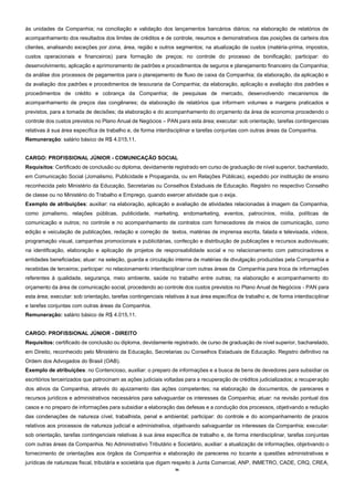 36
às unidades da Companhia; na conciliação e validação dos lançamentos bancários diários; na elaboração de relatórios de
acompanhamento dos resultados dos limites de créditos e de controle, resumos e demonstrativos das posições da carteira dos
clientes, analisando exceções por zona, área, região e outros segmentos; na atualização de custos (matéria-prima, impostos,
custos operacionais e financeiros) para formação de preços; no controle do processo de bonificação; participar: do
desenvolvimento, aplicação e aprimoramento de padrões e procedimentos de seguros e planejamento financeiro da Companhia;
da análise dos processos de pagamentos para o planejamento de fluxo de caixa da Companhia; da elaboração, da aplicação e
da avaliação dos padrões e procedimentos de tesouraria da Companhia; da elaboração, aplicação e avaliação dos padrões e
procedimentos de crédito e cobrança da Companhia; de pesquisas de mercado, desenvolvendo mecanismos de
acompanhamento de preços das congêneres; da elaboração de relatórios que informem volumes e margens praticados e
previstos, para a tomada de decisões; da elaboração e do acompanhamento do orçamento da área de economia procedendo o
controle dos custos previstos no Plano Anual de Negócios – PAN para esta área; executar: sob orientação, tarefas contingenciais
relativas à sua área específica de trabalho e, de forma interdisciplinar e tarefas conjuntas com outras áreas da Companhia.
Remuneração: salário básico de R$ 4.015,11.
CARGO: PROFISSIONAL JÚNIOR - COMUNICAÇÃO SOCIAL
Requisitos: Certificado de conclusão ou diploma, devidamente registrado em curso de graduação de nível superior, bacharelado,
em Comunicação Social (Jornalismo, Publicidade e Propaganda, ou em Relações Públicas), expedido por instituição de ensino
reconhecida pelo Ministério da Educação, Secretarias ou Conselhos Estaduais de Educação. Registro no respectivo Conselho
de classe ou no Ministério do Trabalho e Emprego, quando exercer atividade que o exija.
Exemplo de atribuições: auxiliar: na elaboração, aplicação e avaliação de atividades relacionadas à imagem da Companhia,
como jornalismo, relações públicas, publicidade, marketing, endomarketing, eventos, patrocínios, mídia, políticas de
comunicação e outros; no controle e no acompanhamento de contratos com fornecedores de meios de comunicação, como
edição e veiculação de publicações, redação e correção de textos, matérias de imprensa escrita, falada e televisada, vídeos,
programação visual, campanhas promocionais e publicitárias, confecção e distribuição de publicações e recursos audiovisuais;
na identificação, elaboração e aplicação de projetos de responsabilidade social e no relacionamento com patrocinadores e
entidades beneficiadas; atuar: na seleção, guarda e circulação interna de matérias de divulgação produzidas pela Companhia e
recebidas de terceiros; participar: no relacionamento interdisciplinar com outras áreas da Companhia para troca de informações
referentes à qualidade, segurança, meio ambiente, saúde no trabalho entre outras; na elaboração e acompanhamento do
orçamento da área de comunicação social, procedendo ao controle dos custos previstos no Plano Anual de Negócios - PAN para
esta área; executar: sob orientação, tarefas contingenciais relativas à sua área específica de trabalho e, de forma interdisciplinar
e tarefas conjuntas com outras áreas da Companhia.
Remuneração: salário básico de R$ 4.015,11.
CARGO: PROFISSIONAL JÚNIOR - DIREITO
Requisitos: certificado de conclusão ou diploma, devidamente registrado, de curso de graduação de nível superior, bacharelado,
em Direito, reconhecido pelo Ministério da Educação, Secretarias ou Conselhos Estaduais de Educação. Registro definitivo na
Ordem dos Advogados do Brasil (OAB).
Exemplo de atribuições: no Contencioso, auxiliar: o preparo de informações e a busca de bens de devedores para subsidiar os
escritórios terceirizados que patrocinam as ações judiciais voltadas para a recuperação de créditos judicializados; a recuperação
dos ativos da Companhia, através do ajuizamento das ações competentes; na elaboração de documentos, de pareceres e
recursos jurídicos e administrativos necessários para salvaguardar os interesses da Companhia; atuar: na revisão pontual dos
casos e no preparo de informações para subsidiar a elaboração das defesas e a condução dos processos, objetivando a redução
das condenações de natureza cível, trabalhista, penal e ambiental; participar: do controle e do acompanhamento de prazos
relativos aos processos de natureza judicial e administrativa, objetivando salvaguardar os interesses da Companhia; executar:
sob orientação, tarefas contingenciais relativas à sua área específica de trabalho e, de forma interdisciplinar, tarefas conjuntas
com outras áreas da Companhia. No Administrativo Tributário e Societário, auxiliar: a atualização de informações, objetivando o
fornecimento de orientações aos órgãos da Companhia e elaboração de pareceres no tocante a questões administrativas e
jurídicas de naturezas fiscal, tributária e societária que digam respeito à Junta Comercial, ANP, INMETRO, CADE, CRQ, CREA,
 