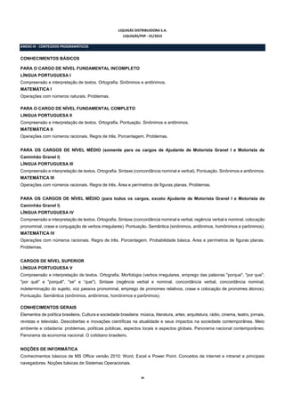 38
LIQUIGÁS DISTRIBUIDORA S.A.
LIQUIGÁS/PSP - 01/2015
ANEXO III - CONTEÚDOS PROGRAMÁTICOS
CONHECIMENTOS BÁSICOS
PARA O CARGO DE NÍVEL FUNDAMENTAL INCOMPLETO
LÍNGUA PORTUGUESA I
Compreensão e interpretação de textos. Ortografia. Sinônimos e antônimos.
MATEMÁTICA I
Operações com números naturais. Problemas.
PARA O CARGO DE NÍVEL FUNDAMENTAL COMPLETO
LINGUA PORTUGUESA II
Compreensão e interpretação de textos. Ortografia. Pontuação. Sinônimos e antônimos.
MATEMÁTICA II
Operações com números racionais. Regra de três. Porcentagem. Problemas.
PARA OS CARGOS DE NÍVEL MÉDIO (somente para os cargos de Ajudante de Motorista Granel I e Motorista de
Caminhão Granel I)
LÍNGUA PORTUGUESA III
Compreensão e interpretação de textos. Ortografia. Sintaxe (concordância nominal e verbal), Pontuação. Sinônimos e antônimos.
MATEMÁTICA III
Operações com números racionais. Regra de três. Área e perímetros de figuras planas. Problemas.
PARA OS CARGOS DE NÍVEL MÉDIO (para todos os cargos, exceto Ajudante de Motorista Granel I e Motorista de
Caminhão Granel I)
LÍNGUA PORTUGUESA IV
Compreensão e interpretação de textos. Ortografia. Sintaxe (concordância nominal e verbal, regência verbal e nominal, colocação
pronominal, crase e conjugação de verbos irregulares). Pontuação. Semântica (sinônimos, antônimos, homônimos e parônimos).
MATEMÁTICA IV
Operações com números racionais. Regra de três. Porcentagem. Probabilidade básica. Área e perímetros de figuras planas.
Problemas.
CARGOS DE NÍVEL SUPERIOR
LÍNGUA PORTUGUESA V
Compreensão e interpretação de textos. Ortografia. Morfologia (verbos irregulares, emprego das palavras "porque", "por que",
"por quê" e "porquê", "se" e “que"). Sintaxe (regência verbal e nominal, concordância verbal, concordância nominal,
indeterminação do sujeito, voz passiva pronominal, emprego de pronomes relativos, crase e colocação de pronomes átonos).
Pontuação. Semântica (sinônimos, antônimos, homônimos e parônimos).
CONHECIMENTOS GERAIS
Elementos de política brasileira. Cultura e sociedade brasileira: música, literatura, artes, arquitetura, rádio, cinema, teatro, jornais,
revistas e televisão. Descobertas e inovações científicas na atualidade e seus impactos na sociedade contemporânea. Meio
ambiente e cidadania: problemas, políticas públicas, aspectos locais e aspectos globais. Panorama nacional contemporâneo.
Panorama da economia nacional. O cotidiano brasileiro.
NOÇÕES DE INFORMÁTICA
Conhecimentos básicos de MS Office versão 2010: Word, Excel e Power Point. Conceitos de internet e intranet e principais
navegadores. Noções básicas de Sistemas Operacionais.
 
