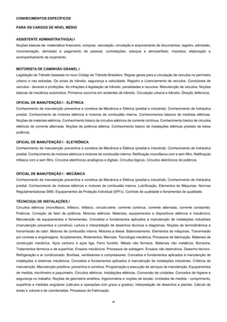 39
CONHECIMENTOS ESPECÍFICOS
PARA OS CARGOS DE NÍVEL MÉDIO
ASSISTENTE ADMINISTRATIVO(A) I
Noções básicas de: matemática financeira, compras, veiculação, circulação e arquivamento de documentos; registro, admissão,
movimentação, demissão e pagamento de pessoal, contratações; estoque e almoxarifado; impostos; elaboração e
acompanhamento de orçamento.
MOTORISTA DE CAMINHÃO GRANEL I
Legislação de Trânsito baseada no novo Código de Trânsito Brasileiro. Regras gerais para a circulação de veículos no perímetro
urbano e nas estradas. Os sinais de trânsito, segurança e velocidade. Registro e Licenciamento de veículos. Condutores de
veículos - deveres e proibições. As infrações à legislação de trânsito, penalidades e recursos. Manutenção de veículos. Noções
básicas de mecânica automotiva. Primeiros socorros em acidentes de trânsito. Circulação urbana e trânsito. Direção defensiva.
OFICIAL DE MANUTENÇÃO I - ELÉTRICA
Conhecimento de manutenção preventiva e corretiva de Mecânica e Elétrica (predial e industrial). Conhecimento de hidráulica
predial. Conhecimento de motores elétricos e motores de combustão interna. Conhecimentos básicos de medidas elétricas.
Noções de materiais elétricos. Conhecimento básico de circuitos elétricos de corrente contínua. Conhecimento básico de circuitos
elétricos de corrente alternada. Noções de potência elétrica. Conhecimento básico de instalações elétricas prediais de baixa
potência.
OFICIAL DE MANUTENÇÃO I - ELETRÔNICA
Conhecimento de manutenção preventiva e corretiva de Mecânica e Elétrica (predial e industrial). Conhecimento de hidráulica
predial. Conhecimento de motores elétricos e motores de combustão interna. Retificação monofásica com e sem filtro. Retificação
trifásica com e sem filtro. Circuitos eletrônicos analógicos e digitais. Circuitos lógicos. Circuitos eletrônicos de potência.
OFICIAL DE MANUTENÇÃO I - MECÂNICA
Conhecimento de manutenção preventiva e corretiva de Mecânica e Elétrica (predial e industrial). Conhecimento de hidráulica
predial. Conhecimento de motores elétricos e motores de combustão interna. Lubrificação. Elementos de Máquinas. Normas
Regulamentadoras SMS. Equipamentos de Proteção Individual (EPI’s). Controle de qualidade e ferramentas de qualidade.
TÉCNICO(A) DE INSTALAÇÕES I
Circuitos elétricos (monofásico, bifásico, trifásico, circuito-série, corrente contínua, corrente alternada, corrente constante).
Potência. Correção de fator de potência. Motores elétricos. Materiais, equipamentos e dispositivos elétricos e mecânicos.
Manutenção de equipamentos e ferramentas. Conceitos e fundamentos aplicados à manutenção de instalações industriais
(manutenção preventiva e corretiva). Leitura e interpretação de desenhos técnicos e diagramas. Noções de termodinâmica e
transmissão de calor. Motores de combustão interna. Motores à diesel. Balanceamento. Elementos de máquinas. Transmissão
por correias e engrenagens. Acoplamentos. Rolamentos. Mancais. Tecnologia mecânica. Processos de fabricação. Materiais de
construção mecânica. Aços carbono e aços liga. Ferro fundido. Metais não ferrosos. Materiais não metálicos. Borracha.
Tratamentos térmicos e de superfície. Ensaios mecânicos. Processos de soldagem. Ensaios não destrutivos. Desenho técnico.
Refrigeração e ar condicionado. Bombas, ventiladores e compressores. Conceitos e fundamentos aplicados à manutenção de
instalações e sistemas mecânicos. Conceitos e fundamentos aplicados à manutenção de instalações industriais. Critérios de
manutenção. Manutenção preditiva, preventiva e corretiva. Programação e execução de serviços de manutenção. Equipamentos
de medida, micrômetro e paquímetro. Circuitos elétricos. Instalações elétricas. Conversão de unidades. Conceitos de higiene e
segurança no trabalho. Noções de geometria analítica, trigonometria e noções de escala. Unidades de medida - comprimento,
superfície e medidas angulares (cálculos e operações com graus e grados). Interpretação de desenhos e plantas. Cálculo de
áreas e volume e de coordenadas. Processos de Fabricação.
 
