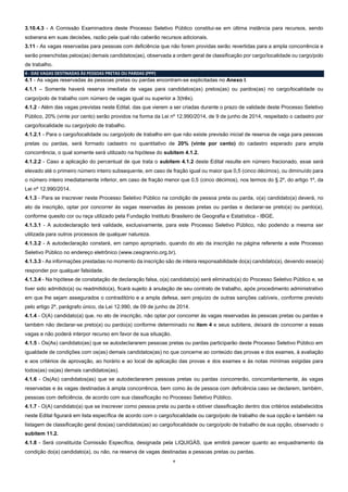 4
3.10.4.3 - A Comissão Examinadora deste Processo Seletivo Público constitui-se em última instância para recursos, sendo
soberana em suas decisões, razão pela qual não caberão recursos adicionais.
3.11 - As vagas reservadas para pessoas com deficiência que não forem providas serão revertidas para a ampla concorrência e
serão preenchidas pelos(as) demais candidatos(as), observada a ordem geral de classificação por cargo/localidade ou cargo/polo
de trabalho.
4 - DAS VAGAS DESTINADAS ÀS PESSOAS PRETAS OU PARDAS (PPP)
4.1 - As vagas reservadas às pessoas pretas ou pardas encontram-se explicitadas no Anexo I.
4.1.1 – Somente haverá reserva imediata de vagas para candidatos(as) pretos(as) ou pardos(as) no cargo/localidade ou
cargo/polo de trabalho com número de vagas igual ou superior a 3(três).
4.1.2 - Além das vagas previstas neste Edital, das que vierem a ser criadas durante o prazo de validade deste Processo Seletivo
Público, 20% (vinte por cento) serão providos na forma da Lei nº 12.990/2014, de 9 de junho de 2014, respeitado o cadastro por
cargo/localidade ou cargo/polo de trabalho.
4.1.2.1 - Para o cargo/localidade ou cargo/polo de trabalho em que não existe previsão inicial de reserva de vaga para pessoas
pretas ou pardas, será formado cadastro no quantitativo de 20% (vinte por cento) do cadastro esperado para ampla
concorrência, o qual somente será utilizado na hipótese do subitem 4.1.2.
4.1.2.2 - Caso a aplicação do percentual de que trata o subitem 4.1.2 deste Edital resulte em número fracionado, esse será
elevado até o primeiro número inteiro subsequente, em caso de fração igual ou maior que 0,5 (cinco décimos), ou diminuído para
o número inteiro imediatamente inferior, em caso de fração menor que 0,5 (cinco décimos), nos termos do § 2º, do artigo 1º, da
Lei nº 12.990/2014.
4.1.3 - Para se inscrever neste Processo Seletivo Público na condição de pessoa preta ou parda, o(a) candidato(a) deverá, no
ato da inscrição, optar por concorrer às vagas reservadas às pessoas pretas ou pardas e declarar-se preto(a) ou pardo(a),
conforme quesito cor ou raça utilizado pela Fundação Instituto Brasileiro de Geografia e Estatística - IBGE.
4.1.3.1 - A autodeclaração terá validade, exclusivamente, para este Processo Seletivo Público, não podendo a mesma ser
utilizada para outros processos de qualquer natureza.
4.1.3.2 - A autodeclaração constará, em campo apropriado, quando do ato da inscrição na página referente a este Processo
Seletivo Público no endereço eletrônico (www.cesgranrio.org.br).
4.1.3.3 - As informações prestadas no momento da inscrição são de inteira responsabilidade do(a) candidato(a), devendo esse(a)
responder por qualquer falsidade.
4.1.3.4 - Na hipótese de constatação de declaração falsa, o(a) candidato(a) será eliminado(a) do Processo Seletivo Público e, se
tiver sido admitido(a) ou readmitido(a), ficará sujeito à anulação de seu contrato de trabalho, após procedimento administrativo
em que lhe sejam assegurados o contraditório e a ampla defesa, sem prejuízo de outras sanções cabíveis, conforme previsto
pelo artigo 2º, parágrafo único, da Lei 12.990, de 09 de junho de 2014.
4.1.4 - O(A) candidato(a) que, no ato de inscrição, não optar por concorrer às vagas reservadas às pessoas pretas ou pardas e
também não declarar-se preto(a) ou pardo(a) conforme determinado no item 4 e seus subitens, deixará de concorrer a essas
vagas e não poderá interpor recurso em favor de sua situação.
4.1.5 - Os(As) candidato(as) que se autodeclararem pessoas pretas ou pardas participarão deste Processo Seletivo Público em
igualdade de condições com os(as) demais candidatos(as) no que concerne ao conteúdo das provas e dos exames, à avaliação
e aos critérios de aprovação, ao horário e ao local de aplicação das provas e dos exames e às notas mínimas exigidas para
todos(as) os(as) demais candidatos(as).
4.1.6 - Os(As) candidatos(as) que se autodeclararem pessoas pretas ou pardas concorrerão, concomitantemente, às vagas
reservadas e às vagas destinadas à ampla concorrência, bem como às de pessoa com deficiência caso se declarem, também,
pessoas com deficiência, de acordo com sua classificação no Processo Seletivo Público.
4.1.7 - O(A) candidato(a) que se inscrever como pessoa preta ou parda e obtiver classificação dentro dos critérios estabelecidos
neste Edital figurará em lista específica de acordo com o cargo/localidade ou cargo/polo de trabalho de sua opção e também na
listagem de classificação geral dos(as) candidatos(as) ao cargo/localidade ou cargo/polo de trabalho de sua opção, observado o
subitem 11.2.
4.1.8 - Será constituída Comissão Específica, designada pela LIQUIGÁS, que emitirá parecer quanto ao enquadramento da
condição do(a) candidato(a), ou não, na reserva de vagas destinadas a pessoas pretas ou pardas.
 