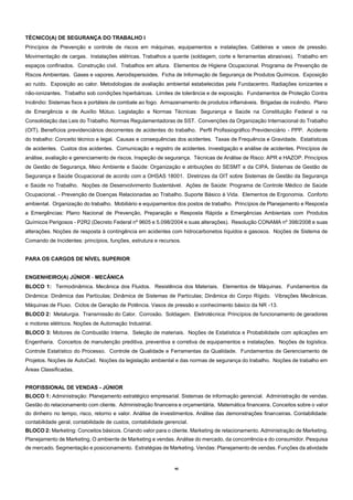 40
TÉCNICO(A) DE SEGURANÇA DO TRABALHO I
Princípios de Prevenção e controle de riscos em máquinas, equipamentos e instalações. Caldeiras e vasos de pressão.
Movimentação de cargas. Instalações elétricas. Trabalhos a quente (soldagem, corte e ferramentas abrasivas). Trabalho em
espaços confinados. Construção civil. Trabalhos em altura. Elementos de Higiene Ocupacional. Programa de Prevenção de
Riscos Ambientais. Gases e vapores. Aerodispersoides. Ficha de Informação de Segurança de Produtos Químicos. Exposição
ao ruído. Exposição ao calor. Metodologias de avaliação ambiental estabelecidas pela Fundacentro. Radiações ionizantes e
não-ionizantes. Trabalho sob condições hiperbáricas. Limites de tolerância e de exposição. Fundamentos de Proteção Contra
Incêndio: Sistemas fixos e portáteis de combate ao fogo. Armazenamento de produtos inflamáveis. Brigadas de incêndio. Plano
de Emergência e de Auxílio Mútuo. Legislação e Normas Técnicas: Segurança e Saúde na Constituição Federal e na
Consolidação das Leis do Trabalho. Normas Regulamentadoras de SST. Convenções da Organização Internacional do Trabalho
(OIT). Benefícios previdenciários decorrentes de acidentes do trabalho. Perfil Profissiográfico Previdenciário - PPP. Acidente
do trabalho: Conceito técnico e legal. Causas e consequências dos acidentes. Taxas de Frequência e Gravidade. Estatísticas
de acidentes. Custos dos acidentes. Comunicação e registro de acidentes. Investigação e análise de acidentes. Princípios de
análise, avaliação e gerenciamento de riscos. Inspeção de segurança. Técnicas de Análise de Risco: APR e HAZOP. Princípios
de Gestão de Segurança, Meio Ambiente e Saúde: Organização e atribuições do SESMT e da CIPA. Sistemas de Gestão de
Segurança e Saúde Ocupacional de acordo com a OHSAS 18001. Diretrizes da OIT sobre Sistemas de Gestão da Segurança
e Saúde no Trabalho. Noções de Desenvolvimento Sustentável. Ações de Saúde: Programa de Controle Médico de Saúde
Ocupacional. - Prevenção de Doenças Relacionadas ao Trabalho. Suporte Básico à Vida. Elementos de Ergonomia. Conforto
ambiental. Organização do trabalho. Mobiliário e equipamentos dos postos de trabalho. Princípios de Planejamento e Resposta
a Emergências: Plano Nacional de Prevenção, Preparação e Resposta Rápida a Emergências Ambientais com Produtos
Químicos Perigosos - P2R2 (Decreto Federal nº 9605 e 5.098/2004 e suas alterações). Resolução CONAMA nº 398/2008 e suas
alterações. Noções de resposta à contingência em acidentes com hidrocarbonetos líquidos e gasosos. Noções de Sistema de
Comando de Incidentes: princípios, funções, estrutura e recursos.
PARA OS CARGOS DE NÍVEL SUPERIOR
ENGENHEIRO(A) JÚNIOR - MECÂNICA
BLOCO 1: Termodinâmica. Mecânica dos Fluidos. Resistência dos Materiais. Elementos de Máquinas. Fundamentos da
Dinâmica: Dinâmica das Partículas; Dinâmica de Sistemas de Partículas; Dinâmica do Corpo Rígido. Vibrações Mecânicas.
Máquinas de Fluxo. Ciclos de Geração de Potência. Vasos de pressão e conhecimento básico da NR -13.
BLOCO 2: Metalurgia. Transmissão do Calor. Corrosão. Soldagem. Eletrotécnica: Princípios de funcionamento de geradores
e motores elétricos. Noções de Automação Industrial.
BLOCO 3: Motores de Combustão Interna. Seleção de materiais. Noções de Estatística e Probabilidade com aplicações em
Engenharia. Conceitos de manutenção preditiva, preventiva e corretiva de equipamentos e instalações. Noções de logística.
Controle Estatístico do Processo. Controle de Qualidade e Ferramentas da Qualidade. Fundamentos de Gerenciamento de
Projetos. Noções de AutoCad. Noções da legislação ambiental e das normas de segurança do trabalho. Noções de trabalho em
Áreas Classificadas.
PROFISSIONAL DE VENDAS - JÚNIOR
BLOCO 1: Administração: Planejamento estratégico empresarial. Sistemas de informação gerencial. Administração de vendas.
Gestão do relacionamento com cliente. Administração financeira e orçamentária. Matemática financeira. Conceitos sobre o valor
do dinheiro no tempo, risco, retorno e valor. Análise de investimentos. Análise das demonstrações financeiras. Contabilidade:
contabilidade geral, contabilidade de custos, contabilidade gerencial.
BLOCO 2: Marketing: Conceitos básicos. Criando valor para o cliente. Marketing de relacionamento. Administração de Marketing.
Planejamento de Marketing. O ambiente de Marketing e vendas. Análise do mercado, da concorrência e do consumidor. Pesquisa
de mercado. Segmentação e posicionamento. Estratégias de Marketing. Vendas: Planejamento de vendas. Funções da atividade
 