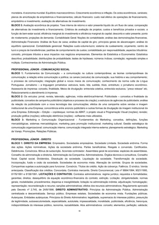 43
monetária. A economia mundial. Equilíbrio macroeconômico. Crescimento econômico e inflação. Os ciclos econômicos, variáveis;
planos de amortização de empréstimos e financiamentos; cálculo financeiro: custo real efetivo de operações de financiamento,
empréstimo e investimento; avaliação de alternativas de investimento.
BLOCO 3: Avaliação econômica de projetos: Taxa interna de retorno e valor presente líquido de um fluxo de caixa; comparação
de alternativas de investimento e financiamento. Critérios de avaliação de projetos; custos e benefícios privados e sociais; a
função de bem-estar social; eficiência marginal do investimento e eficiência marginal do capital; desconto e valor presente; ponto
de nivelamento; projeções de demanda. Contabilidade Geral: Noções de contabilidade; análise das demonstrações financeiras.
Administração Financeira: Análise de fluxo de caixa; análise de capital de giro; princípios gerais de alavancagem; análise do
equilíbrio operacional. Contabilidade gerencial: Relações custo-volume-lucro; sistema de custeamento; orçamento; centro de
lucro e preços de transferências; padrões de comportamento de custos; contabilidade por responsabilidade; aspectos tributários:
conceito, principais tributos e seus impactos nos negócios empresariais. Elementos de Estatística e Econometria: Estatística
descritiva; probabilidade; distribuições de probabilidade; testes de hipóteses; números índices; correlação; regressão simples e
múltipla. Conhecimentos de Administração Pública.
PROFISSIONAL JÚNIOR - COMUNICAÇÃO SOCIAL
BLOCO 1: Fundamentos da Comunicação – a comunicação na cultura contemporânea; as teorias contemporâneas da
comunicação; a relação entre comunicação e política; os canais (veículos) de comunicação, sua história e seu comportamento;
o processo de comunicação; integração global e novos meios de comunicação; conhecimento da norma culta da Língua
Portuguesa. Jornalismo – a linguagem jornalística: estrutura, texto, lide, sublide, título, entretítulo; o jornalismo econômico.
Assessoria de imprensa: conceito, finalidade. Meios de divulgação: entrevista coletiva, entrevista exclusiva, “press release” etc.
Relacionamento e atendimento à imprensa.
BLOCO 2: Os veículos: jornal, revista, televisão; agências, mídia eletrônica/Internet. Publicidade – conceitos e finalidade da
publicidade; conceitos de campanha publicitária (objetivos e processo de criação); a estrutura de agências de publicidade; análise
da relação da publicidade com a nova tecnologia das comunicações; efeitos de uma campanha sobre vendas e imagem
institucional de uma Empresa; concorrência entre anúncio publicitário e outras formas de divulgação da imagem institucional de
uma Empresa. Editoração – Edição – copidesque; normas da ABNT; o projeto visual e Programação Visual (noções); revisão;
produção gráfica (noções); editoração eletrônica (noções) - softwares mais utilizados.
BLOCO 3: Marketing e Comunicação Organizacional - Fundamentos do Marketing; conceitos, definições, funções
mercadológicas, sistemas mercadológicos; marketing para promoção institucional; marketing cultural. Gestão estratégica da
comunicação organizacional; comunicação interna; comunicação integrada interna-externa; planejamento estratégico. Marketing
de Varejo. Promoções. Relações Públicas.
PROFISSIONAL JÚNIOR - DIREITO
BLOCO 1: DIREITO DA EMPRESA: Empresário. Sociedades empresárias. Sociedade Limitada. Sociedade anônima. Forma
das ações. Ações nominativas. Ações da sociedade anônima. Partes beneficiárias. Resgate e conversão. Certificados.
Debêntures. Consórcios. Bônus de subscrição. Acionista controlador. Assembleia geral de acionistas: espécies de assembleias.
Conselho de administração e diretoria. Administração da Companhia. Administradores. Órgãos técnicos e consultivos. Conselho
fiscal. Capital social. Dividendos. Dissolução da sociedade. Liquidação da sociedade. Transformação da sociedade.
Incorporação, fusão e cisão da sociedade. Sociedades de economia mista. Alienação de controle. Grupos de sociedades.
Companhias sujeitas a autorização para funcionar. Consórcio. Títulos de crédito. Ação de cobrança. Falência. O síndico. Venda
antecipada. Classificação dos créditos. Concordata. Contratos mercantis. Direito Concorrencial, Leis nº 8884/1994, 9021/1995,
8176/1991 e 8158/1991. LICITAÇÕES E CONTRATOS: Contratos administrativos: regime jurídico; requisitos e formalidades;
garantias; direitos; desequilíbrio da equação econômico-financeira do contrato; extinção. Licitação: obrigatoriedade; normas
gerais; modalidades; procedimentos; dispensa e inexigibilidade; licitação na administração indireta; adjudicação; homologação;
representação; reconsideração e recurso; sanções administrativas; efeitos dos recursos administrativos; Regulamento aprovado
pelo Decreto nº 2.745, de 24/8/1998. DIREITO ADMINISTRATIVO: Princípios da Administração Pública. Administração
centralizada e descentralizada. Serviço público. Empresas estatais. Sociedades de economia mista. Fundações públicas.
Autarquias. Entidades autárquicas. Princípios do Direito Administrativo: legalidade, supremacia do interesse público, presunção
de legitimidade, autoexecutoriedade, especialidade, autotutela, impessoalidade, moralidade, publicidade, eficiência, hierarquia,
indisponibilidade do interesse público, isonomia, razoabilidade. Atos administrativos: conceito; elementos; perfeição; validade;
 