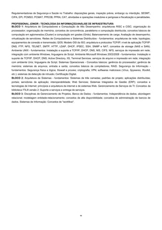 46
Regulamentadoras de Segurança e Saúde no Trabalho: disposições gerais, inspeção prévia, embargo ou interdição, SESMT,
CIPA, EPI, PCMSO, PCMAT, PPEOB, PPRA, CAT, atividades e operações insalubres e perigosas e fiscalização e penalidades.
PROFISSIONAL JÚNIOR - TECNOLOGIA DA INFORMAÇÃO/ANÁLISE DE INFRAESTRUTURA
BLOCO 1: Arquitetura de Computadores e Computação de Alto Desempenho: arquiteturas RISC e CISC; organização do
processador; organização de memória; conceitos de concorrência, paralelismo e computação distribuída; conceitos básicos de
computação em aglomerados (Cluster) e computação em grades (Grids); Balanceamento de carga; Avaliação de desempenho;
virtualização de servidores. Redes de Computadores e Sistemas Distribuídos - fundamentos: arquiteturas de rede; topologias;
equipamentos de conexão e transmissão; QOS; Modelo OSI da ISO; arquitetura e protocolos TCP/IP; nível de aplicação TCP/IP:
DNS, FTP, NFS, TELNET, SMTP, HTTP, LDAP, DHCP, IPSEC, SSH, SNMP e NAT; conceitos de storage (NAS e SAN).
Ambiente UNIX - fundamentos: Instalação e suporte a TCP/IP, DHCP, DNS, NIS, CIFS, NFS, serviços de impressão em rede;
integração com ambiente Windows, linguagens de Script. Ambiente Microsoft Windows 2003/2008 - fundamentos: Instalação e
suporte de TCP/IP, DHCP, DNS; Active Directory, IIS, Terminal Services; serviços de arquivo e impressão em rede; integração
com ambiente Unix; linguagens de Script. Sistemas Operacionais - Conceitos básicos: gerência do processador; gerência de
memória; sistemas de arquivos; entrada e saída; conceitos básicos de compiladores; RAID. Segurança da Informação -
fundamentos: Segurança física e lógica; firewall e proxies; criptografia; VPN; softwares maliciosos (Vírus, Spywares, Rootkit,
etc.); sistemas de detecção de intrusão; Certificação Digital.
BLOCO 2: Arquitetura de Sistemas - fundamentos: Sistemas de três camadas; padrões de projeto; aplicações distribuídas;
portais; servidores de aplicação; interoperabilidade; Web Services; Sistemas Integrados de Gestão (ERP); conceitos e
tecnologias de Internet: princípios e arquitetura da internet e de sistemas Web. Gerenciamento de Serviços de TI: Conceitos da
biblioteca ITIL® versão 2: Suporte a serviços e entrega de serviços.
BLOCO 3: Disciplinas de Gerenciamento de Projetos. Banco de Dados - fundamentos: Independência de dados; abordagem
relacional; modelagem entidade-relacionamento; conceitos de alta disponibilidade; conceitos de administração de bancos de
dados. Sistemas de Informação: Conceitos de "workflow".
 