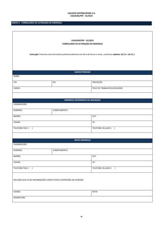 48
LIQUIGÁS DISTRIBUIDORA S.A.
LIQUIGÁS/PSP - 01/2015
ANEXO V - FORMULÁRIO DE ALTERAÇÃO DE ENDEREÇO
LIQUIGÁS/PSP - 01/2015
FORMULÁRIO DE ALTERAÇÃO DE ENDEREÇO
Instrução: Preencha este formulário preferencialmente em letra de forma e envie, conforme subitens 16.11 e 16.11.1.
DADOS PESSOAIS
NOME:
CPF: RG: INSCRIÇÃO:
CARGO: POLO DE TRABALHO/LOCALIDADE:
ENDEREÇO INFORMADO NA INSCRIÇÃO
LOGRADOURO:
NÚMERO: COMPLEMENTO:
BAIRRO: CEP:
CIDADE: UF:
TELEFONE FIXO: ( ) TELEFONE CELULAR: ( )
NOVO ENDEREÇO
LOGRADOURO:
NÚMERO: COMPLEMENTO:
BAIRRO: CEP:
CIDADE: UF:
TELEFONE FIXO: ( ) TELEFONE CELULAR: ( )
DECLARO QUE ESTAS INFORMAÇÕES CONSTITUEM A EXPRESSÃO DA VERDADE.
CIDADE: DATA:
ASSINATURA:
 