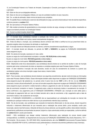 6
12, da Constituição Federal e do Tratado de Amizade, Cooperação e Consulta, promulgado no Brasil através do Decreto nº
3.927/2001.
5.2 - Estar em dia com as obrigações eleitorais.
5.3 - Estar em dia com as obrigações militares, em caso de candidato brasileiro do sexo masculino.
5.4 - Ter, na data de admissão, idade mínima de dezoito anos completos.
5.5 - Ter aptidão física e mental para o exercício das atribuições do cargo, que será comprovada por meio de exames específicos,
conforme previsto no subitem 13.1.
5.6 - Ser aprovado(a) no Processo Seletivo Público.
5.7 - Não receber proventos de aposentadoria ou remuneração oriundos de cargo, emprego ou função pública, ressalvados os
cargos acumuláveis previstos na Constituição Federal.
5.8 - Cumprir as determinações deste Edital.
6 - DAS INSCRIÇÕES NO PROCESSO SELETIVO PÚBLICO
6.1 - A inscrição do(a) candidato(a) implicará a aceitação das normas para o Processo Seletivo Público contidas nos
Comunicados, neste Edital e em outros a serem eventualmente divulgados.
6.2 - Antes de efetuar a inscrição, o(a) candidato(a) deverá conhecer este Edital e certificar-se de que preencherá todos os
requisitos exigidos antes do processo de admissão ou readmissão.
6.3 - A inscrição deverá ser efetuada somente via internet, conforme procedimentos especificados a seguir.
6.3.1 - A inscrição deverá ser efetuada, no período de 15/07 a 10/08/2015, na página da FUNDAÇÃO CESGRANRIO
(www.cesgranrio.org.br).
6.3.2 - Os valores de inscrição, expressos em reais, serão:
a) para os cargos de nível fundamental incompleto e completo: R$ 35,00 (trinta e cinco reais);
b) para os cargos de nível médio: R$ 45,00 (quarenta e cinco reais); e
c) para os cargos de nível superior: R$ 65,00 (sessenta e cinco reais).
6.3.3 - Objetivando evitar ônus desnecessário, o(a) candidato(a) deverá orientar-se no sentido de recolher o valor de inscrição
somente após tomar conhecimento de todos os requisitos e condições exigidos para este Processo Seletivo Público.
6.3.4 - O valor referente à inscrição não será devolvido, exceto em caso de cancelamento do Certame ou quando o(a)
candidato(a) realizar uma única inscrição e pagar duas vezes o mesmo boleto.
6.4 - INSCRIÇÕES.
6.4.1 - Para inscrição, o(a) candidato(a) deverá obedecer aos seguintes procedimentos: a) estar ciente de todas as informações
sobre este Processo Seletivo Público. Essas informações também estão disponíveis na página da FUNDAÇÃO CESGRANRIO
(www.cesgranrio.org.br); b) cadastrar-se, no período entre 0 (zero) hora do dia 15/07 e 23h e 59 min. do dia 10/08/2015,
observado o horário oficial de Brasília/DF, por meio do formulário específico disponível na página da FUNDAÇÃO CESGRANRIO
(www.cesgranrio.org.br); c) imprimir o boleto bancário e efetuar o pagamento do valor de inscrição, em qualquer banco, até a
data de vencimento constante no mesmo. O pagamento após a data de vencimento implica o cancelamento da inscrição. O
banco confirmará o seu pagamento junto à FUNDAÇÃO CESGRANRIO. ATENÇÃO: a) a inscrição só será válida após a
confirmação do pagamento feito por meio do boleto bancário até a data do vencimento; e b) o pagamento após a data de
vencimento implica o não acatamento da inscrição.
6.4.2 - A FUNDAÇÃO CESGRANRIO e a LIQUIGÁS não se responsabilizam por solicitações de inscrição via internet não
recebidas por quaisquer motivos de ordem técnica ou por procedimento indevido do(a) usuário(a).
6.4.3 - No ato da inscrição, o(a) candidato(a) que necessite de tratamento diferenciado no dia das provas, deverá requerê-lo
indicando o tratamento diferenciado de que necessita para a realização das provas (ledor, prova ampliada, auxílio para
transcrição, sala de mais fácil acesso, intérprete de libras e/ou tempo adicional, uso de aparelho auditivo, leitura labial e lactante),
apresentando justificativas acompanhadas de parecer (original ou cópia autenticada) emitido por especialista, conforme definido
no subitem 6.4.3.1, exceto para lactante.
6.4.3.1 - O(A) candidato(a) que desejar solicitar tratamento diferenciado para realização de provas deverá postar
correspondência, via SEDEX, ao Departamento de Concursos da FUNDAÇÃO CESGRANRIO (Rua Santa Alexandrina, 1011 -
Rio Comprido - Rio de Janeiro - RJ, CEP 20261-903), impreterivelmente, até o dia 10/08/2015 (mencionando Processo Seletivo
Público LIQUIGÁS PSP 01/2015), confirmando sua(s) pretensão(ões) e anexando documentos justificativos da(s) mesma(s).
 