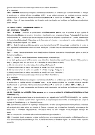 9
f) obtiver o maior número de acertos nas questões de valor 4,5 em Matemática I;
g) for mais idoso.
8.1.1.2 - 2ª ETAPA - Serão convocados para o exame de capacitação física os candidatos que não foram eliminados na 1ª etapa,
de acordo com os critérios definidos no subitem 8.1.1.1.1 e que estejam colocados, por localidade, entre os mais bem
classificados até as quantidades máximas estabelecidas no Anexo I-A, de acordo com os subitens 8.1.1.1.2 e 8.1.1.1.3.
8.1.1.2.1 - Após a 2ª etapa, os candidatos não eliminados serão classificados, por localidade, em função da colocação obtida
após a 1ª etapa.
8.2 - CARGO DE NÍVEL FUNDAMENTAL COMPLETO
8.2.1 - OFICIAL DE PRODUÇÃO I
8.2.1.1 - 1ª ETAPA - Constituída de prova objetiva de Conhecimentos Básicos, com 30 questões. A prova objetiva de
Conhecimentos Básicos, de caracteres eliminatório e classificatório, será composta de Língua Portuguesa II (20 questões,
sendo 5 com valor de 1,5 ponto; 5 com valor de 2,5 pontos; 5 com valor de 3,5 pontos e 5 com valor de 4,5 pontos, subtotalizando
60,0 pontos) e de Matemática II (10 questões, sendo 5 com valor de 3,5 pontos e 5 com valor de 4,5 pontos, subtotalizando 40,0
pontos). Total da prova objetiva: 100,0 pontos.
8.2.1.1.1 - Será eliminado o candidato que obtiver aproveitamento inferior a 50% (cinquenta por cento) do total de pontos da
prova objetiva de Conhecimentos Básicos ou, ainda, obtiver grau ZERO em qualquer das matérias da prova de Conhecimentos
Básicos.
8.2.1.1.2 - Após a 1ª etapa, os candidatos serão classificados por localidade, considerando o total de pontos obtidos na prova de
Conhecimentos Básicos.
8.2.1.1.3 - Em caso de empate, terá preferência, sucessivamente, o candidato que:
a) tiver idade igual ou superior a 60 (sessenta) anos, até o último dia de inscrição neste Processo Seletivo Público, conforme
artigo 27, parágrafo único, da Lei nº 10.741 de 1º de outubro de 2003 (Estatuto do Idoso);
b) obtiver o maior número de pontos nas questões de Língua Portuguesa II;
c) obtiver o maior número de acertos nas questões de valor 4,5 em Língua Portuguesa II;
d) obtiver o maior número de acertos nas questões de valor 3,5 em Língua Portuguesa II;
e) obtiver o maior número de acertos nas questões de valor 2,5 em Língua Portuguesa II;
f) obtiver o maior número de acertos nas questões de valor 4,5 em Matemática II;
g) for mais idoso.
8.2.1.2 - 2ª ETAPA - Serão convocados para o exame de capacitação física os candidatos que não foram eliminados na 1ª etapa,
de acordo com os critérios definidos no subitem 8.2.1.1.1 e que estejam colocados, por localidade, entre os mais bem
classificados até as quantidades máximas estabelecidas no Anexo I-A, de acordo com os subitens 8.2.1.1.2 e 8.2.1.1.3.
8.2.1.2.1 - Após a 2ª etapa, os candidatos não eliminados serão classificados, por localidade, em função da colocação obtida
após a 1ª etapa.
8.3 - DO EXAME DE CAPACITAÇÃO FÍSICA (somente para os cargos de AJUDANTE DE CARGA/DESCARGA I e OFICIAL
DE PRODUÇÃO I).
8.3.1 - O exame de capacitação física, de caráter eliminatório, será realizado pela FUNDAÇÃO CESGRANRIO e visa a avaliar a
capacidade de o candidato suportar, física e organicamente, as exigências para desempenhar as tarefas típicas dos cargos de
Ajudante de Carga/Descarga I e de Oficial de Produção I.
8.3.2 - Considerando que o exame de capacitação física se constitui de testes que exigem esforço muscular pleno dos candidatos,
sob pena de prejuízo à sua saúde, será excluído do Certame o candidato que, na data e local designados para prestação dos
testes: tenha se acidentado, esteja doente ou, por qualquer motivo, não tenha condições físicas plenas para realização dos
testes.
8.3.3 - O candidato será considerado apto ou inapto no exame de capacitação física.
8.3.4 - O candidato deverá comparecer em data, local e horário a serem oportunamente divulgados em Edital específico, com
roupa apropriada para prática de educação física, munido de documento de identidade original e de atestado médico específico
para tal fim.
 