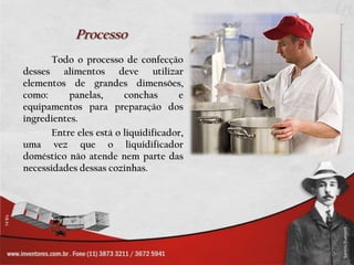 ProcessoTodo o processo de confecção desses alimentos deve utilizar elementos de grandes dimensões, como: panelas, conchas e equipamentos para preparação dos ingredientes.		Entre eles está o liquidificador, uma vez que o liquidificador doméstico não atende nem parte das necessidades dessas cozinhas.